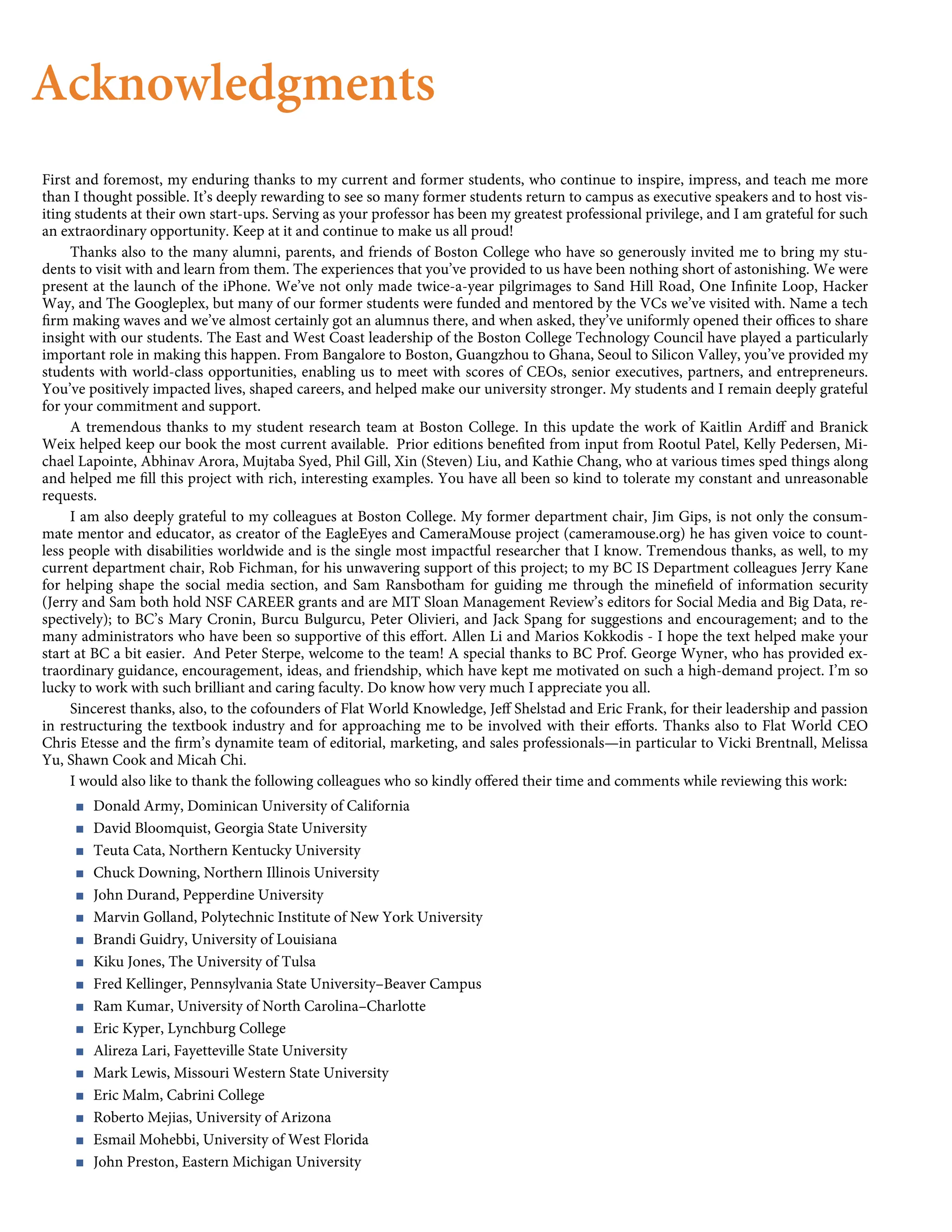 Acknowledgments
First and foremost, my enduring thanks to my current and former students, who continue to inspire, impress, and teach me more
than I thought possible. It’s deeply rewarding to see so many former students return to campus as executive speakers and to host vis-
iting students at their own start-ups. Serving as your professor has been my greatest professional privilege, and I am grateful for such
an extraordinary opportunity. Keep at it and continue to make us all proud!
Thanks also to the many alumni, parents, and friends of Boston College who have so generously invited me to bring my stu-
dents to visit with and learn from them. The experiences that you’ve provided to us have been nothing short of astonishing. We were
present at the launch of the iPhone. We’ve not only made twice-a-year pilgrimages to Sand Hill Road, One Inﬁnite Loop, Hacker
Way, and The Googleplex, but many of our former students were funded and mentored by the VCs we’ve visited with. Name a tech
ﬁrm making waves and we’ve almost certainly got an alumnus there, and when asked, they’ve uniformly opened their oﬃces to share
insight with our students. The East and West Coast leadership of the Boston College Technology Council have played a particularly
important role in making this happen. From Bangalore to Boston, Guangzhou to Ghana, Seoul to Silicon Valley, you’ve provided my
students with world-class opportunities, enabling us to meet with scores of CEOs, senior executives, partners, and entrepreneurs.
You’ve positively impacted lives, shaped careers, and helped make our university stronger. My students and I remain deeply grateful
for your commitment and support.
A tremendous thanks to my student research team at Boston College. In this update the work of Kaitlin Ardiﬀ and Branick
Weix helped keep our book the most current available. Prior editions beneﬁted from input from Rootul Patel, Kelly Pedersen, Mi-
chael Lapointe, Abhinav Arora, Mujtaba Syed, Phil Gill, Xin (Steven) Liu, and Kathie Chang, who at various times sped things along
and helped me ﬁll this project with rich, interesting examples. You have all been so kind to tolerate my constant and unreasonable
requests.
I am also deeply grateful to my colleagues at Boston College. My former department chair, Jim Gips, is not only the consum-
mate mentor and educator, as creator of the EagleEyes and CameraMouse project (cameramouse.org) he has given voice to count-
less people with disabilities worldwide and is the single most impactful researcher that I know. Tremendous thanks, as well, to my
current department chair, Rob Fichman, for his unwavering support of this project; to my BC IS Department colleagues Jerry Kane
for helping shape the social media section, and Sam Ransbotham for guiding me through the mineﬁeld of information security
(Jerry and Sam both hold NSF CAREER grants and are MIT Sloan Management Review’s editors for Social Media and Big Data, re-
spectively); to BC’s Mary Cronin, Burcu Bulgurcu, Peter Olivieri, and Jack Spang for suggestions and encouragement; and to the
many administrators who have been so supportive of this eﬀort. Allen Li and Marios Kokkodis - I hope the text helped make your
start at BC a bit easier. And Peter Sterpe, welcome to the team! A special thanks to BC Prof. George Wyner, who has provided ex-
traordinary guidance, encouragement, ideas, and friendship, which have kept me motivated on such a high-demand project. I’m so
lucky to work with such brilliant and caring faculty. Do know how very much I appreciate you all.
Sincerest thanks, also, to the cofounders of Flat World Knowledge, Jeﬀ Shelstad and Eric Frank, for their leadership and passion
in restructuring the textbook industry and for approaching me to be involved with their eﬀorts. Thanks also to Flat World CEO
Chris Etesse and the ﬁrm’s dynamite team of editorial, marketing, and sales professionals—in particular to Vicki Brentnall, Melissa
Yu, Shawn Cook and Micah Chi.
I would also like to thank the following colleagues who so kindly oﬀered their time and comments while reviewing this work:
< Donald Army, Dominican University of California
< David Bloomquist, Georgia State University
< Teuta Cata, Northern Kentucky University
< Chuck Downing, Northern Illinois University
< John Durand, Pepperdine University
< Marvin Golland, Polytechnic Institute of New York University
< Brandi Guidry, University of Louisiana
< Kiku Jones, The University of Tulsa
< Fred Kellinger, Pennsylvania State University–Beaver Campus
< Ram Kumar, University of North Carolina–Charlotte
< Eric Kyper, Lynchburg College
< Alireza Lari, Fayetteville State University
< Mark Lewis, Missouri Western State University
< Eric Malm, Cabrini College
< Roberto Mejias, University of Arizona
< Esmail Mohebbi, University of West Florida
< John Preston, Eastern Michigan University
 