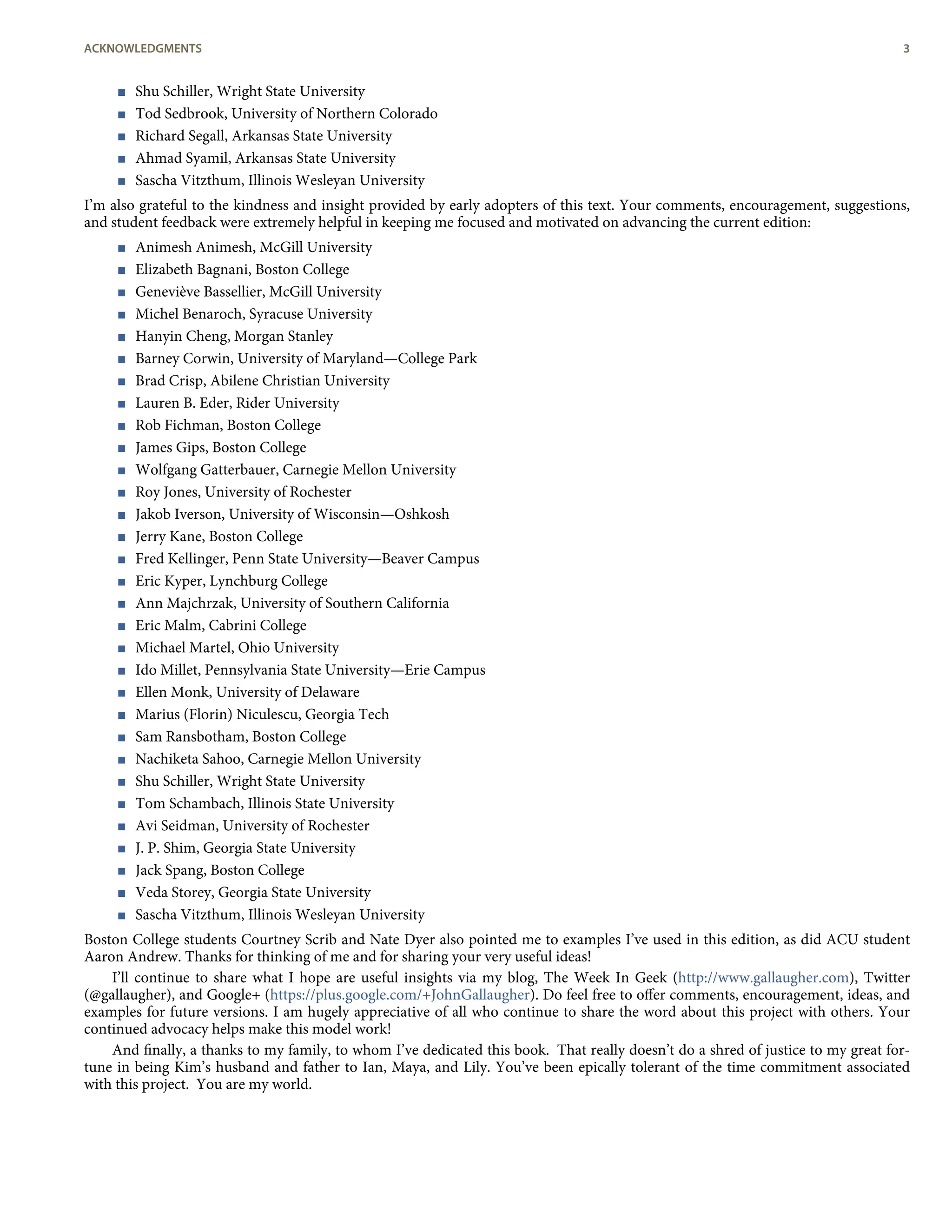 < Shu Schiller, Wright State University
< Tod Sedbrook, University of Northern Colorado
< Richard Segall, Arkansas State University
< Ahmad Syamil, Arkansas State University
< Sascha Vitzthum, Illinois Wesleyan University
I’m also grateful to the kindness and insight provided by early adopters of this text. Your comments, encouragement, suggestions,
and student feedback were extremely helpful in keeping me focused and motivated on advancing the current edition:
< Animesh Animesh, McGill University
< Elizabeth Bagnani, Boston College
< Geneviève Bassellier, McGill University
< Michel Benaroch, Syracuse University
< Hanyin Cheng, Morgan Stanley
< Barney Corwin, University of Maryland—College Park
< Brad Crisp, Abilene Christian University
< Lauren B. Eder, Rider University
< Rob Fichman, Boston College
< James Gips, Boston College
< Wolfgang Gatterbauer, Carnegie Mellon University
< Roy Jones, University of Rochester
< Jakob Iverson, University of Wisconsin—Oshkosh
< Jerry Kane, Boston College
< Fred Kellinger, Penn State University—Beaver Campus
< Eric Kyper, Lynchburg College
< Ann Majchrzak, University of Southern California
< Eric Malm, Cabrini College
< Michael Martel, Ohio University
< Ido Millet, Pennsylvania State University—Erie Campus
< Ellen Monk, University of Delaware
< Marius (Florin) Niculescu, Georgia Tech
< Sam Ransbotham, Boston College
< Nachiketa Sahoo, Carnegie Mellon University
< Shu Schiller, Wright State University
< Tom Schambach, Illinois State University
< Avi Seidman, University of Rochester
< J. P. Shim, Georgia State University
< Jack Spang, Boston College
< Veda Storey, Georgia State University
< Sascha Vitzthum, Illinois Wesleyan University
Boston College students Courtney Scrib and Nate Dyer also pointed me to examples I’ve used in this edition, as did ACU student
Aaron Andrew. Thanks for thinking of me and for sharing your very useful ideas!
I’ll continue to share what I hope are useful insights via my blog, The Week In Geek (http://www.gallaugher.com), Twitter
(@gallaugher), and Google+ (https://plus.google.com/+JohnGallaugher). Do feel free to oﬀer comments, encouragement, ideas, and
examples for future versions. I am hugely appreciative of all who continue to share the word about this project with others. Your
continued advocacy helps make this model work!
And ﬁnally, a thanks to my family, to whom I’ve dedicated this book. That really doesn’t do a shred of justice to my great for-
tune in being Kim’s husband and father to Ian, Maya, and Lily. You’ve been epically tolerant of the time commitment associated
with this project. You are my world.
ACKNOWLEDGMENTS 3
 