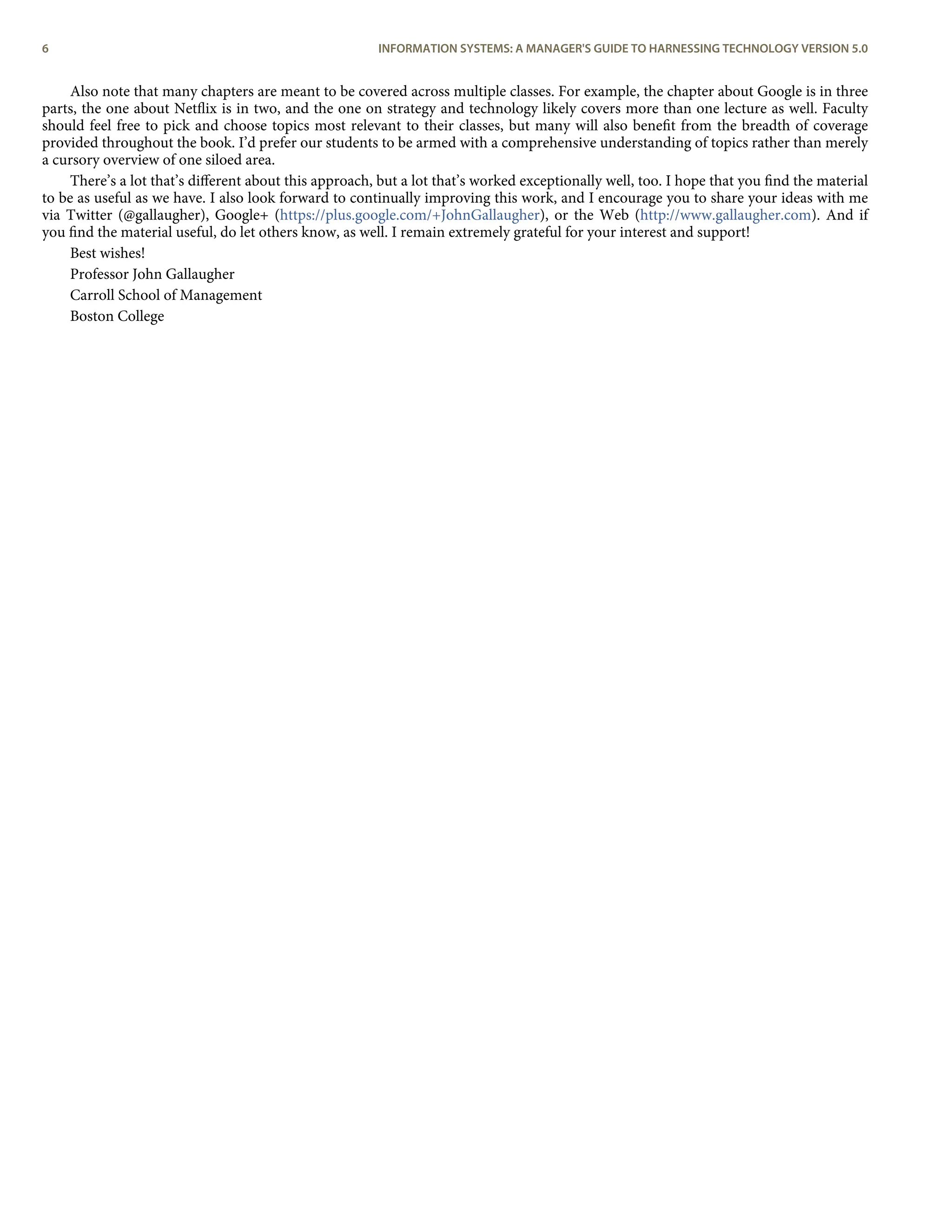 Also note that many chapters are meant to be covered across multiple classes. For example, the chapter about Google is in three
parts, the one about Netﬂix is in two, and the one on strategy and technology likely covers more than one lecture as well. Faculty
should feel free to pick and choose topics most relevant to their classes, but many will also beneﬁt from the breadth of coverage
provided throughout the book. I’d prefer our students to be armed with a comprehensive understanding of topics rather than merely
a cursory overview of one siloed area.
There’s a lot that’s diﬀerent about this approach, but a lot that’s worked exceptionally well, too. I hope that you ﬁnd the material
to be as useful as we have. I also look forward to continually improving this work, and I encourage you to share your ideas with me
via Twitter (@gallaugher), Google+ (https://plus.google.com/+JohnGallaugher), or the Web (http://www.gallaugher.com). And if
you ﬁnd the material useful, do let others know, as well. I remain extremely grateful for your interest and support!
Best wishes!
Professor John Gallaugher
Carroll School of Management
Boston College
6 INFORMATION SYSTEMS: A MANAGER'S GUIDE TO HARNESSING TECHNOLOGY VERSION 5.0
 