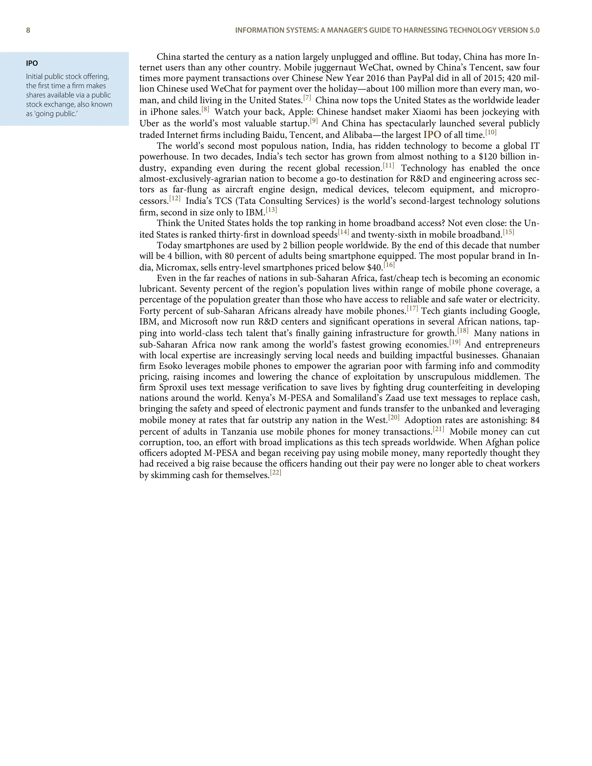 IPO
Initial public stock oﬀering,
the ﬁrst time a ﬁrm makes
shares available via a public
stock exchange, also known
as ‘going public.’
China started the century as a nation largely unplugged and oﬄine. But today, China has more In-
ternet users than any other country. Mobile juggernaut WeChat, owned by China’s Tencent, saw four
times more payment transactions over Chinese New Year 2016 than PayPal did in all of 2015; 420 mil-
lion Chinese used WeChat for payment over the holiday—about 100 million more than every man, wo-
man, and child living in the United States.[7] China now tops the United States as the worldwide leader
in iPhone sales.[8] Watch your back, Apple: Chinese handset maker Xiaomi has been jockeying with
Uber as the world’s most valuable startup.[9] And China has spectacularly launched several publicly
traded Internet ﬁrms including Baidu, Tencent, and Alibaba—the largest IPO of all time.[10]
The world’s second most populous nation, India, has ridden technology to become a global IT
powerhouse. In two decades, India’s tech sector has grown from almost nothing to a $120 billion in-
dustry, expanding even during the recent global recession.[11] Technology has enabled the once
almost-exclusively-agrarian nation to become a go-to destination for R&D and engineering across sec-
tors as far-ﬂung as aircraft engine design, medical devices, telecom equipment, and micropro-
cessors.[12] India’s TCS (Tata Consulting Services) is the world’s second-largest technology solutions
ﬁrm, second in size only to IBM.[13]
Think the United States holds the top ranking in home broadband access? Not even close: the Un-
ited States is ranked thirty-ﬁrst in download speeds[14] and twenty-sixth in mobile broadband.[15]
Today smartphones are used by 2 billion people worldwide. By the end of this decade that number
will be 4 billion, with 80 percent of adults being smartphone equipped. The most popular brand in In-
dia, Micromax, sells entry-level smartphones priced below $40.[16]
Even in the far reaches of nations in sub-Saharan Africa, fast/cheap tech is becoming an economic
lubricant. Seventy percent of the region’s population lives within range of mobile phone coverage, a
percentage of the population greater than those who have access to reliable and safe water or electricity.
Forty percent of sub-Saharan Africans already have mobile phones.[17] Tech giants including Google,
IBM, and Microsoft now run R&D centers and signiﬁcant operations in several African nations, tap-
ping into world-class tech talent that’s ﬁnally gaining infrastructure for growth.[18] Many nations in
sub-Saharan Africa now rank among the world’s fastest growing economies.[19] And entrepreneurs
with local expertise are increasingly serving local needs and building impactful businesses. Ghanaian
ﬁrm Esoko leverages mobile phones to empower the agrarian poor with farming info and commodity
pricing, raising incomes and lowering the chance of exploitation by unscrupulous middlemen. The
ﬁrm Sproxil uses text message veriﬁcation to save lives by ﬁghting drug counterfeiting in developing
nations around the world. Kenya’s M-PESA and Somaliland’s Zaad use text messages to replace cash,
bringing the safety and speed of electronic payment and funds transfer to the unbanked and leveraging
mobile money at rates that far outstrip any nation in the West.[20] Adoption rates are astonishing: 84
percent of adults in Tanzania use mobile phones for money transactions.[21] Mobile money can cut
corruption, too, an eﬀort with broad implications as this tech spreads worldwide. When Afghan police
oﬃcers adopted M-PESA and began receiving pay using mobile money, many reportedly thought they
had received a big raise because the oﬃcers handing out their pay were no longer able to cheat workers
by skimming cash for themselves.[22]
8 INFORMATION SYSTEMS: A MANAGER'S GUIDE TO HARNESSING TECHNOLOGY VERSION 5.0
 