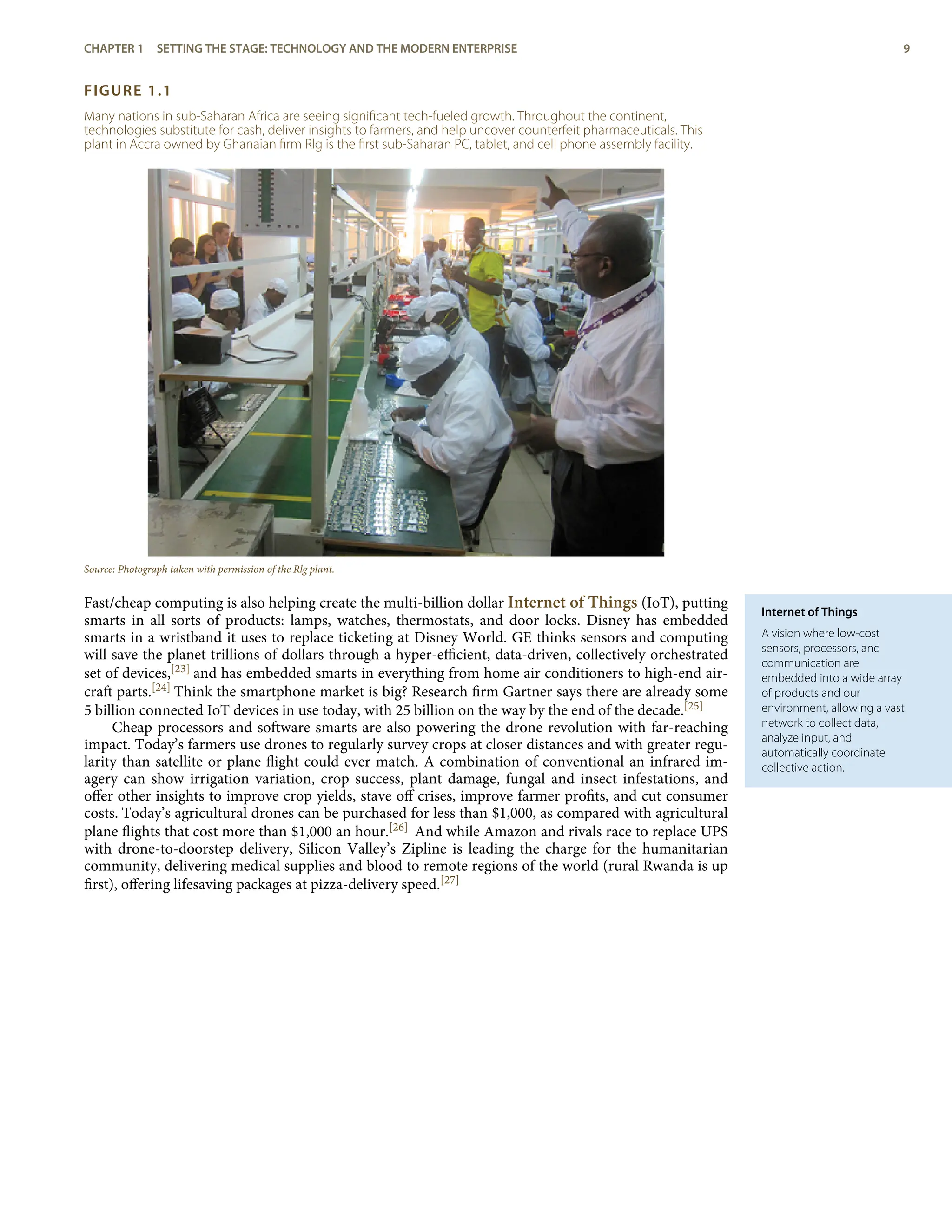 Internet of Things
A vision where low-cost
sensors, processors, and
communication are
embedded into a wide array
of products and our
environment, allowing a vast
network to collect data,
analyze input, and
automatically coordinate
collective action.
FIGURE 1.1
Many nations in sub-Saharan Africa are seeing signiﬁcant tech-fueled growth. Throughout the continent,
technologies substitute for cash, deliver insights to farmers, and help uncover counterfeit pharmaceuticals. This
plant in Accra owned by Ghanaian ﬁrm Rlg is the ﬁrst sub-Saharan PC, tablet, and cell phone assembly facility.
Source: Photograph taken with permission of the Rlg plant.
Fast/cheap computing is also helping create the multi-billion dollar Internet of Things (IoT), putting
smarts in all sorts of products: lamps, watches, thermostats, and door locks. Disney has embedded
smarts in a wristband it uses to replace ticketing at Disney World. GE thinks sensors and computing
will save the planet trillions of dollars through a hyper-eﬃcient, data-driven, collectively orchestrated
set of devices,[23] and has embedded smarts in everything from home air conditioners to high-end air-
craft parts.[24] Think the smartphone market is big? Research ﬁrm Gartner says there are already some
5 billion connected IoT devices in use today, with 25 billion on the way by the end of the decade.[25]
Cheap processors and software smarts are also powering the drone revolution with far-reaching
impact. Today’s farmers use drones to regularly survey crops at closer distances and with greater regu-
larity than satellite or plane ﬂight could ever match. A combination of conventional an infrared im-
agery can show irrigation variation, crop success, plant damage, fungal and insect infestations, and
oﬀer other insights to improve crop yields, stave oﬀ crises, improve farmer proﬁts, and cut consumer
costs. Today’s agricultural drones can be purchased for less than $1,000, as compared with agricultural
plane ﬂights that cost more than $1,000 an hour.[26] And while Amazon and rivals race to replace UPS
with drone-to-doorstep delivery, Silicon Valley’s Zipline is leading the charge for the humanitarian
community, delivering medical supplies and blood to remote regions of the world (rural Rwanda is up
ﬁrst), oﬀering lifesaving packages at pizza-delivery speed.[27]
CHAPTER 1 SETTING THE STAGE: TECHNOLOGY AND THE MODERN ENTERPRISE 9
 