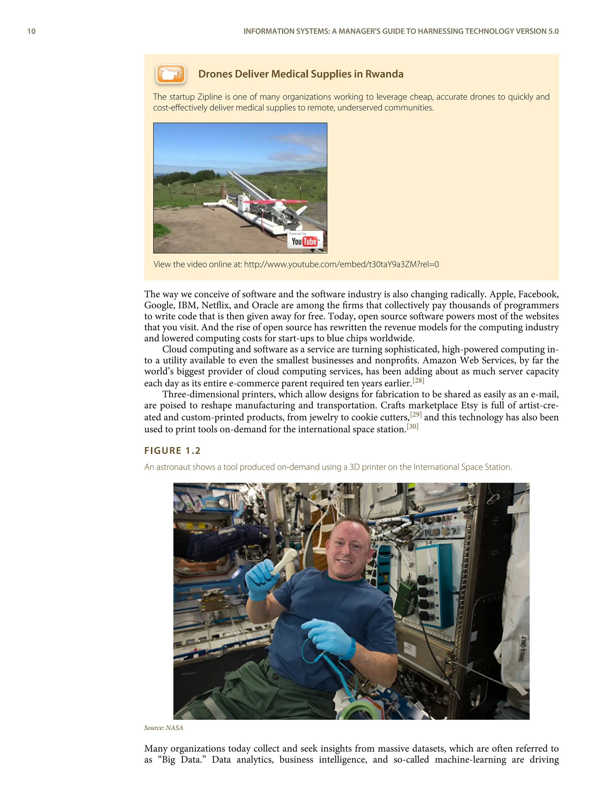 Drones Deliver Medical Supplies in Rwanda
The startup Zipline is one of many organizations working to leverage cheap, accurate drones to quickly and
cost-eﬀectively deliver medical supplies to remote, underserved communities.
The way we conceive of software and the software industry is also changing radically. Apple, Facebook,
Google, IBM, Netﬂix, and Oracle are among the ﬁrms that collectively pay thousands of programmers
to write code that is then given away for free. Today, open source software powers most of the websites
that you visit. And the rise of open source has rewritten the revenue models for the computing industry
and lowered computing costs for start-ups to blue chips worldwide.
Cloud computing and software as a service are turning sophisticated, high-powered computing in-
to a utility available to even the smallest businesses and nonproﬁts. Amazon Web Services, by far the
world’s biggest provider of cloud computing services, has been adding about as much server capacity
each day as its entire e-commerce parent required ten years earlier.[28]
Three-dimensional printers, which allow designs for fabrication to be shared as easily as an e-mail,
are poised to reshape manufacturing and transportation. Crafts marketplace Etsy is full of artist-cre-
ated and custom-printed products, from jewelry to cookie cutters,[29] and this technology has also been
used to print tools on-demand for the international space station.[30]
FIGURE 1.2
An astronaut shows a tool produced on-demand using a 3D printer on the International Space Station.
Source: NASA
Many organizations today collect and seek insights from massive datasets, which are often referred to
as “Big Data.” Data analytics, business intelligence, and so-called machine-learning are driving
View the video online at: http://www.youtube.com/embed/t30taY9a3ZM?rel=0
10 INFORMATION SYSTEMS: A MANAGER'S GUIDE TO HARNESSING TECHNOLOGY VERSION 5.0
 