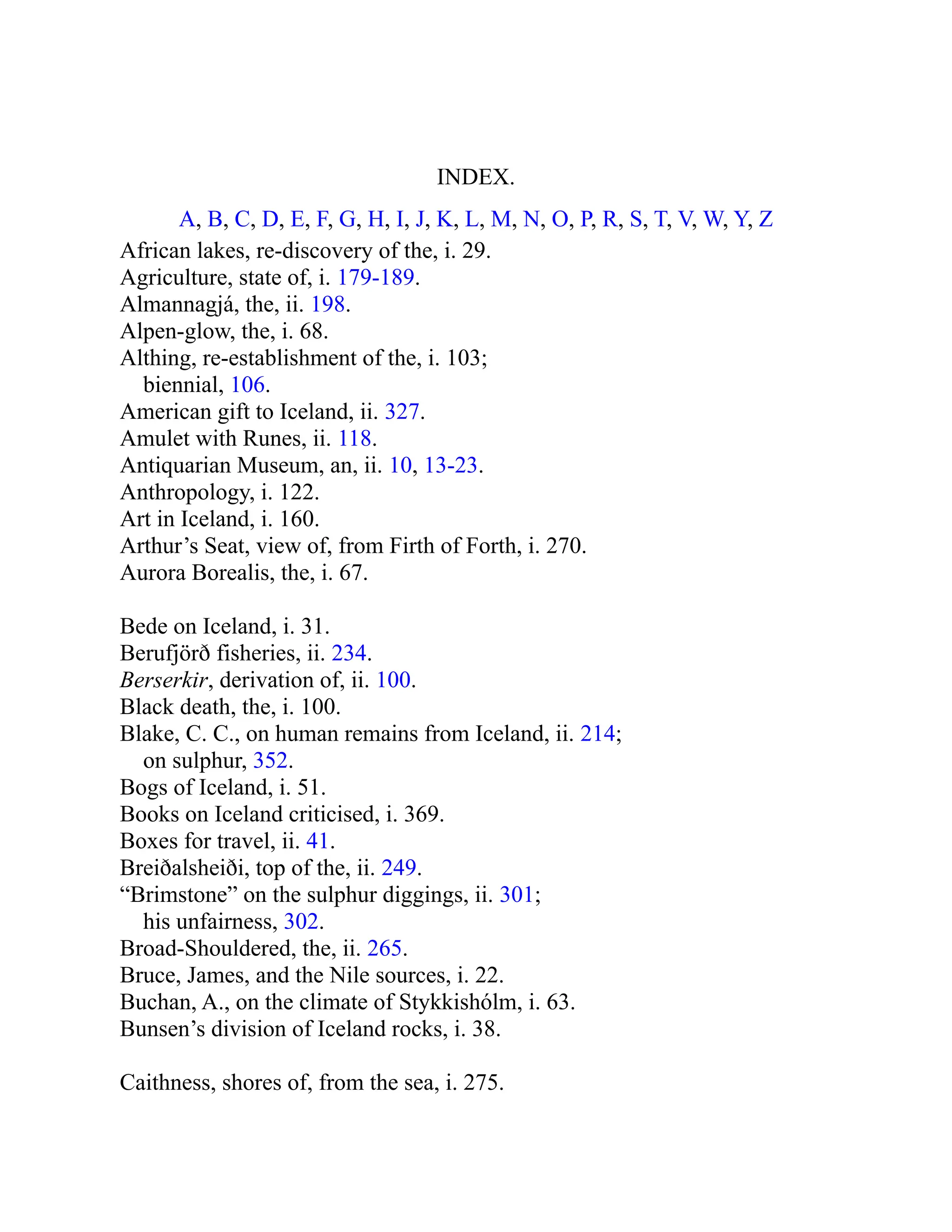 INDEX.
A, B, C, D, E, F, G, H, I, J, K, L, M, N, O, P, R, S, T, V, W, Y, Z
African lakes, re-discovery of the, i. 29.
Agriculture, state of, i. 179-189.
Almannagjá, the, ii. 198.
Alpen-glow, the, i. 68.
Althing, re-establishment of the, i. 103;
biennial, 106.
American gift to Iceland, ii. 327.
Amulet with Runes, ii. 118.
Antiquarian Museum, an, ii. 10, 13-23.
Anthropology, i. 122.
Art in Iceland, i. 160.
Arthur’s Seat, view of, from Firth of Forth, i. 270.
Aurora Borealis, the, i. 67.
Bede on Iceland, i. 31.
Berufjörð fisheries, ii. 234.
Berserkir, derivation of, ii. 100.
Black death, the, i. 100.
Blake, C. C., on human remains from Iceland, ii. 214;
on sulphur, 352.
Bogs of Iceland, i. 51.
Books on Iceland criticised, i. 369.
Boxes for travel, ii. 41.
Breiðalsheiði, top of the, ii. 249.
“Brimstone” on the sulphur diggings, ii. 301;
his unfairness, 302.
Broad-Shouldered, the, ii. 265.
Bruce, James, and the Nile sources, i. 22.
Buchan, A., on the climate of Stykkishólm, i. 63.
Bunsen’s division of Iceland rocks, i. 38.
Caithness, shores of, from the sea, i. 275.
 
