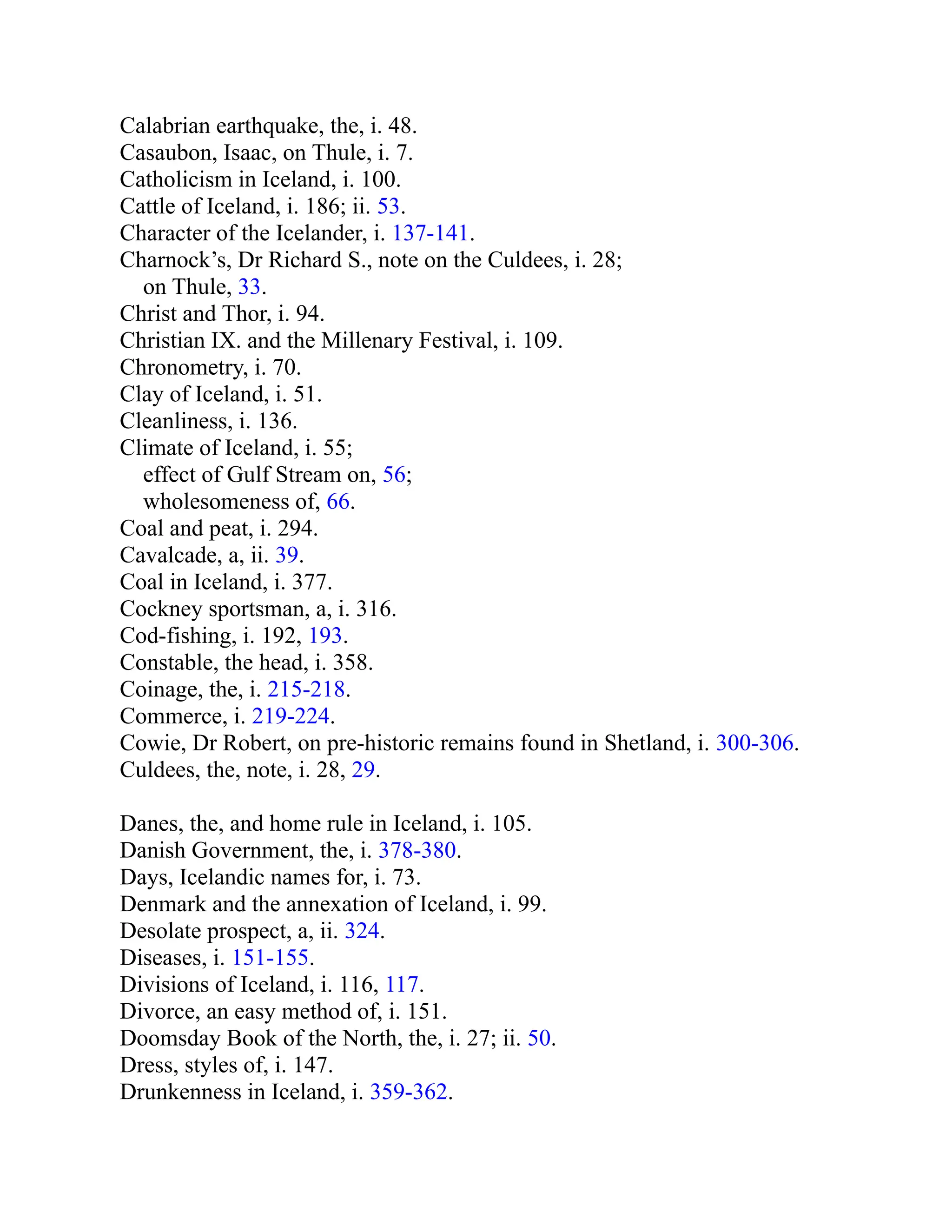 Calabrian earthquake, the, i. 48.
Casaubon, Isaac, on Thule, i. 7.
Catholicism in Iceland, i. 100.
Cattle of Iceland, i. 186; ii. 53.
Character of the Icelander, i. 137-141.
Charnock’s, Dr Richard S., note on the Culdees, i. 28;
on Thule, 33.
Christ and Thor, i. 94.
Christian IX. and the Millenary Festival, i. 109.
Chronometry, i. 70.
Clay of Iceland, i. 51.
Cleanliness, i. 136.
Climate of Iceland, i. 55;
effect of Gulf Stream on, 56;
wholesomeness of, 66.
Coal and peat, i. 294.
Cavalcade, a, ii. 39.
Coal in Iceland, i. 377.
Cockney sportsman, a, i. 316.
Cod-fishing, i. 192, 193.
Constable, the head, i. 358.
Coinage, the, i. 215-218.
Commerce, i. 219-224.
Cowie, Dr Robert, on pre-historic remains found in Shetland, i. 300-306.
Culdees, the, note, i. 28, 29.
Danes, the, and home rule in Iceland, i. 105.
Danish Government, the, i. 378-380.
Days, Icelandic names for, i. 73.
Denmark and the annexation of Iceland, i. 99.
Desolate prospect, a, ii. 324.
Diseases, i. 151-155.
Divisions of Iceland, i. 116, 117.
Divorce, an easy method of, i. 151.
Doomsday Book of the North, the, i. 27; ii. 50.
Dress, styles of, i. 147.
Drunkenness in Iceland, i. 359-362.
 