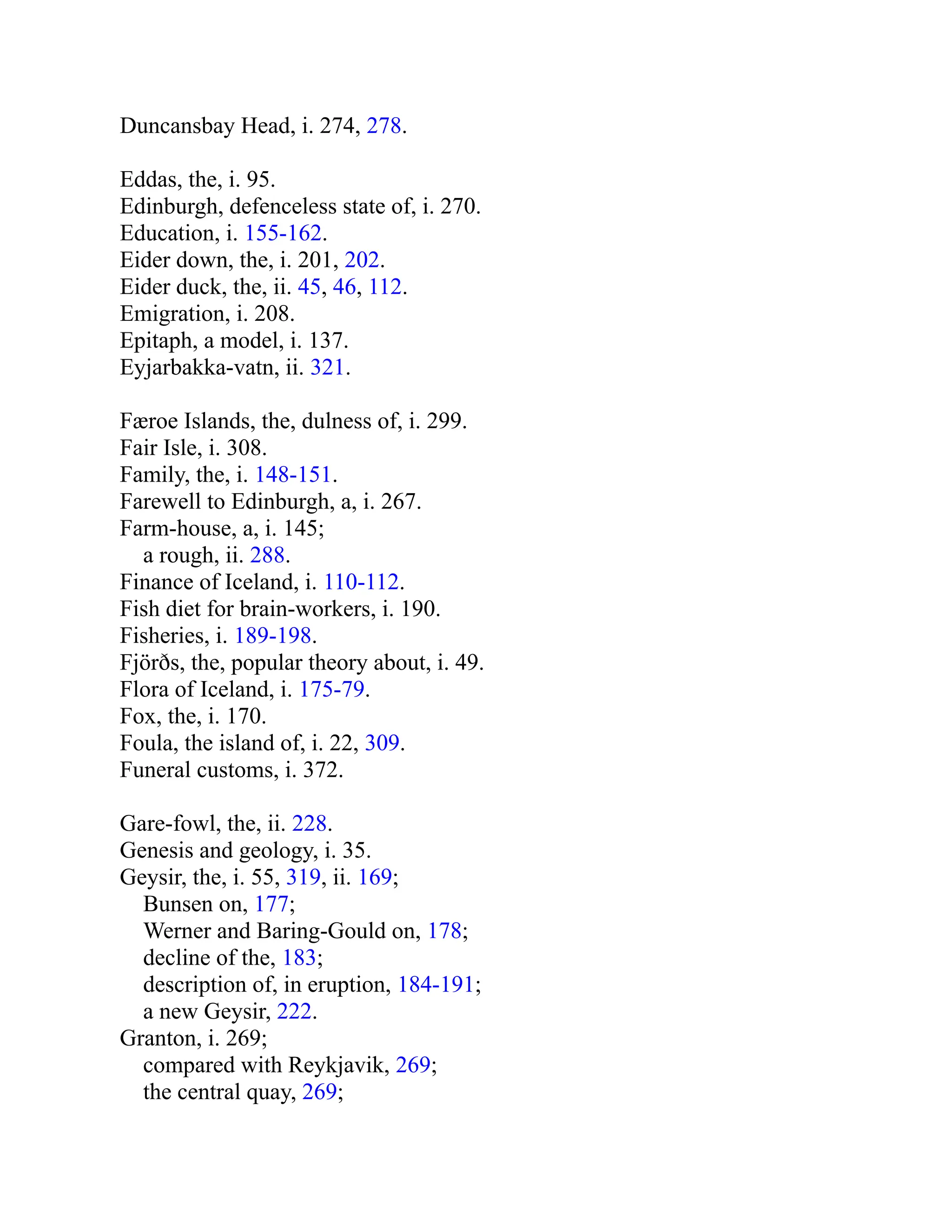 Duncansbay Head, i. 274, 278.
Eddas, the, i. 95.
Edinburgh, defenceless state of, i. 270.
Education, i. 155-162.
Eider down, the, i. 201, 202.
Eider duck, the, ii. 45, 46, 112.
Emigration, i. 208.
Epitaph, a model, i. 137.
Eyjarbakka-vatn, ii. 321.
Færoe Islands, the, dulness of, i. 299.
Fair Isle, i. 308.
Family, the, i. 148-151.
Farewell to Edinburgh, a, i. 267.
Farm-house, a, i. 145;
a rough, ii. 288.
Finance of Iceland, i. 110-112.
Fish diet for brain-workers, i. 190.
Fisheries, i. 189-198.
Fjörðs, the, popular theory about, i. 49.
Flora of Iceland, i. 175-79.
Fox, the, i. 170.
Foula, the island of, i. 22, 309.
Funeral customs, i. 372.
Gare-fowl, the, ii. 228.
Genesis and geology, i. 35.
Geysir, the, i. 55, 319, ii. 169;
Bunsen on, 177;
Werner and Baring-Gould on, 178;
decline of the, 183;
description of, in eruption, 184-191;
a new Geysir, 222.
Granton, i. 269;
compared with Reykjavik, 269;
the central quay, 269;
 