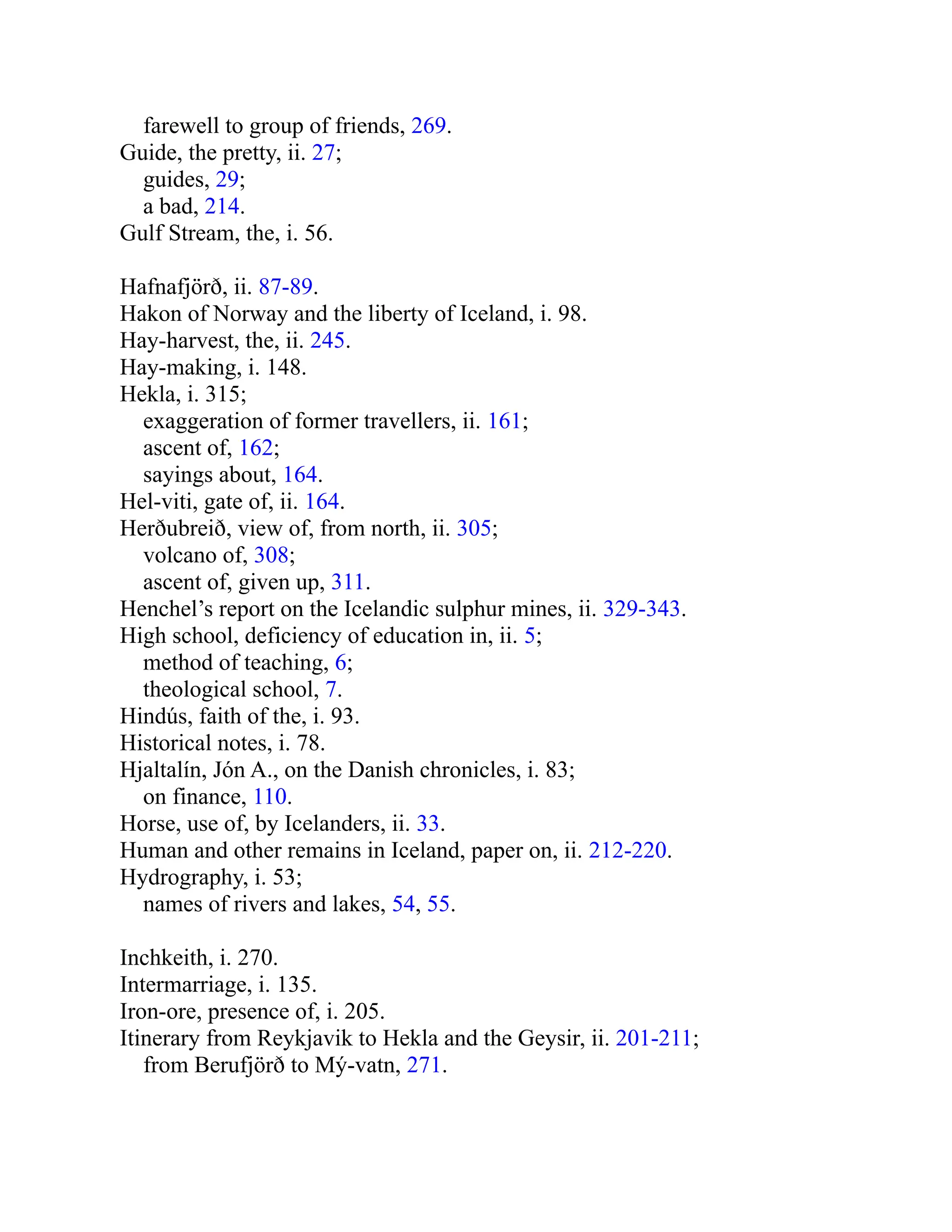 farewell to group of friends, 269.
Guide, the pretty, ii. 27;
guides, 29;
a bad, 214.
Gulf Stream, the, i. 56.
Hafnafjörð, ii. 87-89.
Hakon of Norway and the liberty of Iceland, i. 98.
Hay-harvest, the, ii. 245.
Hay-making, i. 148.
Hekla, i. 315;
exaggeration of former travellers, ii. 161;
ascent of, 162;
sayings about, 164.
Hel-viti, gate of, ii. 164.
Herðubreið, view of, from north, ii. 305;
volcano of, 308;
ascent of, given up, 311.
Henchel’s report on the Icelandic sulphur mines, ii. 329-343.
High school, deficiency of education in, ii. 5;
method of teaching, 6;
theological school, 7.
Hindús, faith of the, i. 93.
Historical notes, i. 78.
Hjaltalín, Jón A., on the Danish chronicles, i. 83;
on finance, 110.
Horse, use of, by Icelanders, ii. 33.
Human and other remains in Iceland, paper on, ii. 212-220.
Hydrography, i. 53;
names of rivers and lakes, 54, 55.
Inchkeith, i. 270.
Intermarriage, i. 135.
Iron-ore, presence of, i. 205.
Itinerary from Reykjavik to Hekla and the Geysir, ii. 201-211;
from Berufjörð to Mý-vatn, 271.
 