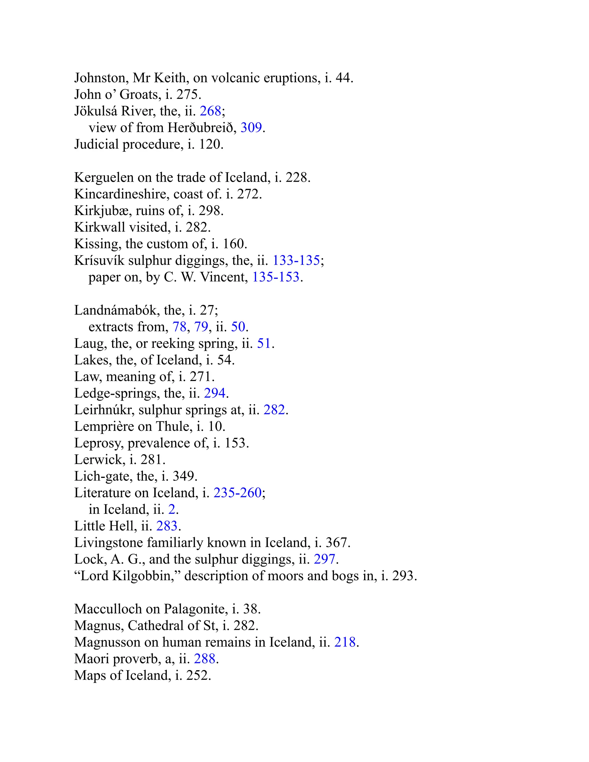 Johnston, Mr Keith, on volcanic eruptions, i. 44.
John o’ Groats, i. 275.
Jökulsá River, the, ii. 268;
view of from Herðubreið, 309.
Judicial procedure, i. 120.
Kerguelen on the trade of Iceland, i. 228.
Kincardineshire, coast of. i. 272.
Kirkjubæ, ruins of, i. 298.
Kirkwall visited, i. 282.
Kissing, the custom of, i. 160.
Krísuvík sulphur diggings, the, ii. 133-135;
paper on, by C. W. Vincent, 135-153.
Landnámabók, the, i. 27;
extracts from, 78, 79, ii. 50.
Laug, the, or reeking spring, ii. 51.
Lakes, the, of Iceland, i. 54.
Law, meaning of, i. 271.
Ledge-springs, the, ii. 294.
Leirhnúkr, sulphur springs at, ii. 282.
Lemprière on Thule, i. 10.
Leprosy, prevalence of, i. 153.
Lerwick, i. 281.
Lich-gate, the, i. 349.
Literature on Iceland, i. 235-260;
in Iceland, ii. 2.
Little Hell, ii. 283.
Livingstone familiarly known in Iceland, i. 367.
Lock, A. G., and the sulphur diggings, ii. 297.
“Lord Kilgobbin,” description of moors and bogs in, i. 293.
Macculloch on Palagonite, i. 38.
Magnus, Cathedral of St, i. 282.
Magnusson on human remains in Iceland, ii. 218.
Maori proverb, a, ii. 288.
Maps of Iceland, i. 252.
 
