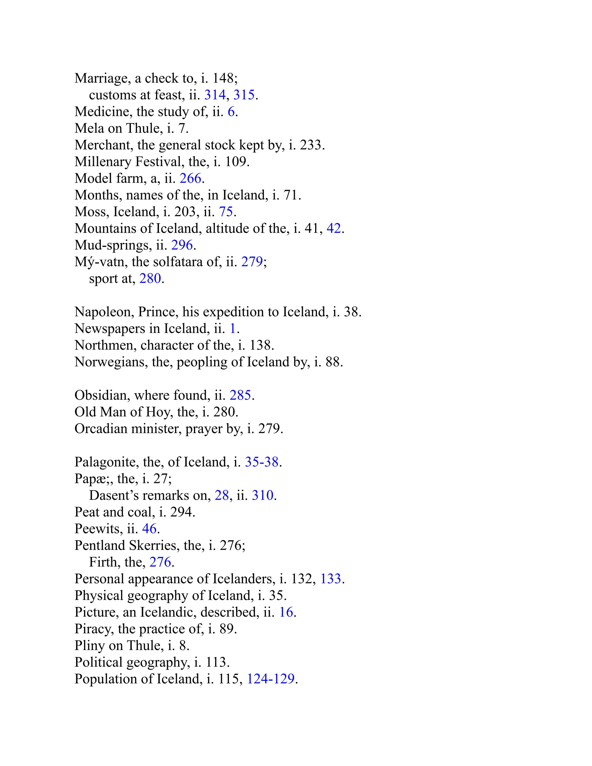 Marriage, a check to, i. 148;
customs at feast, ii. 314, 315.
Medicine, the study of, ii. 6.
Mela on Thule, i. 7.
Merchant, the general stock kept by, i. 233.
Millenary Festival, the, i. 109.
Model farm, a, ii. 266.
Months, names of the, in Iceland, i. 71.
Moss, Iceland, i. 203, ii. 75.
Mountains of Iceland, altitude of the, i. 41, 42.
Mud-springs, ii. 296.
Mý-vatn, the solfatara of, ii. 279;
sport at, 280.
Napoleon, Prince, his expedition to Iceland, i. 38.
Newspapers in Iceland, ii. 1.
Northmen, character of the, i. 138.
Norwegians, the, peopling of Iceland by, i. 88.
Obsidian, where found, ii. 285.
Old Man of Hoy, the, i. 280.
Orcadian minister, prayer by, i. 279.
Palagonite, the, of Iceland, i. 35-38.
Papæ;, the, i. 27;
Dasent’s remarks on, 28, ii. 310.
Peat and coal, i. 294.
Peewits, ii. 46.
Pentland Skerries, the, i. 276;
Firth, the, 276.
Personal appearance of Icelanders, i. 132, 133.
Physical geography of Iceland, i. 35.
Picture, an Icelandic, described, ii. 16.
Piracy, the practice of, i. 89.
Pliny on Thule, i. 8.
Political geography, i. 113.
Population of Iceland, i. 115, 124-129.
 