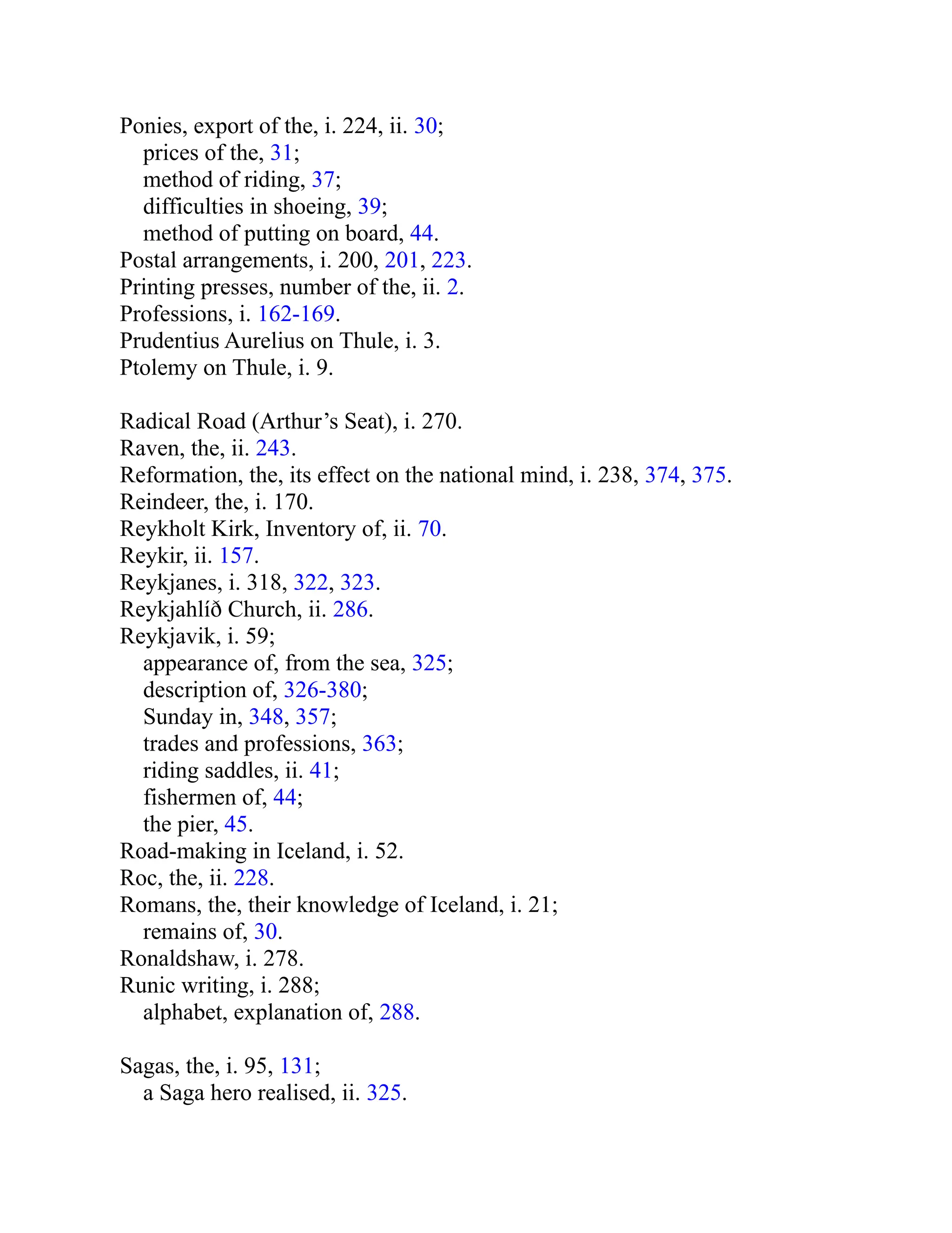 Ponies, export of the, i. 224, ii. 30;
prices of the, 31;
method of riding, 37;
difficulties in shoeing, 39;
method of putting on board, 44.
Postal arrangements, i. 200, 201, 223.
Printing presses, number of the, ii. 2.
Professions, i. 162-169.
Prudentius Aurelius on Thule, i. 3.
Ptolemy on Thule, i. 9.
Radical Road (Arthur’s Seat), i. 270.
Raven, the, ii. 243.
Reformation, the, its effect on the national mind, i. 238, 374, 375.
Reindeer, the, i. 170.
Reykholt Kirk, Inventory of, ii. 70.
Reykir, ii. 157.
Reykjanes, i. 318, 322, 323.
Reykjahlíð Church, ii. 286.
Reykjavik, i. 59;
appearance of, from the sea, 325;
description of, 326-380;
Sunday in, 348, 357;
trades and professions, 363;
riding saddles, ii. 41;
fishermen of, 44;
the pier, 45.
Road-making in Iceland, i. 52.
Roc, the, ii. 228.
Romans, the, their knowledge of Iceland, i. 21;
remains of, 30.
Ronaldshaw, i. 278.
Runic writing, i. 288;
alphabet, explanation of, 288.
Sagas, the, i. 95, 131;
a Saga hero realised, ii. 325.
 