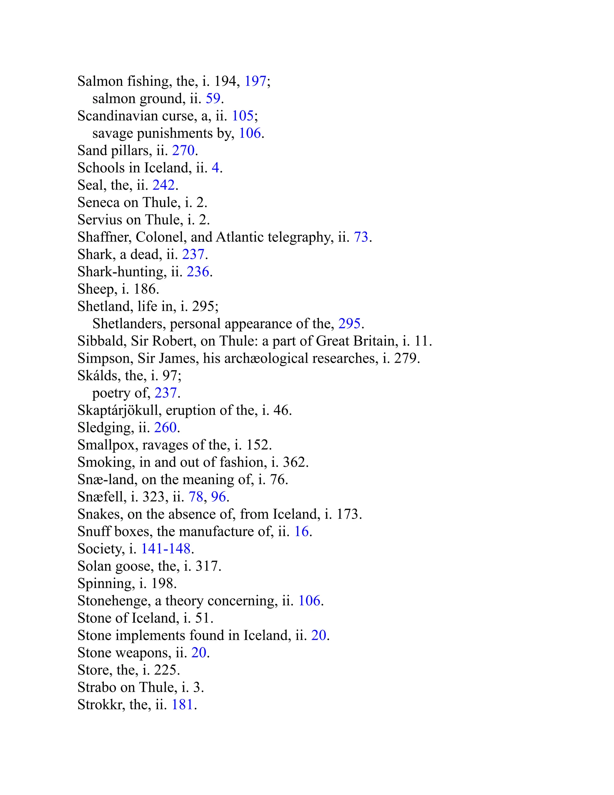 Salmon fishing, the, i. 194, 197;
salmon ground, ii. 59.
Scandinavian curse, a, ii. 105;
savage punishments by, 106.
Sand pillars, ii. 270.
Schools in Iceland, ii. 4.
Seal, the, ii. 242.
Seneca on Thule, i. 2.
Servius on Thule, i. 2.
Shaffner, Colonel, and Atlantic telegraphy, ii. 73.
Shark, a dead, ii. 237.
Shark-hunting, ii. 236.
Sheep, i. 186.
Shetland, life in, i. 295;
Shetlanders, personal appearance of the, 295.
Sibbald, Sir Robert, on Thule: a part of Great Britain, i. 11.
Simpson, Sir James, his archæological researches, i. 279.
Skálds, the, i. 97;
poetry of, 237.
Skaptárjökull, eruption of the, i. 46.
Sledging, ii. 260.
Smallpox, ravages of the, i. 152.
Smoking, in and out of fashion, i. 362.
Snæ-land, on the meaning of, i. 76.
Snæfell, i. 323, ii. 78, 96.
Snakes, on the absence of, from Iceland, i. 173.
Snuff boxes, the manufacture of, ii. 16.
Society, i. 141-148.
Solan goose, the, i. 317.
Spinning, i. 198.
Stonehenge, a theory concerning, ii. 106.
Stone of Iceland, i. 51.
Stone implements found in Iceland, ii. 20.
Stone weapons, ii. 20.
Store, the, i. 225.
Strabo on Thule, i. 3.
Strokkr, the, ii. 181.
 