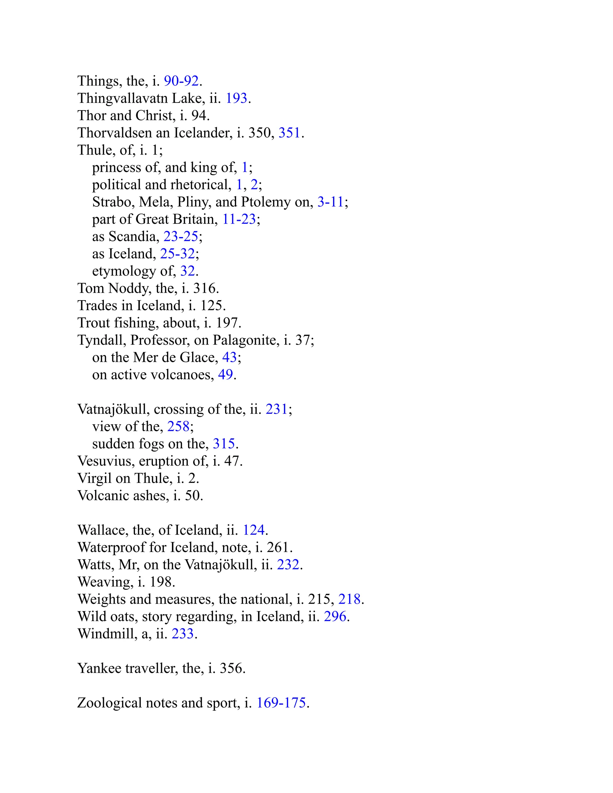 Things, the, i. 90-92.
Thingvallavatn Lake, ii. 193.
Thor and Christ, i. 94.
Thorvaldsen an Icelander, i. 350, 351.
Thule, of, i. 1;
princess of, and king of, 1;
political and rhetorical, 1, 2;
Strabo, Mela, Pliny, and Ptolemy on, 3-11;
part of Great Britain, 11-23;
as Scandia, 23-25;
as Iceland, 25-32;
etymology of, 32.
Tom Noddy, the, i. 316.
Trades in Iceland, i. 125.
Trout fishing, about, i. 197.
Tyndall, Professor, on Palagonite, i. 37;
on the Mer de Glace, 43;
on active volcanoes, 49.
Vatnajökull, crossing of the, ii. 231;
view of the, 258;
sudden fogs on the, 315.
Vesuvius, eruption of, i. 47.
Virgil on Thule, i. 2.
Volcanic ashes, i. 50.
Wallace, the, of Iceland, ii. 124.
Waterproof for Iceland, note, i. 261.
Watts, Mr, on the Vatnajökull, ii. 232.
Weaving, i. 198.
Weights and measures, the national, i. 215, 218.
Wild oats, story regarding, in Iceland, ii. 296.
Windmill, a, ii. 233.
Yankee traveller, the, i. 356.
Zoological notes and sport, i. 169-175.
 