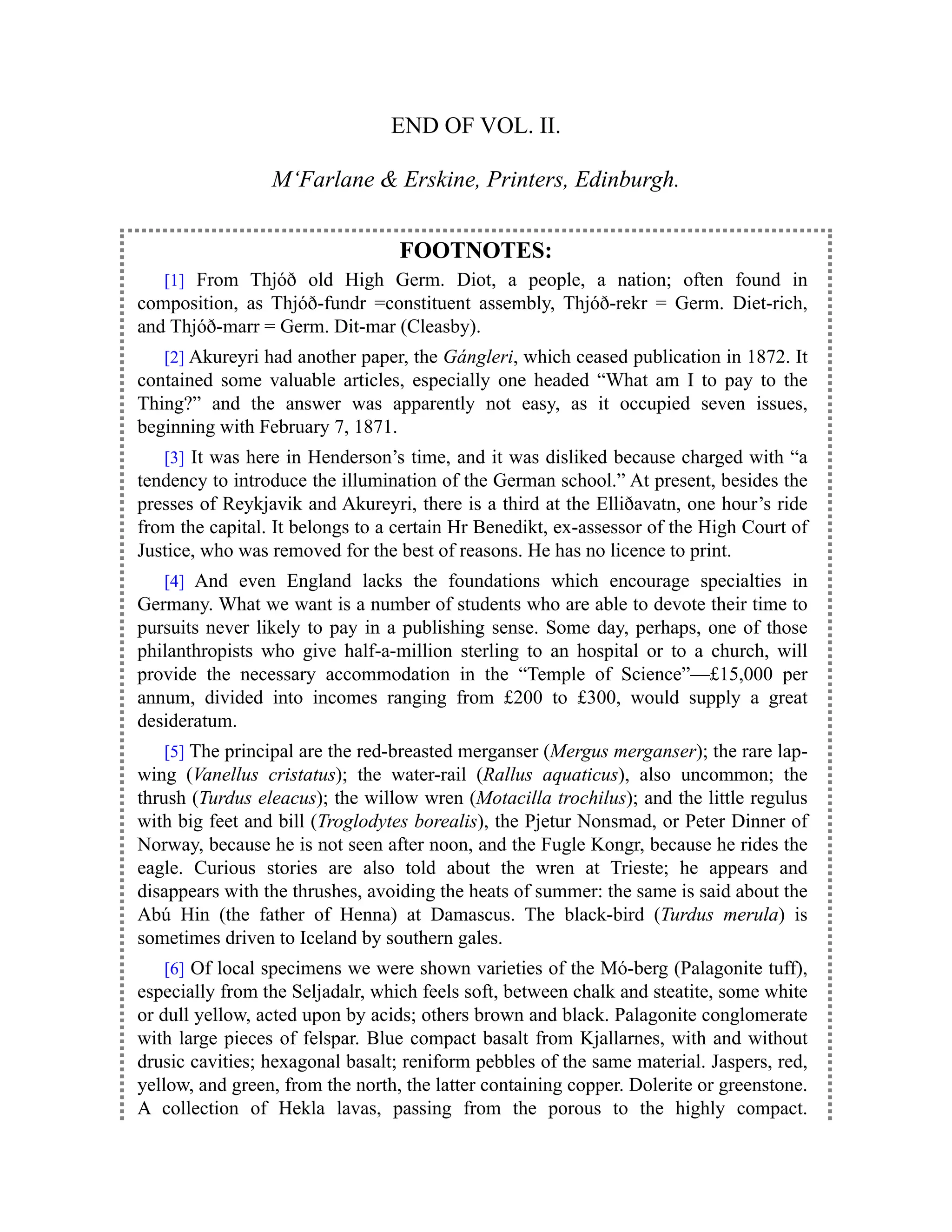 END OF VOL. II.
M‘Farlane & Erskine, Printers, Edinburgh.
FOOTNOTES:
[1] From Thjóð old High Germ. Diot, a people, a nation; often found in
composition, as Thjóð-fundr =constituent assembly, Thjóð-rekr = Germ. Diet-rich,
and Thjóð-marr = Germ. Dit-mar (Cleasby).
[2] Akureyri had another paper, the Gángleri, which ceased publication in 1872. It
contained some valuable articles, especially one headed “What am I to pay to the
Thing?” and the answer was apparently not easy, as it occupied seven issues,
beginning with February 7, 1871.
[3] It was here in Henderson’s time, and it was disliked because charged with “a
tendency to introduce the illumination of the German school.” At present, besides the
presses of Reykjavik and Akureyri, there is a third at the Elliðavatn, one hour’s ride
from the capital. It belongs to a certain Hr Benedikt, ex-assessor of the High Court of
Justice, who was removed for the best of reasons. He has no licence to print.
[4] And even England lacks the foundations which encourage specialties in
Germany. What we want is a number of students who are able to devote their time to
pursuits never likely to pay in a publishing sense. Some day, perhaps, one of those
philanthropists who give half-a-million sterling to an hospital or to a church, will
provide the necessary accommodation in the “Temple of Science”—£15,000 per
annum, divided into incomes ranging from £200 to £300, would supply a great
desideratum.
[5] The principal are the red-breasted merganser (Mergus merganser); the rare lap-
wing (Vanellus cristatus); the water-rail (Rallus aquaticus), also uncommon; the
thrush (Turdus eleacus); the willow wren (Motacilla trochilus); and the little regulus
with big feet and bill (Troglodytes borealis), the Pjetur Nonsmad, or Peter Dinner of
Norway, because he is not seen after noon, and the Fugle Kongr, because he rides the
eagle. Curious stories are also told about the wren at Trieste; he appears and
disappears with the thrushes, avoiding the heats of summer: the same is said about the
Abú Hin (the father of Henna) at Damascus. The black-bird (Turdus merula) is
sometimes driven to Iceland by southern gales.
[6] Of local specimens we were shown varieties of the Mó-berg (Palagonite tuff),
especially from the Seljadalr, which feels soft, between chalk and steatite, some white
or dull yellow, acted upon by acids; others brown and black. Palagonite conglomerate
with large pieces of felspar. Blue compact basalt from Kjallarnes, with and without
drusic cavities; hexagonal basalt; reniform pebbles of the same material. Jaspers, red,
yellow, and green, from the north, the latter containing copper. Dolerite or greenstone.
A collection of Hekla lavas, passing from the porous to the highly compact.
 