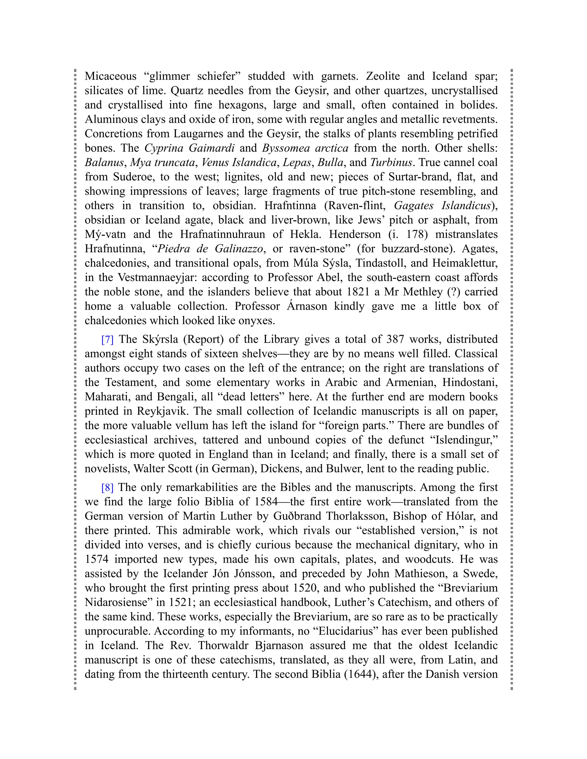 Micaceous “glimmer schiefer” studded with garnets. Zeolite and Iceland spar;
silicates of lime. Quartz needles from the Geysir, and other quartzes, uncrystallised
and crystallised into fine hexagons, large and small, often contained in bolides.
Aluminous clays and oxide of iron, some with regular angles and metallic revetments.
Concretions from Laugarnes and the Geysir, the stalks of plants resembling petrified
bones. The Cyprina Gaimardi and Byssomea arctica from the north. Other shells:
Balanus, Mya truncata, Venus Islandica, Lepas, Bulla, and Turbinus. True cannel coal
from Suderoe, to the west; lignites, old and new; pieces of Surtar-brand, flat, and
showing impressions of leaves; large fragments of true pitch-stone resembling, and
others in transition to, obsidian. Hrafntinna (Raven-flint, Gagates Islandicus),
obsidian or Iceland agate, black and liver-brown, like Jews’ pitch or asphalt, from
Mý-vatn and the Hrafnatinnuhraun of Hekla. Henderson (i. 178) mistranslates
Hrafnutinna, “Piedra de Galinazzo, or raven-stone” (for buzzard-stone). Agates,
chalcedonies, and transitional opals, from Múla Sýsla, Tindastoll, and Heimaklettur,
in the Vestmannaeyjar: according to Professor Abel, the south-eastern coast affords
the noble stone, and the islanders believe that about 1821 a Mr Methley (?) carried
home a valuable collection. Professor Árnason kindly gave me a little box of
chalcedonies which looked like onyxes.
[7] The Skýrsla (Report) of the Library gives a total of 387 works, distributed
amongst eight stands of sixteen shelves—they are by no means well filled. Classical
authors occupy two cases on the left of the entrance; on the right are translations of
the Testament, and some elementary works in Arabic and Armenian, Hindostani,
Maharati, and Bengali, all “dead letters” here. At the further end are modern books
printed in Reykjavik. The small collection of Icelandic manuscripts is all on paper,
the more valuable vellum has left the island for “foreign parts.” There are bundles of
ecclesiastical archives, tattered and unbound copies of the defunct “Islendingur,”
which is more quoted in England than in Iceland; and finally, there is a small set of
novelists, Walter Scott (in German), Dickens, and Bulwer, lent to the reading public.
[8] The only remarkabilities are the Bibles and the manuscripts. Among the first
we find the large folio Biblia of 1584—the first entire work—translated from the
German version of Martin Luther by Guðbrand Thorlaksson, Bishop of Hólar, and
there printed. This admirable work, which rivals our “established version,” is not
divided into verses, and is chiefly curious because the mechanical dignitary, who in
1574 imported new types, made his own capitals, plates, and woodcuts. He was
assisted by the Icelander Jón Jónsson, and preceded by John Mathieson, a Swede,
who brought the first printing press about 1520, and who published the “Breviarium
Nidarosiense” in 1521; an ecclesiastical handbook, Luther’s Catechism, and others of
the same kind. These works, especially the Breviarium, are so rare as to be practically
unprocurable. According to my informants, no “Elucidarius” has ever been published
in Iceland. The Rev. Thorwaldr Bjarnason assured me that the oldest Icelandic
manuscript is one of these catechisms, translated, as they all were, from Latin, and
dating from the thirteenth century. The second Biblia (1644), after the Danish version
 