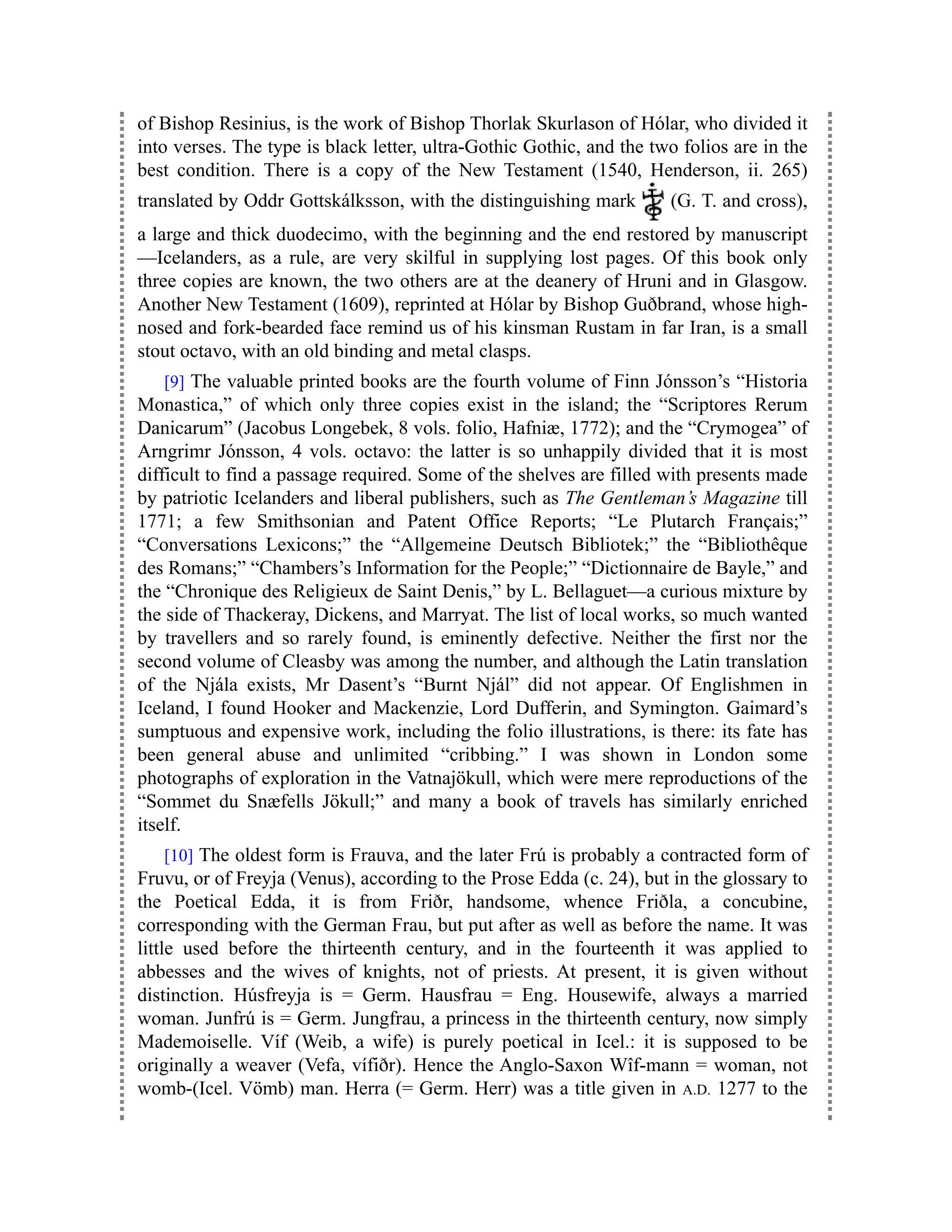 of Bishop Resinius, is the work of Bishop Thorlak Skurlason of Hólar, who divided it
into verses. The type is black letter, ultra-Gothic Gothic, and the two folios are in the
best condition. There is a copy of the New Testament (1540, Henderson, ii. 265)
translated by Oddr Gottskálksson, with the distinguishing mark (G. T. and cross),
a large and thick duodecimo, with the beginning and the end restored by manuscript
—Icelanders, as a rule, are very skilful in supplying lost pages. Of this book only
three copies are known, the two others are at the deanery of Hruni and in Glasgow.
Another New Testament (1609), reprinted at Hólar by Bishop Guðbrand, whose high-
nosed and fork-bearded face remind us of his kinsman Rustam in far Iran, is a small
stout octavo, with an old binding and metal clasps.
[9] The valuable printed books are the fourth volume of Finn Jónsson’s “Historia
Monastica,” of which only three copies exist in the island; the “Scriptores Rerum
Danicarum” (Jacobus Longebek, 8 vols. folio, Hafniæ, 1772); and the “Crymogea” of
Arngrimr Jónsson, 4 vols. octavo: the latter is so unhappily divided that it is most
difficult to find a passage required. Some of the shelves are filled with presents made
by patriotic Icelanders and liberal publishers, such as The Gentleman’s Magazine till
1771; a few Smithsonian and Patent Office Reports; “Le Plutarch Français;”
“Conversations Lexicons;” the “Allgemeine Deutsch Bibliotek;” the “Bibliothêque
des Romans;” “Chambers’s Information for the People;” “Dictionnaire de Bayle,” and
the “Chronique des Religieux de Saint Denis,” by L. Bellaguet—a curious mixture by
the side of Thackeray, Dickens, and Marryat. The list of local works, so much wanted
by travellers and so rarely found, is eminently defective. Neither the first nor the
second volume of Cleasby was among the number, and although the Latin translation
of the Njála exists, Mr Dasent’s “Burnt Njál” did not appear. Of Englishmen in
Iceland, I found Hooker and Mackenzie, Lord Dufferin, and Symington. Gaimard’s
sumptuous and expensive work, including the folio illustrations, is there: its fate has
been general abuse and unlimited “cribbing.” I was shown in London some
photographs of exploration in the Vatnajökull, which were mere reproductions of the
“Sommet du Snæfells Jökull;” and many a book of travels has similarly enriched
itself.
[10] The oldest form is Frauva, and the later Frú is probably a contracted form of
Fruvu, or of Freyja (Venus), according to the Prose Edda (c. 24), but in the glossary to
the Poetical Edda, it is from Friðr, handsome, whence Friðla, a concubine,
corresponding with the German Frau, but put after as well as before the name. It was
little used before the thirteenth century, and in the fourteenth it was applied to
abbesses and the wives of knights, not of priests. At present, it is given without
distinction. Húsfreyja is = Germ. Hausfrau = Eng. Housewife, always a married
woman. Junfrú is = Germ. Jungfrau, a princess in the thirteenth century, now simply
Mademoiselle. Víf (Weib, a wife) is purely poetical in Icel.: it is supposed to be
originally a weaver (Vefa, vífiðr). Hence the Anglo-Saxon Wîf-mann = woman, not
womb-(Icel. Vömb) man. Herra (= Germ. Herr) was a title given in A.D. 1277 to the
 