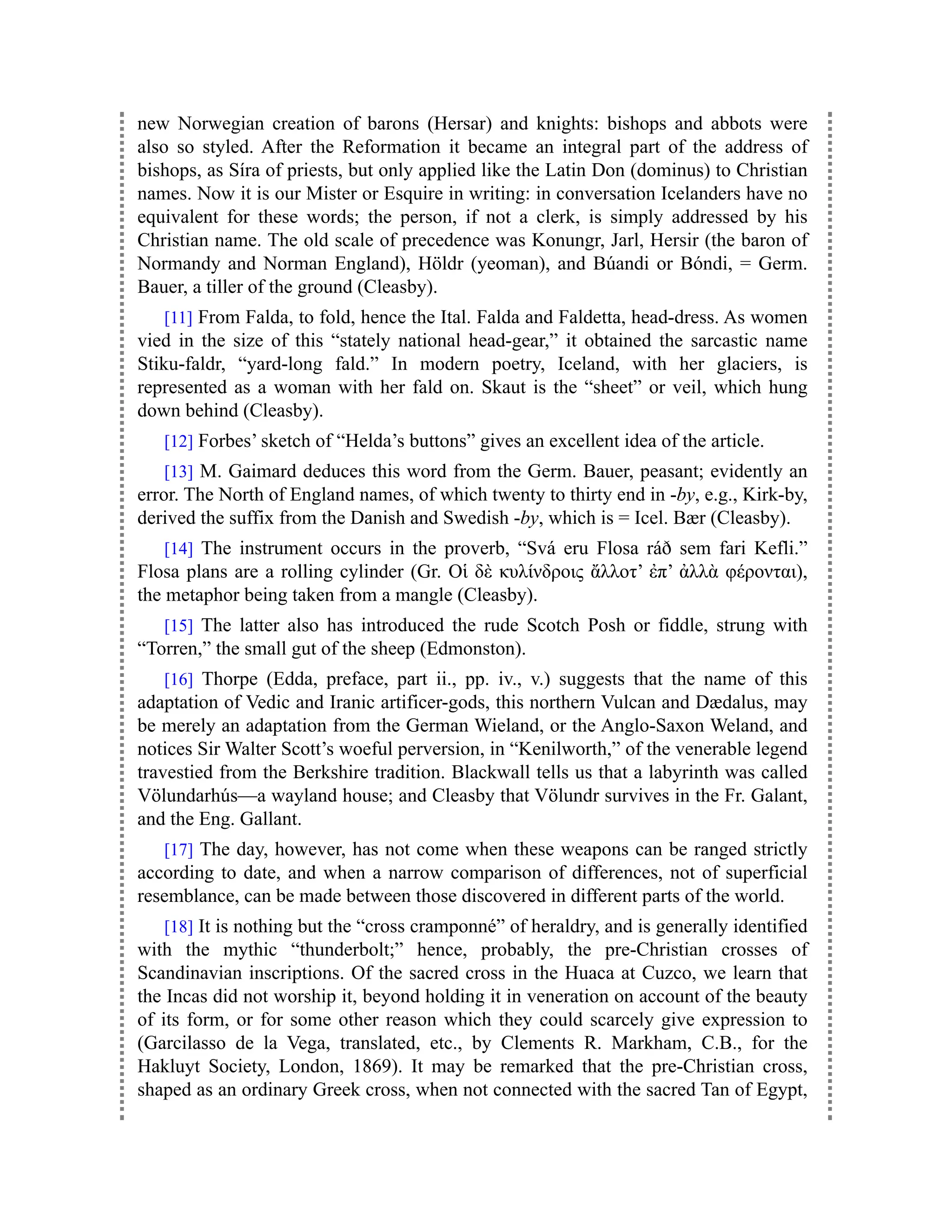 new Norwegian creation of barons (Hersar) and knights: bishops and abbots were
also so styled. After the Reformation it became an integral part of the address of
bishops, as Síra of priests, but only applied like the Latin Don (dominus) to Christian
names. Now it is our Mister or Esquire in writing: in conversation Icelanders have no
equivalent for these words; the person, if not a clerk, is simply addressed by his
Christian name. The old scale of precedence was Konungr, Jarl, Hersir (the baron of
Normandy and Norman England), Höldr (yeoman), and Búandi or Bóndi, = Germ.
Bauer, a tiller of the ground (Cleasby).
[11] From Falda, to fold, hence the Ital. Falda and Faldetta, head-dress. As women
vied in the size of this “stately national head-gear,” it obtained the sarcastic name
Stiku-faldr, “yard-long fald.” In modern poetry, Iceland, with her glaciers, is
represented as a woman with her fald on. Skaut is the “sheet” or veil, which hung
down behind (Cleasby).
[12] Forbes’ sketch of “Helda’s buttons” gives an excellent idea of the article.
[13] M. Gaimard deduces this word from the Germ. Bauer, peasant; evidently an
error. The North of England names, of which twenty to thirty end in -by, e.g., Kirk-by,
derived the suffix from the Danish and Swedish -by, which is = Icel. Bær (Cleasby).
[14] The instrument occurs in the proverb, “Svá eru Flosa ráð sem fari Kefli.”
Flosa plans are a rolling cylinder (Gr. Οἱ δὲ κυλίνδροις ἄλλοτ’ ἐπ’ ἀλλὰ φέρονται),
the metaphor being taken from a mangle (Cleasby).
[15] The latter also has introduced the rude Scotch Posh or fiddle, strung with
“Torren,” the small gut of the sheep (Edmonston).
[16] Thorpe (Edda, preface, part ii., pp. iv., v.) suggests that the name of this
adaptation of Vedic and Iranic artificer-gods, this northern Vulcan and Dædalus, may
be merely an adaptation from the German Wieland, or the Anglo-Saxon Weland, and
notices Sir Walter Scott’s woeful perversion, in “Kenilworth,” of the venerable legend
travestied from the Berkshire tradition. Blackwall tells us that a labyrinth was called
Völundarhús—a wayland house; and Cleasby that Völundr survives in the Fr. Galant,
and the Eng. Gallant.
[17] The day, however, has not come when these weapons can be ranged strictly
according to date, and when a narrow comparison of differences, not of superficial
resemblance, can be made between those discovered in different parts of the world.
[18] It is nothing but the “cross cramponné” of heraldry, and is generally identified
with the mythic “thunderbolt;” hence, probably, the pre-Christian crosses of
Scandinavian inscriptions. Of the sacred cross in the Huaca at Cuzco, we learn that
the Incas did not worship it, beyond holding it in veneration on account of the beauty
of its form, or for some other reason which they could scarcely give expression to
(Garcilasso de la Vega, translated, etc., by Clements R. Markham, C.B., for the
Hakluyt Society, London, 1869). It may be remarked that the pre-Christian cross,
shaped as an ordinary Greek cross, when not connected with the sacred Tan of Egypt,
 