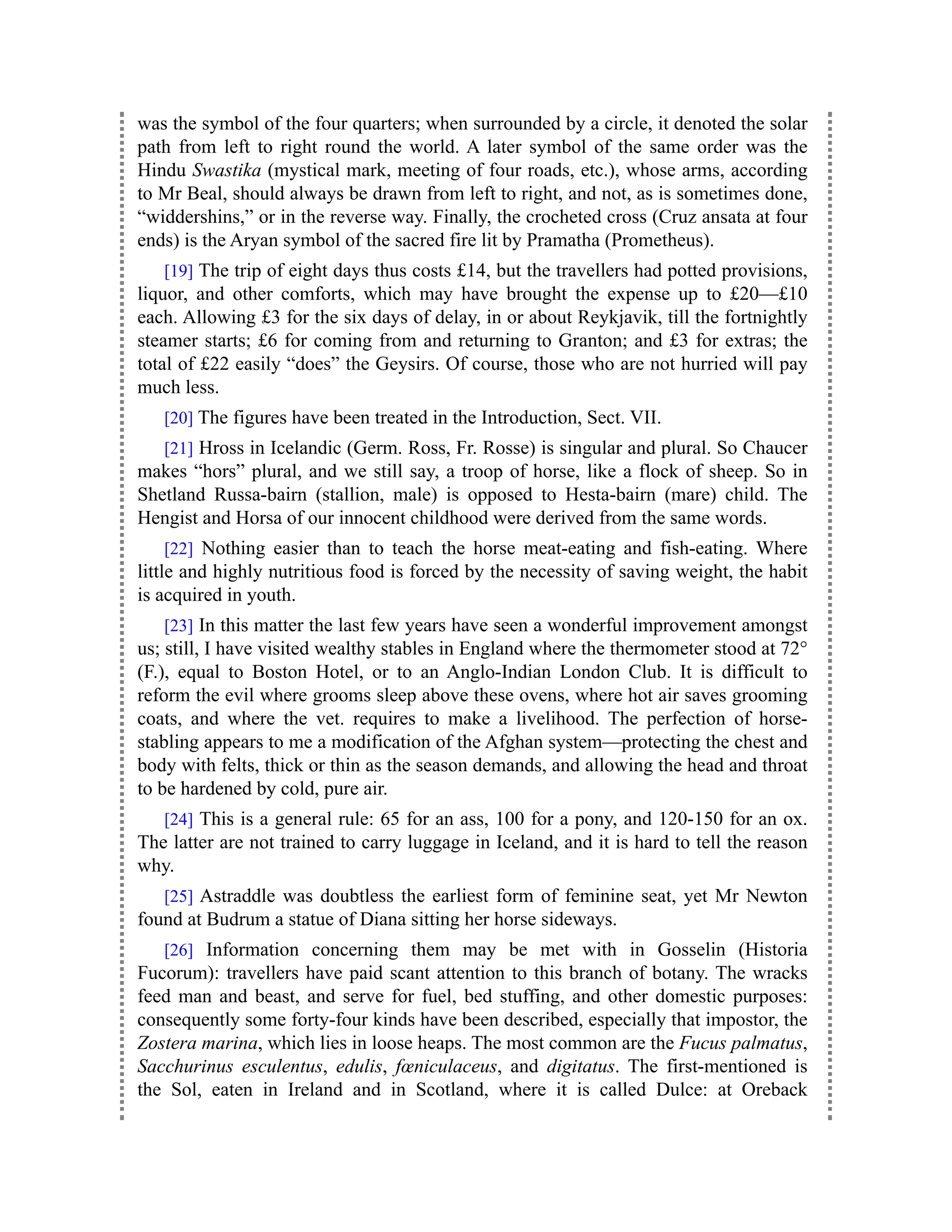 was the symbol of the four quarters; when surrounded by a circle, it denoted the solar
path from left to right round the world. A later symbol of the same order was the
Hindu Swastika (mystical mark, meeting of four roads, etc.), whose arms, according
to Mr Beal, should always be drawn from left to right, and not, as is sometimes done,
“widdershins,” or in the reverse way. Finally, the crocheted cross (Cruz ansata at four
ends) is the Aryan symbol of the sacred fire lit by Pramatha (Prometheus).
[19] The trip of eight days thus costs £14, but the travellers had potted provisions,
liquor, and other comforts, which may have brought the expense up to £20—£10
each. Allowing £3 for the six days of delay, in or about Reykjavik, till the fortnightly
steamer starts; £6 for coming from and returning to Granton; and £3 for extras; the
total of £22 easily “does” the Geysirs. Of course, those who are not hurried will pay
much less.
[20] The figures have been treated in the Introduction, Sect. VII.
[21] Hross in Icelandic (Germ. Ross, Fr. Rosse) is singular and plural. So Chaucer
makes “hors” plural, and we still say, a troop of horse, like a flock of sheep. So in
Shetland Russa-bairn (stallion, male) is opposed to Hesta-bairn (mare) child. The
Hengist and Horsa of our innocent childhood were derived from the same words.
[22] Nothing easier than to teach the horse meat-eating and fish-eating. Where
little and highly nutritious food is forced by the necessity of saving weight, the habit
is acquired in youth.
[23] In this matter the last few years have seen a wonderful improvement amongst
us; still, I have visited wealthy stables in England where the thermometer stood at 72°
(F.), equal to Boston Hotel, or to an Anglo-Indian London Club. It is difficult to
reform the evil where grooms sleep above these ovens, where hot air saves grooming
coats, and where the vet. requires to make a livelihood. The perfection of horse-
stabling appears to me a modification of the Afghan system—protecting the chest and
body with felts, thick or thin as the season demands, and allowing the head and throat
to be hardened by cold, pure air.
[24] This is a general rule: 65 for an ass, 100 for a pony, and 120-150 for an ox.
The latter are not trained to carry luggage in Iceland, and it is hard to tell the reason
why.
[25] Astraddle was doubtless the earliest form of feminine seat, yet Mr Newton
found at Budrum a statue of Diana sitting her horse sideways.
[26] Information concerning them may be met with in Gosselin (Historia
Fucorum): travellers have paid scant attention to this branch of botany. The wracks
feed man and beast, and serve for fuel, bed stuffing, and other domestic purposes:
consequently some forty-four kinds have been described, especially that impostor, the
Zostera marina, which lies in loose heaps. The most common are the Fucus palmatus,
Sacchurinus esculentus, edulis, fœniculaceus, and digitatus. The first-mentioned is
the Sol, eaten in Ireland and in Scotland, where it is called Dulce: at Oreback
 