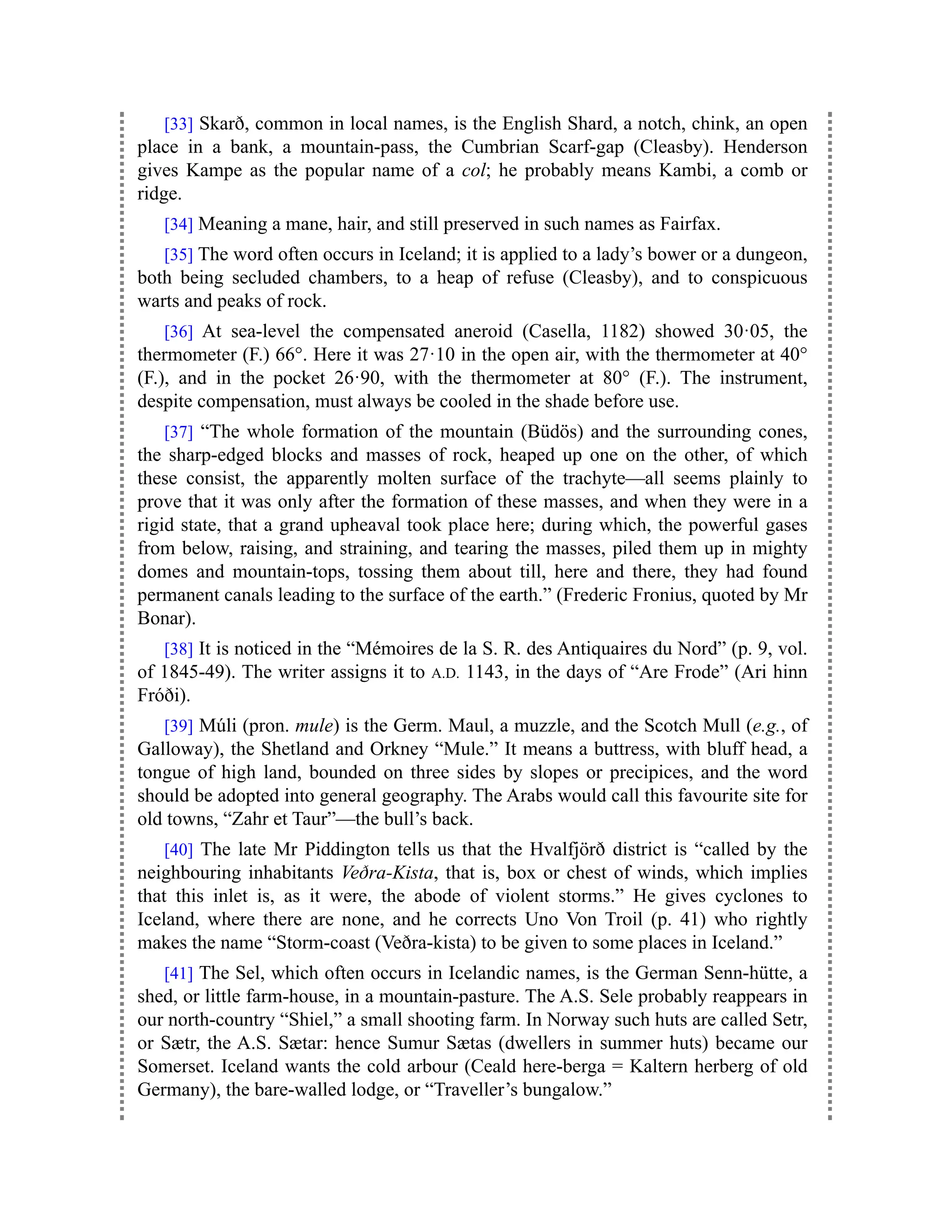 [33] Skarð, common in local names, is the English Shard, a notch, chink, an open
place in a bank, a mountain-pass, the Cumbrian Scarf-gap (Cleasby). Henderson
gives Kampe as the popular name of a col; he probably means Kambi, a comb or
ridge.
[34] Meaning a mane, hair, and still preserved in such names as Fairfax.
[35] The word often occurs in Iceland; it is applied to a lady’s bower or a dungeon,
both being secluded chambers, to a heap of refuse (Cleasby), and to conspicuous
warts and peaks of rock.
[36] At sea-level the compensated aneroid (Casella, 1182) showed 30·05, the
thermometer (F.) 66°. Here it was 27·10 in the open air, with the thermometer at 40°
(F.), and in the pocket 26·90, with the thermometer at 80° (F.). The instrument,
despite compensation, must always be cooled in the shade before use.
[37] “The whole formation of the mountain (Büdös) and the surrounding cones,
the sharp-edged blocks and masses of rock, heaped up one on the other, of which
these consist, the apparently molten surface of the trachyte—all seems plainly to
prove that it was only after the formation of these masses, and when they were in a
rigid state, that a grand upheaval took place here; during which, the powerful gases
from below, raising, and straining, and tearing the masses, piled them up in mighty
domes and mountain-tops, tossing them about till, here and there, they had found
permanent canals leading to the surface of the earth.” (Frederic Fronius, quoted by Mr
Bonar).
[38] It is noticed in the “Mémoires de la S. R. des Antiquaires du Nord” (p. 9, vol.
of 1845-49). The writer assigns it to A.D. 1143, in the days of “Are Frode” (Ari hinn
Fróði).
[39] Múli (pron. mule) is the Germ. Maul, a muzzle, and the Scotch Mull (e.g., of
Galloway), the Shetland and Orkney “Mule.” It means a buttress, with bluff head, a
tongue of high land, bounded on three sides by slopes or precipices, and the word
should be adopted into general geography. The Arabs would call this favourite site for
old towns, “Zahr et Taur”—the bull’s back.
[40] The late Mr Piddington tells us that the Hvalfjörð district is “called by the
neighbouring inhabitants Veðra-Kista, that is, box or chest of winds, which implies
that this inlet is, as it were, the abode of violent storms.” He gives cyclones to
Iceland, where there are none, and he corrects Uno Von Troil (p. 41) who rightly
makes the name “Storm-coast (Veðra-kista) to be given to some places in Iceland.”
[41] The Sel, which often occurs in Icelandic names, is the German Senn-hütte, a
shed, or little farm-house, in a mountain-pasture. The A.S. Sele probably reappears in
our north-country “Shiel,” a small shooting farm. In Norway such huts are called Setr,
or Sætr, the A.S. Sætar: hence Sumur Sætas (dwellers in summer huts) became our
Somerset. Iceland wants the cold arbour (Ceald here-berga = Kaltern herberg of old
Germany), the bare-walled lodge, or “Traveller’s bungalow.”
 