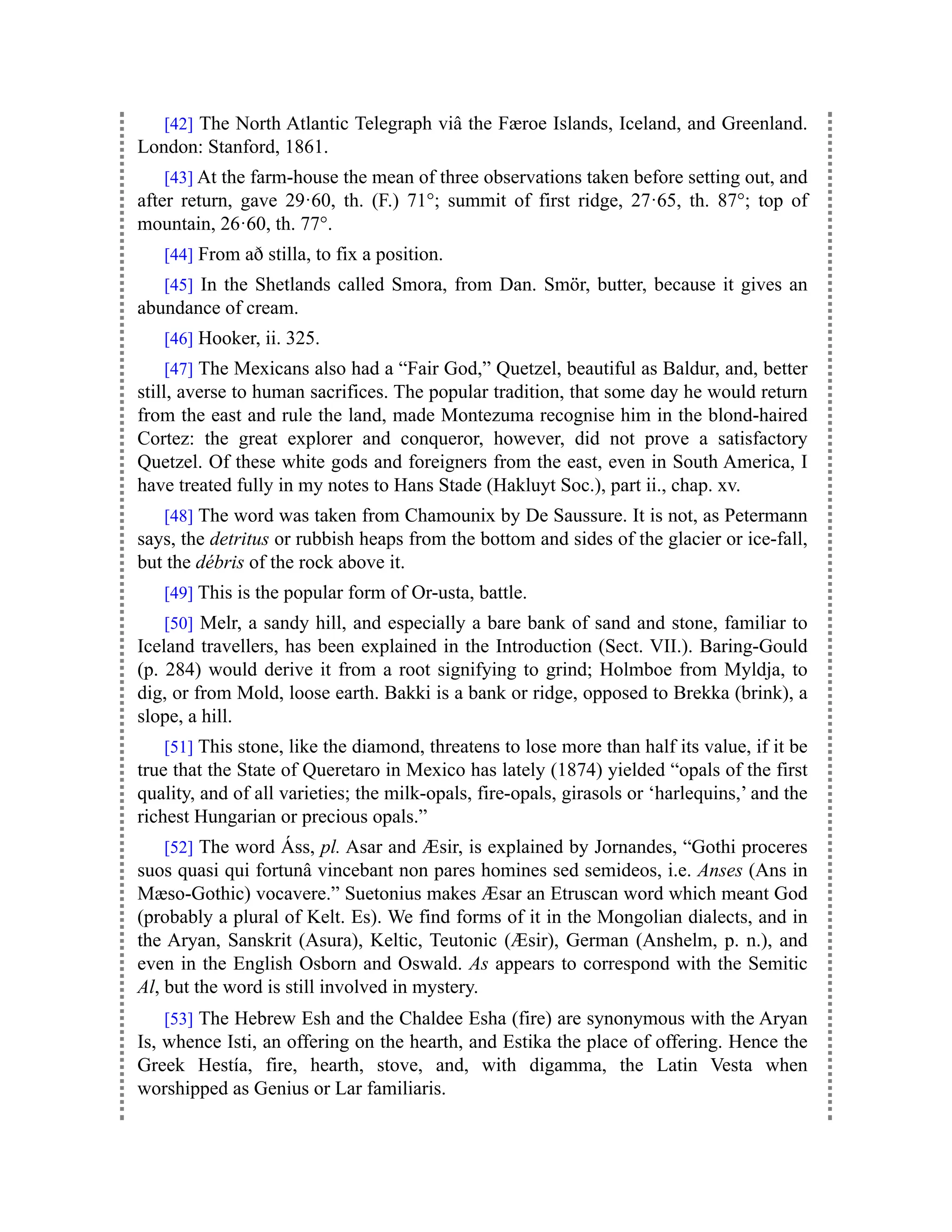 [42] The North Atlantic Telegraph viâ the Færoe Islands, Iceland, and Greenland.
London: Stanford, 1861.
[43] At the farm-house the mean of three observations taken before setting out, and
after return, gave 29·60, th. (F.) 71°; summit of first ridge, 27·65, th. 87°; top of
mountain, 26·60, th. 77°.
[44] From að stilla, to fix a position.
[45] In the Shetlands called Smora, from Dan. Smör, butter, because it gives an
abundance of cream.
[46] Hooker, ii. 325.
[47] The Mexicans also had a “Fair God,” Quetzel, beautiful as Baldur, and, better
still, averse to human sacrifices. The popular tradition, that some day he would return
from the east and rule the land, made Montezuma recognise him in the blond-haired
Cortez: the great explorer and conqueror, however, did not prove a satisfactory
Quetzel. Of these white gods and foreigners from the east, even in South America, I
have treated fully in my notes to Hans Stade (Hakluyt Soc.), part ii., chap. xv.
[48] The word was taken from Chamounix by De Saussure. It is not, as Petermann
says, the detritus or rubbish heaps from the bottom and sides of the glacier or ice-fall,
but the débris of the rock above it.
[49] This is the popular form of Or-usta, battle.
[50] Melr, a sandy hill, and especially a bare bank of sand and stone, familiar to
Iceland travellers, has been explained in the Introduction (Sect. VII.). Baring-Gould
(p. 284) would derive it from a root signifying to grind; Holmboe from Myldja, to
dig, or from Mold, loose earth. Bakki is a bank or ridge, opposed to Brekka (brink), a
slope, a hill.
[51] This stone, like the diamond, threatens to lose more than half its value, if it be
true that the State of Queretaro in Mexico has lately (1874) yielded “opals of the first
quality, and of all varieties; the milk-opals, fire-opals, girasols or ‘harlequins,’ and the
richest Hungarian or precious opals.”
[52] The word Áss, pl. Asar and Æsir, is explained by Jornandes, “Gothi proceres
suos quasi qui fortunâ vincebant non pares homines sed semideos, i.e. Anses (Ans in
Mæso-Gothic) vocavere.” Suetonius makes Æsar an Etruscan word which meant God
(probably a plural of Kelt. Es). We find forms of it in the Mongolian dialects, and in
the Aryan, Sanskrit (Asura), Keltic, Teutonic (Æsir), German (Anshelm, p. n.), and
even in the English Osborn and Oswald. As appears to correspond with the Semitic
Al, but the word is still involved in mystery.
[53] The Hebrew Esh and the Chaldee Esha (fire) are synonymous with the Aryan
Is, whence Isti, an offering on the hearth, and Estika the place of offering. Hence the
Greek Hestía, fire, hearth, stove, and, with digamma, the Latin Vesta when
worshipped as Genius or Lar familiaris.
 