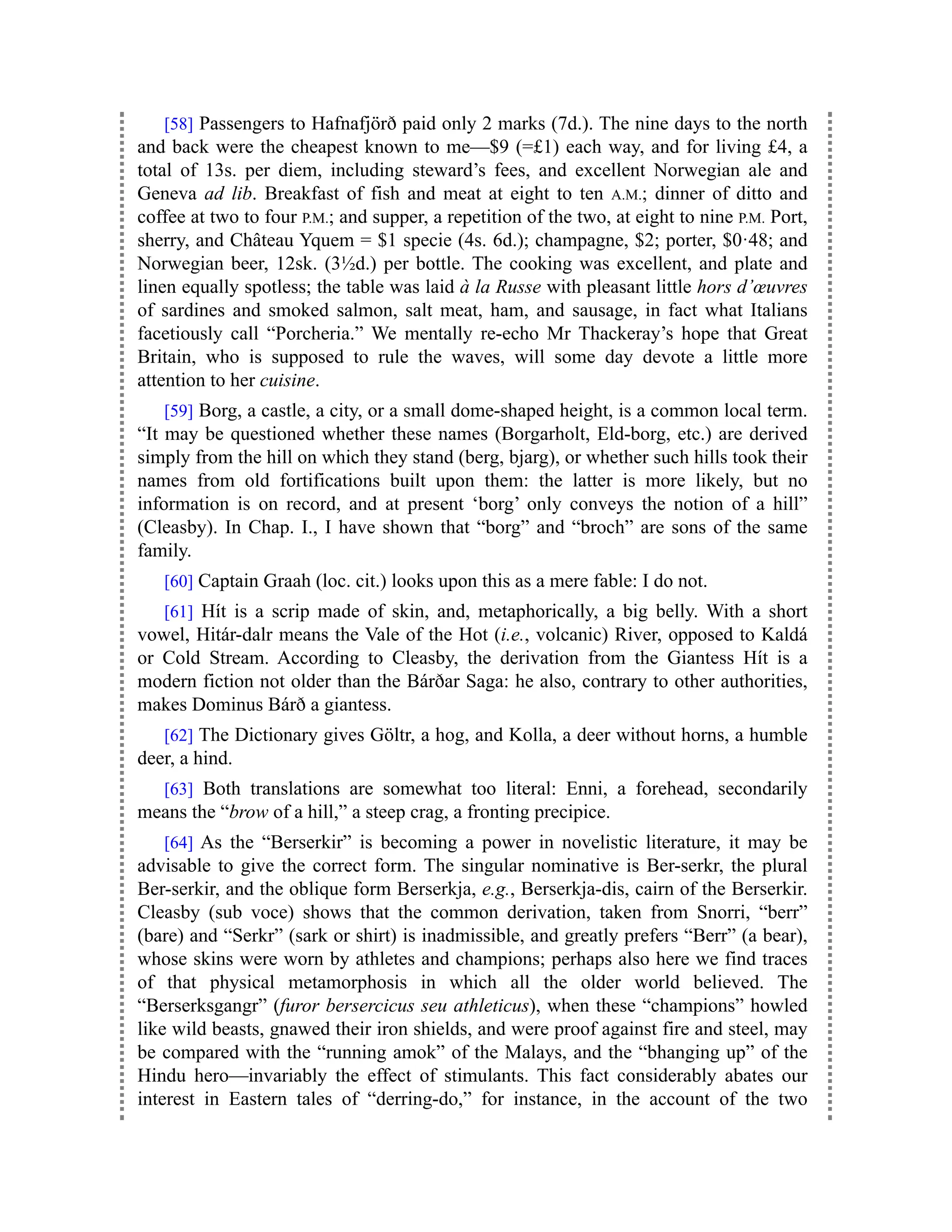 [58] Passengers to Hafnafjörð paid only 2 marks (7d.). The nine days to the north
and back were the cheapest known to me—$9 (=£1) each way, and for living £4, a
total of 13s. per diem, including steward’s fees, and excellent Norwegian ale and
Geneva ad lib. Breakfast of fish and meat at eight to ten A.M.; dinner of ditto and
coffee at two to four P.M.; and supper, a repetition of the two, at eight to nine P.M. Port,
sherry, and Château Yquem = $1 specie (4s. 6d.); champagne, $2; porter, $0·48; and
Norwegian beer, 12sk. (3½d.) per bottle. The cooking was excellent, and plate and
linen equally spotless; the table was laid à la Russe with pleasant little hors d’œuvres
of sardines and smoked salmon, salt meat, ham, and sausage, in fact what Italians
facetiously call “Porcheria.” We mentally re-echo Mr Thackeray’s hope that Great
Britain, who is supposed to rule the waves, will some day devote a little more
attention to her cuisine.
[59] Borg, a castle, a city, or a small dome-shaped height, is a common local term.
“It may be questioned whether these names (Borgarholt, Eld-borg, etc.) are derived
simply from the hill on which they stand (berg, bjarg), or whether such hills took their
names from old fortifications built upon them: the latter is more likely, but no
information is on record, and at present ‘borg’ only conveys the notion of a hill”
(Cleasby). In Chap. I., I have shown that “borg” and “broch” are sons of the same
family.
[60] Captain Graah (loc. cit.) looks upon this as a mere fable: I do not.
[61] Hít is a scrip made of skin, and, metaphorically, a big belly. With a short
vowel, Hitár-dalr means the Vale of the Hot (i.e., volcanic) River, opposed to Kaldá
or Cold Stream. According to Cleasby, the derivation from the Giantess Hít is a
modern fiction not older than the Bárðar Saga: he also, contrary to other authorities,
makes Dominus Bárð a giantess.
[62] The Dictionary gives Göltr, a hog, and Kolla, a deer without horns, a humble
deer, a hind.
[63] Both translations are somewhat too literal: Enni, a forehead, secondarily
means the “brow of a hill,” a steep crag, a fronting precipice.
[64] As the “Berserkir” is becoming a power in novelistic literature, it may be
advisable to give the correct form. The singular nominative is Ber-serkr, the plural
Ber-serkir, and the oblique form Berserkja, e.g., Berserkja-dis, cairn of the Berserkir.
Cleasby (sub voce) shows that the common derivation, taken from Snorri, “berr”
(bare) and “Serkr” (sark or shirt) is inadmissible, and greatly prefers “Berr” (a bear),
whose skins were worn by athletes and champions; perhaps also here we find traces
of that physical metamorphosis in which all the older world believed. The
“Berserksgangr” (furor bersercicus seu athleticus), when these “champions” howled
like wild beasts, gnawed their iron shields, and were proof against fire and steel, may
be compared with the “running amok” of the Malays, and the “bhanging up” of the
Hindu hero—invariably the effect of stimulants. This fact considerably abates our
interest in Eastern tales of “derring-do,” for instance, in the account of the two
 