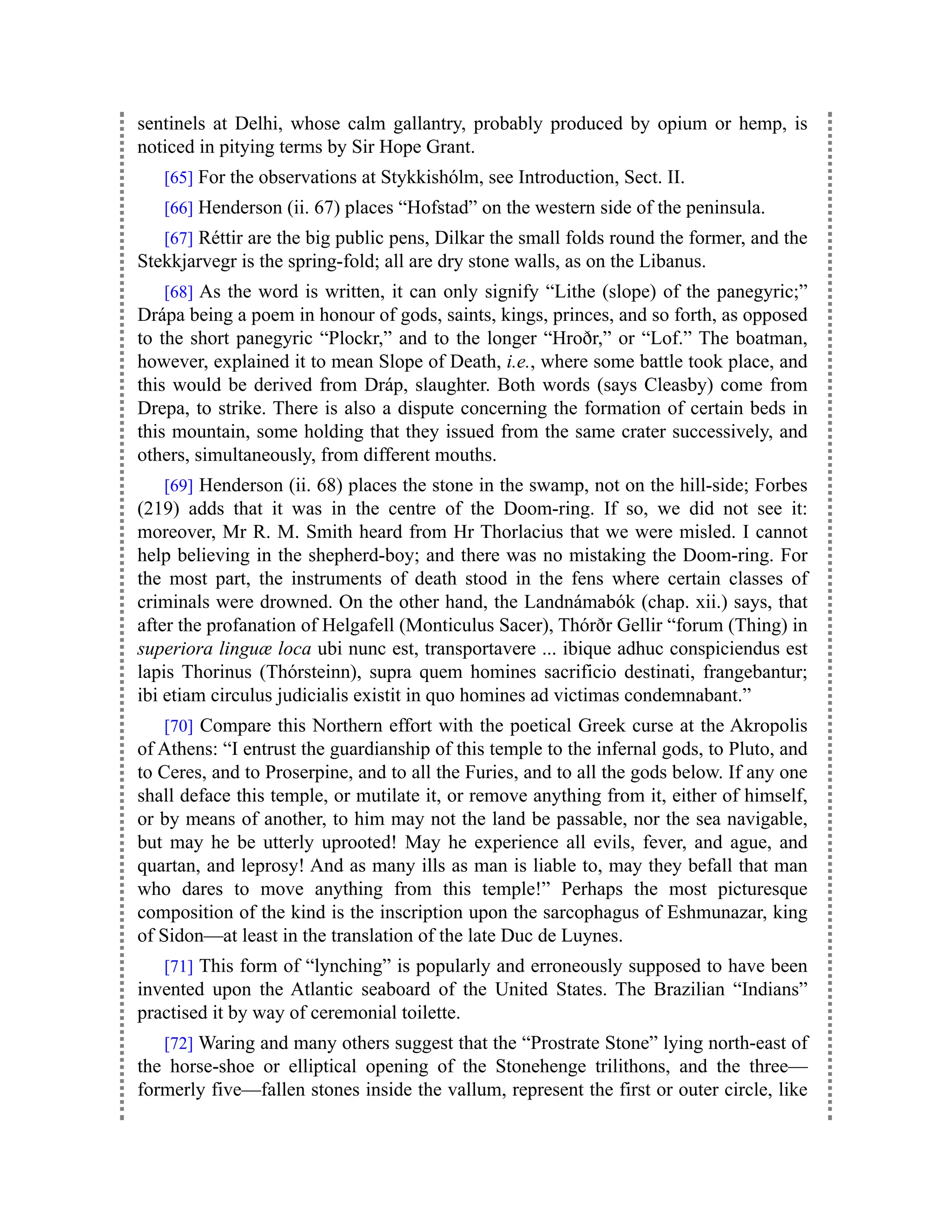 sentinels at Delhi, whose calm gallantry, probably produced by opium or hemp, is
noticed in pitying terms by Sir Hope Grant.
[65] For the observations at Stykkishólm, see Introduction, Sect. II.
[66] Henderson (ii. 67) places “Hofstad” on the western side of the peninsula.
[67] Réttir are the big public pens, Dilkar the small folds round the former, and the
Stekkjarvegr is the spring-fold; all are dry stone walls, as on the Libanus.
[68] As the word is written, it can only signify “Lithe (slope) of the panegyric;”
Drápa being a poem in honour of gods, saints, kings, princes, and so forth, as opposed
to the short panegyric “Plockr,” and to the longer “Hroðr,” or “Lof.” The boatman,
however, explained it to mean Slope of Death, i.e., where some battle took place, and
this would be derived from Dráp, slaughter. Both words (says Cleasby) come from
Drepa, to strike. There is also a dispute concerning the formation of certain beds in
this mountain, some holding that they issued from the same crater successively, and
others, simultaneously, from different mouths.
[69] Henderson (ii. 68) places the stone in the swamp, not on the hill-side; Forbes
(219) adds that it was in the centre of the Doom-ring. If so, we did not see it:
moreover, Mr R. M. Smith heard from Hr Thorlacius that we were misled. I cannot
help believing in the shepherd-boy; and there was no mistaking the Doom-ring. For
the most part, the instruments of death stood in the fens where certain classes of
criminals were drowned. On the other hand, the Landnámabók (chap. xii.) says, that
after the profanation of Helgafell (Monticulus Sacer), Thórðr Gellir “forum (Thing) in
superiora linguæ loca ubi nunc est, transportavere ... ibique adhuc conspiciendus est
lapis Thorinus (Thórsteinn), supra quem homines sacrificio destinati, frangebantur;
ibi etiam circulus judicialis existit in quo homines ad victimas condemnabant.”
[70] Compare this Northern effort with the poetical Greek curse at the Akropolis
of Athens: “I entrust the guardianship of this temple to the infernal gods, to Pluto, and
to Ceres, and to Proserpine, and to all the Furies, and to all the gods below. If any one
shall deface this temple, or mutilate it, or remove anything from it, either of himself,
or by means of another, to him may not the land be passable, nor the sea navigable,
but may he be utterly uprooted! May he experience all evils, fever, and ague, and
quartan, and leprosy! And as many ills as man is liable to, may they befall that man
who dares to move anything from this temple!” Perhaps the most picturesque
composition of the kind is the inscription upon the sarcophagus of Eshmunazar, king
of Sidon—at least in the translation of the late Duc de Luynes.
[71] This form of “lynching” is popularly and erroneously supposed to have been
invented upon the Atlantic seaboard of the United States. The Brazilian “Indians”
practised it by way of ceremonial toilette.
[72] Waring and many others suggest that the “Prostrate Stone” lying north-east of
the horse-shoe or elliptical opening of the Stonehenge trilithons, and the three—
formerly five—fallen stones inside the vallum, represent the first or outer circle, like
 
