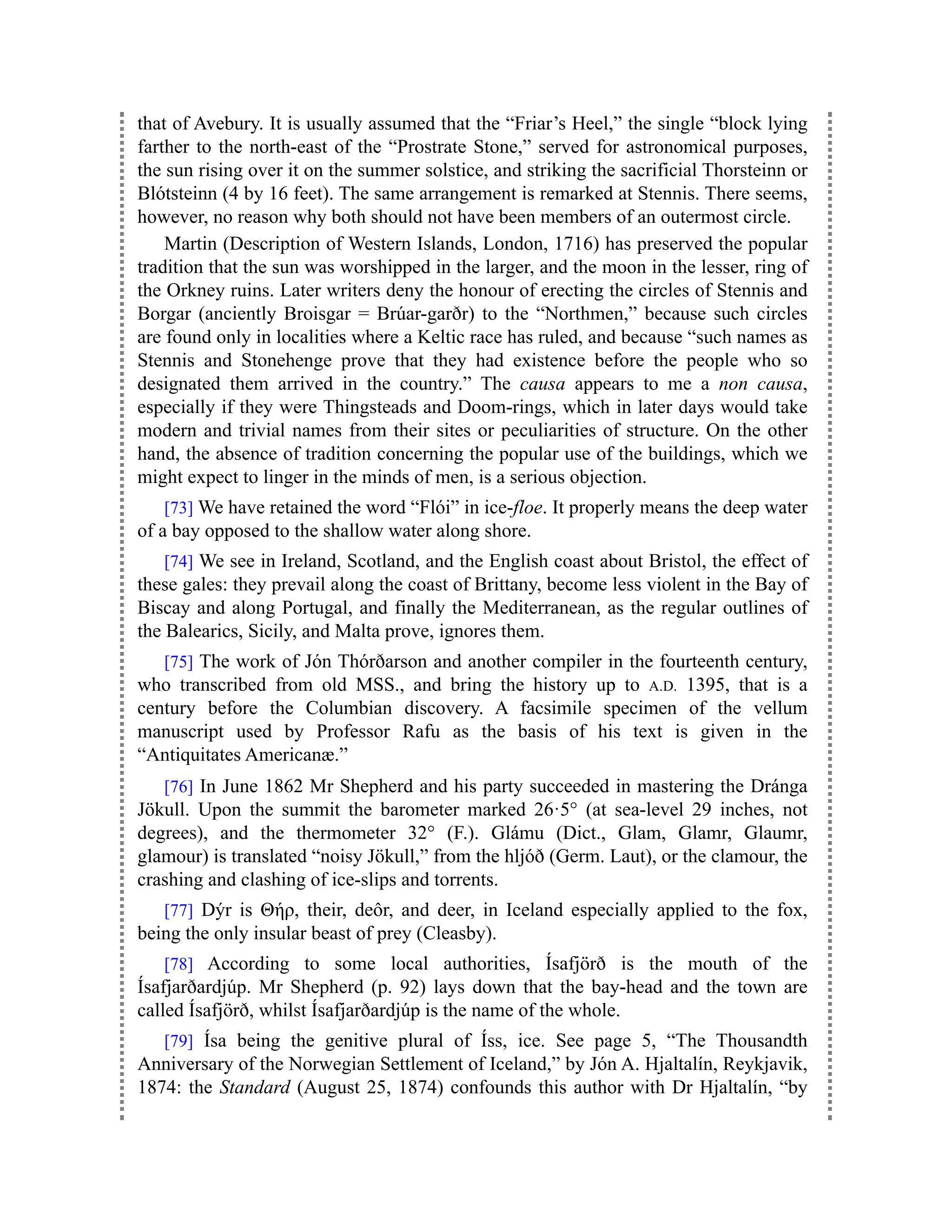 that of Avebury. It is usually assumed that the “Friar’s Heel,” the single “block lying
farther to the north-east of the “Prostrate Stone,” served for astronomical purposes,
the sun rising over it on the summer solstice, and striking the sacrificial Thorsteinn or
Blótsteinn (4 by 16 feet). The same arrangement is remarked at Stennis. There seems,
however, no reason why both should not have been members of an outermost circle.
Martin (Description of Western Islands, London, 1716) has preserved the popular
tradition that the sun was worshipped in the larger, and the moon in the lesser, ring of
the Orkney ruins. Later writers deny the honour of erecting the circles of Stennis and
Borgar (anciently Broisgar = Brúar-garðr) to the “Northmen,” because such circles
are found only in localities where a Keltic race has ruled, and because “such names as
Stennis and Stonehenge prove that they had existence before the people who so
designated them arrived in the country.” The causa appears to me a non causa,
especially if they were Thingsteads and Doom-rings, which in later days would take
modern and trivial names from their sites or peculiarities of structure. On the other
hand, the absence of tradition concerning the popular use of the buildings, which we
might expect to linger in the minds of men, is a serious objection.
[73] We have retained the word “Flói” in ice-floe. It properly means the deep water
of a bay opposed to the shallow water along shore.
[74] We see in Ireland, Scotland, and the English coast about Bristol, the effect of
these gales: they prevail along the coast of Brittany, become less violent in the Bay of
Biscay and along Portugal, and finally the Mediterranean, as the regular outlines of
the Balearics, Sicily, and Malta prove, ignores them.
[75] The work of Jón Thórðarson and another compiler in the fourteenth century,
who transcribed from old MSS., and bring the history up to A.D. 1395, that is a
century before the Columbian discovery. A facsimile specimen of the vellum
manuscript used by Professor Rafu as the basis of his text is given in the
“Antiquitates Americanæ.”
[76] In June 1862 Mr Shepherd and his party succeeded in mastering the Dránga
Jökull. Upon the summit the barometer marked 26·5° (at sea-level 29 inches, not
degrees), and the thermometer 32° (F.). Glámu (Dict., Glam, Glamr, Glaumr,
glamour) is translated “noisy Jökull,” from the hljóð (Germ. Laut), or the clamour, the
crashing and clashing of ice-slips and torrents.
[77] Dýr is Θήρ, their, deôr, and deer, in Iceland especially applied to the fox,
being the only insular beast of prey (Cleasby).
[78] According to some local authorities, Ísafjörð is the mouth of the
Ísafjarðardjúp. Mr Shepherd (p. 92) lays down that the bay-head and the town are
called Ísafjörð, whilst Ísafjarðardjúp is the name of the whole.
[79] Ísa being the genitive plural of Íss, ice. See page 5, “The Thousandth
Anniversary of the Norwegian Settlement of Iceland,” by Jón A. Hjaltalín, Reykjavik,
1874: the Standard (August 25, 1874) confounds this author with Dr Hjaltalín, “by
 
