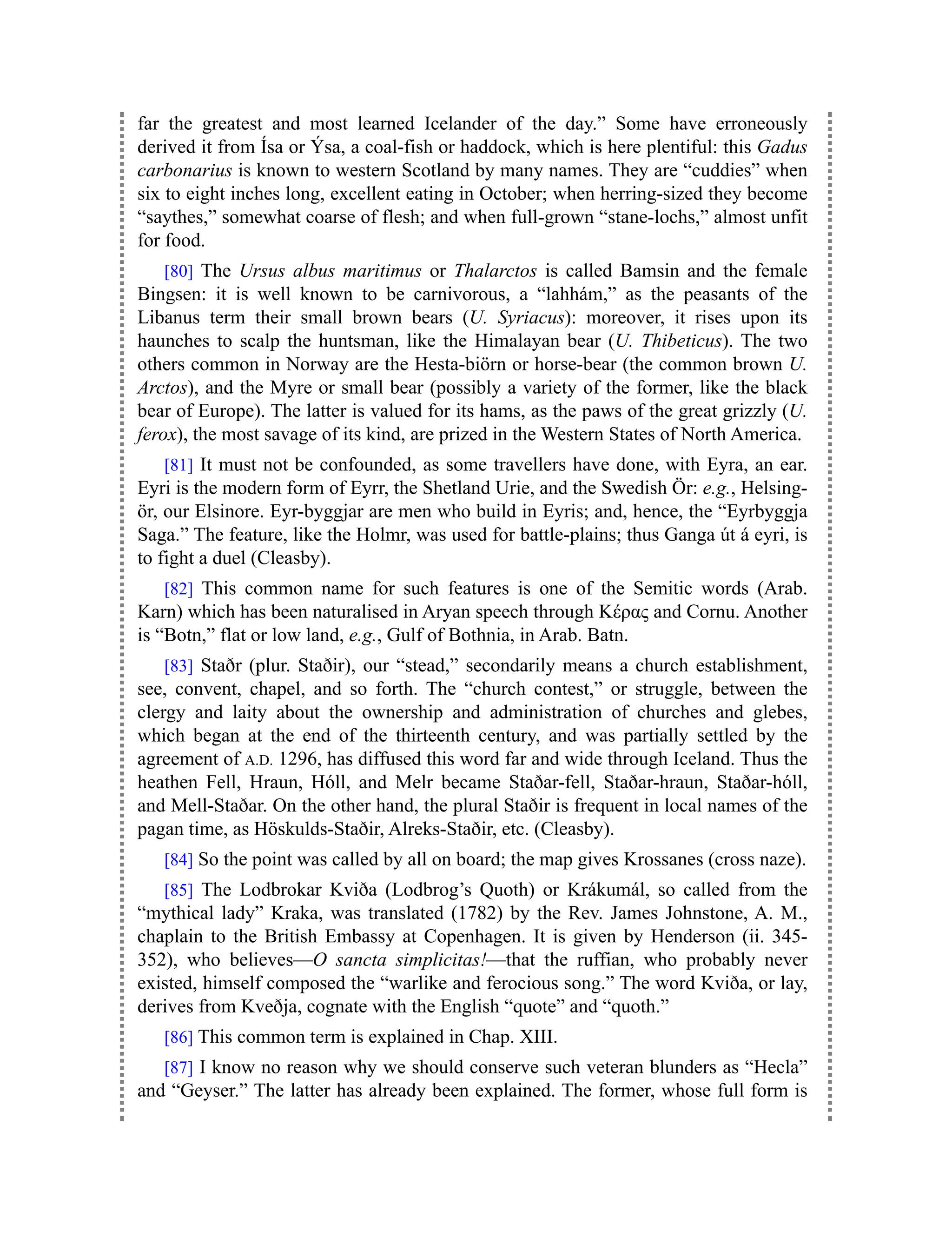 far the greatest and most learned Icelander of the day.” Some have erroneously
derived it from Ísa or Ýsa, a coal-fish or haddock, which is here plentiful: this Gadus
carbonarius is known to western Scotland by many names. They are “cuddies” when
six to eight inches long, excellent eating in October; when herring-sized they become
“saythes,” somewhat coarse of flesh; and when full-grown “stane-lochs,” almost unfit
for food.
[80] The Ursus albus maritimus or Thalarctos is called Bamsin and the female
Bingsen: it is well known to be carnivorous, a “lahhám,” as the peasants of the
Libanus term their small brown bears (U. Syriacus): moreover, it rises upon its
haunches to scalp the huntsman, like the Himalayan bear (U. Thibeticus). The two
others common in Norway are the Hesta-biörn or horse-bear (the common brown U.
Arctos), and the Myre or small bear (possibly a variety of the former, like the black
bear of Europe). The latter is valued for its hams, as the paws of the great grizzly (U.
ferox), the most savage of its kind, are prized in the Western States of North America.
[81] It must not be confounded, as some travellers have done, with Eyra, an ear.
Eyri is the modern form of Eyrr, the Shetland Urie, and the Swedish Ör: e.g., Helsing-
ör, our Elsinore. Eyr-byggjar are men who build in Eyris; and, hence, the “Eyrbyggja
Saga.” The feature, like the Holmr, was used for battle-plains; thus Ganga út á eyri, is
to fight a duel (Cleasby).
[82] This common name for such features is one of the Semitic words (Arab.
Karn) which has been naturalised in Aryan speech through Κέρας and Cornu. Another
is “Botn,” flat or low land, e.g., Gulf of Bothnia, in Arab. Batn.
[83] Staðr (plur. Staðir), our “stead,” secondarily means a church establishment,
see, convent, chapel, and so forth. The “church contest,” or struggle, between the
clergy and laity about the ownership and administration of churches and glebes,
which began at the end of the thirteenth century, and was partially settled by the
agreement of A.D. 1296, has diffused this word far and wide through Iceland. Thus the
heathen Fell, Hraun, Hóll, and Melr became Staðar-fell, Staðar-hraun, Staðar-hóll,
and Mell-Staðar. On the other hand, the plural Staðir is frequent in local names of the
pagan time, as Höskulds-Staðir, Alreks-Staðir, etc. (Cleasby).
[84] So the point was called by all on board; the map gives Krossanes (cross naze).
[85] The Lodbrokar Kviða (Lodbrog’s Quoth) or Krákumál, so called from the
“mythical lady” Kraka, was translated (1782) by the Rev. James Johnstone, A. M.,
chaplain to the British Embassy at Copenhagen. It is given by Henderson (ii. 345-
352), who believes—O sancta simplicitas!—that the ruffian, who probably never
existed, himself composed the “warlike and ferocious song.” The word Kviða, or lay,
derives from Kveðja, cognate with the English “quote” and “quoth.”
[86] This common term is explained in Chap. XIII.
[87] I know no reason why we should conserve such veteran blunders as “Hecla”
and “Geyser.” The latter has already been explained. The former, whose full form is
 