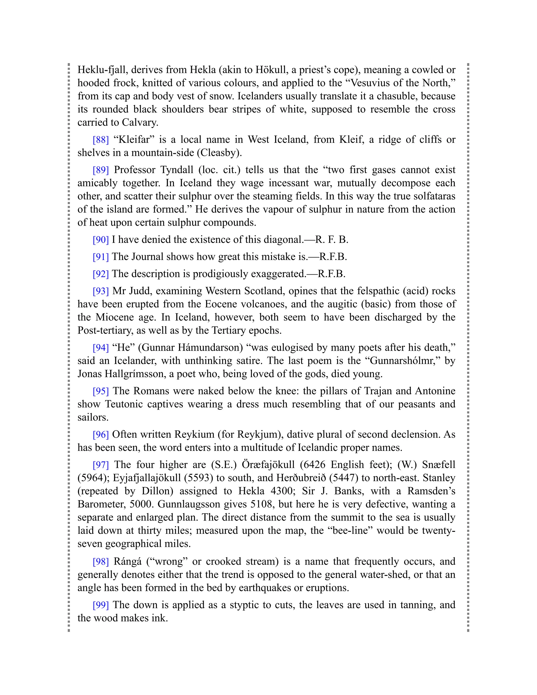 Heklu-fjall, derives from Hekla (akin to Hökull, a priest’s cope), meaning a cowled or
hooded frock, knitted of various colours, and applied to the “Vesuvius of the North,”
from its cap and body vest of snow. Icelanders usually translate it a chasuble, because
its rounded black shoulders bear stripes of white, supposed to resemble the cross
carried to Calvary.
[88] “Kleifar” is a local name in West Iceland, from Kleif, a ridge of cliffs or
shelves in a mountain-side (Cleasby).
[89] Professor Tyndall (loc. cit.) tells us that the “two first gases cannot exist
amicably together. In Iceland they wage incessant war, mutually decompose each
other, and scatter their sulphur over the steaming fields. In this way the true solfataras
of the island are formed.” He derives the vapour of sulphur in nature from the action
of heat upon certain sulphur compounds.
[90] I have denied the existence of this diagonal.—R. F. B.
[91] The Journal shows how great this mistake is.—R.F.B.
[92] The description is prodigiously exaggerated.—R.F.B.
[93] Mr Judd, examining Western Scotland, opines that the felspathic (acid) rocks
have been erupted from the Eocene volcanoes, and the augitic (basic) from those of
the Miocene age. In Iceland, however, both seem to have been discharged by the
Post-tertiary, as well as by the Tertiary epochs.
[94] “He” (Gunnar Hámundarson) “was eulogised by many poets after his death,”
said an Icelander, with unthinking satire. The last poem is the “Gunnarshólmr,” by
Jonas Hallgrímsson, a poet who, being loved of the gods, died young.
[95] The Romans were naked below the knee: the pillars of Trajan and Antonine
show Teutonic captives wearing a dress much resembling that of our peasants and
sailors.
[96] Often written Reykium (for Reykjum), dative plural of second declension. As
has been seen, the word enters into a multitude of Icelandic proper names.
[97] The four higher are (S.E.) Öræfajökull (6426 English feet); (W.) Snæfell
(5964); Eyjafjallajökull (5593) to south, and Herðubreið (5447) to north-east. Stanley
(repeated by Dillon) assigned to Hekla 4300; Sir J. Banks, with a Ramsden’s
Barometer, 5000. Gunnlaugsson gives 5108, but here he is very defective, wanting a
separate and enlarged plan. The direct distance from the summit to the sea is usually
laid down at thirty miles; measured upon the map, the “bee-line” would be twenty-
seven geographical miles.
[98] Rángá (“wrong” or crooked stream) is a name that frequently occurs, and
generally denotes either that the trend is opposed to the general water-shed, or that an
angle has been formed in the bed by earthquakes or eruptions.
[99] The down is applied as a styptic to cuts, the leaves are used in tanning, and
the wood makes ink.
 