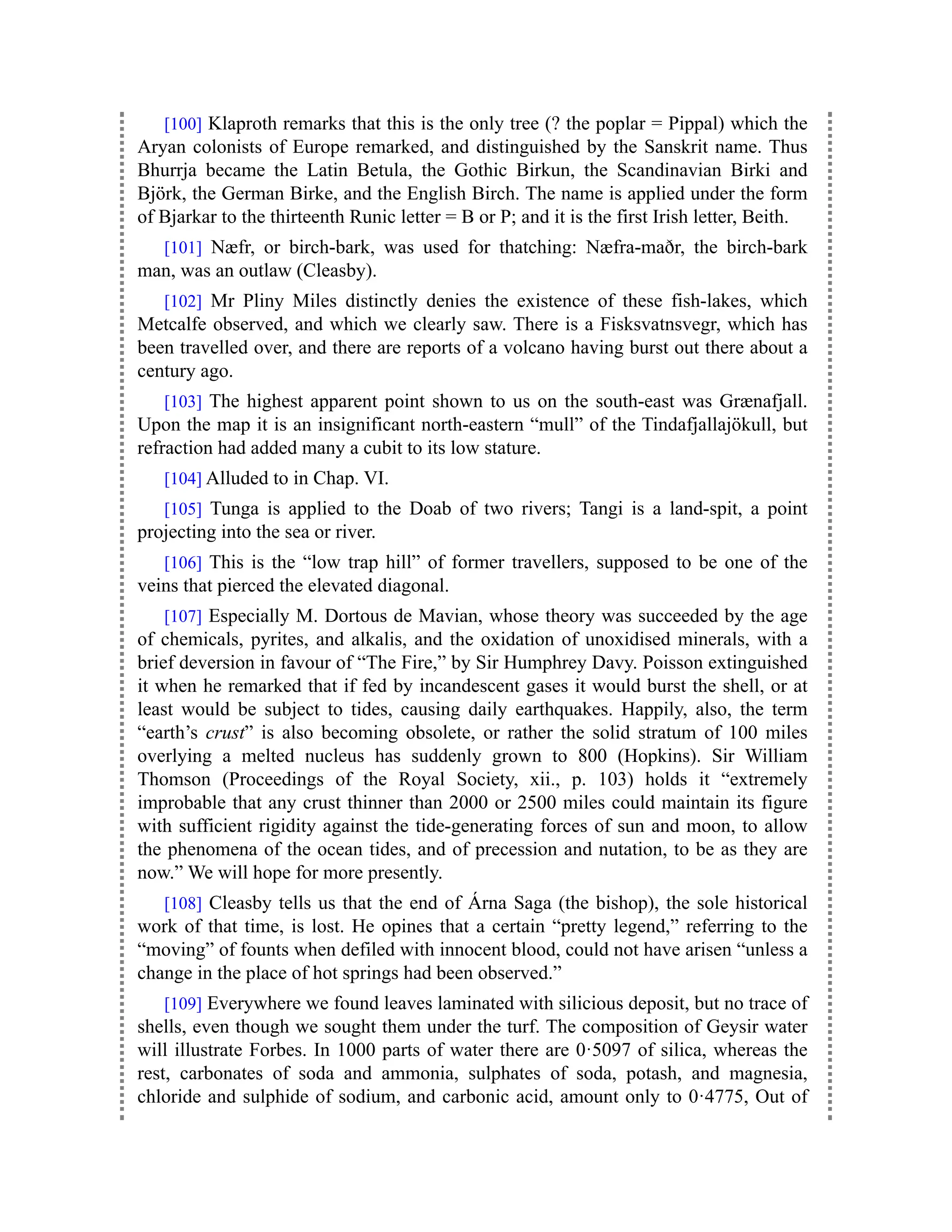 [100] Klaproth remarks that this is the only tree (? the poplar = Pippal) which the
Aryan colonists of Europe remarked, and distinguished by the Sanskrit name. Thus
Bhurrja became the Latin Betula, the Gothic Birkun, the Scandinavian Birki and
Björk, the German Birke, and the English Birch. The name is applied under the form
of Bjarkar to the thirteenth Runic letter = B or P; and it is the first Irish letter, Beith.
[101] Næfr, or birch-bark, was used for thatching: Næfra-maðr, the birch-bark
man, was an outlaw (Cleasby).
[102] Mr Pliny Miles distinctly denies the existence of these fish-lakes, which
Metcalfe observed, and which we clearly saw. There is a Fisksvatnsvegr, which has
been travelled over, and there are reports of a volcano having burst out there about a
century ago.
[103] The highest apparent point shown to us on the south-east was Grænafjall.
Upon the map it is an insignificant north-eastern “mull” of the Tindafjallajökull, but
refraction had added many a cubit to its low stature.
[104] Alluded to in Chap. VI.
[105] Tunga is applied to the Doab of two rivers; Tangi is a land-spit, a point
projecting into the sea or river.
[106] This is the “low trap hill” of former travellers, supposed to be one of the
veins that pierced the elevated diagonal.
[107] Especially M. Dortous de Mavian, whose theory was succeeded by the age
of chemicals, pyrites, and alkalis, and the oxidation of unoxidised minerals, with a
brief deversion in favour of “The Fire,” by Sir Humphrey Davy. Poisson extinguished
it when he remarked that if fed by incandescent gases it would burst the shell, or at
least would be subject to tides, causing daily earthquakes. Happily, also, the term
“earth’s crust” is also becoming obsolete, or rather the solid stratum of 100 miles
overlying a melted nucleus has suddenly grown to 800 (Hopkins). Sir William
Thomson (Proceedings of the Royal Society, xii., p. 103) holds it “extremely
improbable that any crust thinner than 2000 or 2500 miles could maintain its figure
with sufficient rigidity against the tide-generating forces of sun and moon, to allow
the phenomena of the ocean tides, and of precession and nutation, to be as they are
now.” We will hope for more presently.
[108] Cleasby tells us that the end of Árna Saga (the bishop), the sole historical
work of that time, is lost. He opines that a certain “pretty legend,” referring to the
“moving” of founts when defiled with innocent blood, could not have arisen “unless a
change in the place of hot springs had been observed.”
[109] Everywhere we found leaves laminated with silicious deposit, but no trace of
shells, even though we sought them under the turf. The composition of Geysir water
will illustrate Forbes. In 1000 parts of water there are 0·5097 of silica, whereas the
rest, carbonates of soda and ammonia, sulphates of soda, potash, and magnesia,
chloride and sulphide of sodium, and carbonic acid, amount only to 0·4775, Out of
 