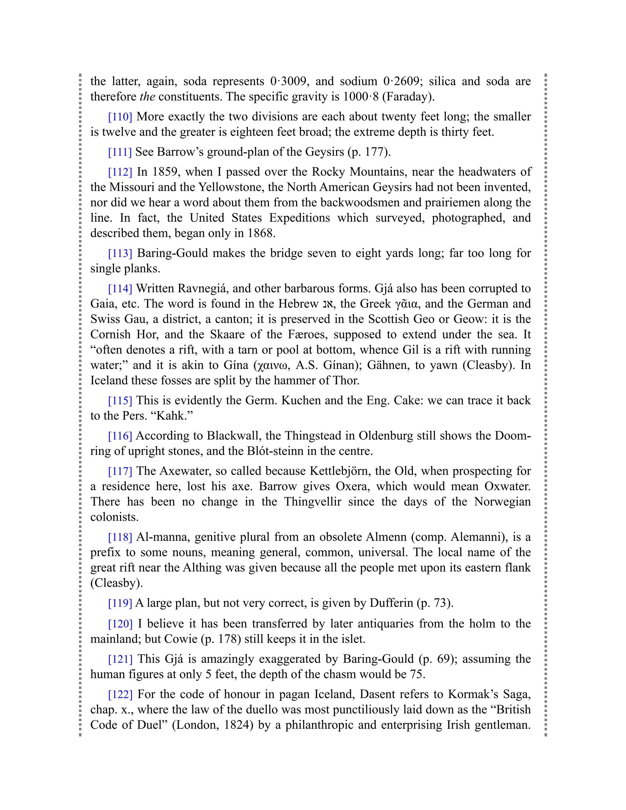 the latter, again, soda represents 0·3009, and sodium 0·2609; silica and soda are
therefore the constituents. The specific gravity is 1000·8 (Faraday).
[110] More exactly the two divisions are each about twenty feet long; the smaller
is twelve and the greater is eighteen feet broad; the extreme depth is thirty feet.
[111] See Barrow’s ground-plan of the Geysirs (p. 177).
[112] In 1859, when I passed over the Rocky Mountains, near the headwaters of
the Missouri and the Yellowstone, the North American Geysirs had not been invented,
nor did we hear a word about them from the backwoodsmen and prairiemen along the
line. In fact, the United States Expeditions which surveyed, photographed, and
described them, began only in 1868.
[113] Baring-Gould makes the bridge seven to eight yards long; far too long for
single planks.
[114] Written Ravnegiá, and other barbarous forms. Gjá also has been corrupted to
Gaia, etc. The word is found in the Hebrew ‫אנ‬, the Greek γᾶια, and the German and
Swiss Gau, a district, a canton; it is preserved in the Scottish Geo or Geow: it is the
Cornish Hor, and the Skaare of the Færoes, supposed to extend under the sea. It
“often denotes a rift, with a tarn or pool at bottom, whence Gil is a rift with running
water;” and it is akin to Gína (χαινω, A.S. Gínan); Gähnen, to yawn (Cleasby). In
Iceland these fosses are split by the hammer of Thor.
[115] This is evidently the Germ. Kuchen and the Eng. Cake: we can trace it back
to the Pers. “Kahk.”
[116] According to Blackwall, the Thingstead in Oldenburg still shows the Doom-
ring of upright stones, and the Blót-steinn in the centre.
[117] The Axewater, so called because Kettlebjörn, the Old, when prospecting for
a residence here, lost his axe. Barrow gives Oxera, which would mean Oxwater.
There has been no change in the Thingvellir since the days of the Norwegian
colonists.
[118] Al-manna, genitive plural from an obsolete Almenn (comp. Alemanni), is a
prefix to some nouns, meaning general, common, universal. The local name of the
great rift near the Althing was given because all the people met upon its eastern flank
(Cleasby).
[119] A large plan, but not very correct, is given by Dufferin (p. 73).
[120] I believe it has been transferred by later antiquaries from the holm to the
mainland; but Cowie (p. 178) still keeps it in the islet.
[121] This Gjá is amazingly exaggerated by Baring-Gould (p. 69); assuming the
human figures at only 5 feet, the depth of the chasm would be 75.
[122] For the code of honour in pagan Iceland, Dasent refers to Kormak’s Saga,
chap. x., where the law of the duello was most punctiliously laid down as the “British
Code of Duel” (London, 1824) by a philanthropic and enterprising Irish gentleman.
 