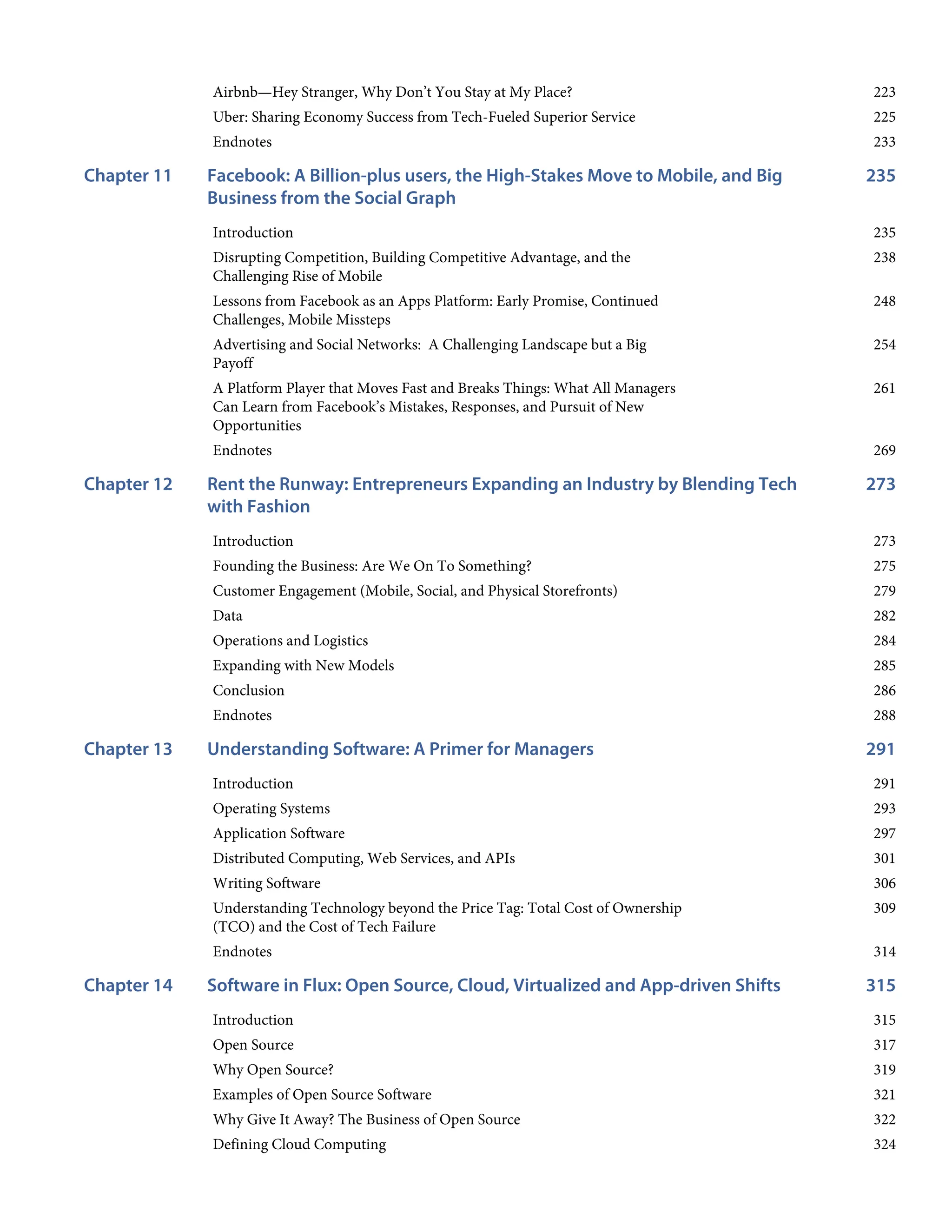 223
225
233
235
Chapter 11
235
238
248
254
261
269
273
Chapter 12
273
275
279
282
284
285
286
288
291
Chapter 13
291
293
297
301
306
309
314
315
Chapter 14
315
317
319
321
322
324
Airbnb—Hey Stranger, Why Don’t You Stay at My Place?
Uber: Sharing Economy Success from Tech-Fueled Superior Service
Endnotes
Facebook: A Billion-plus users, the High-Stakes Move to Mobile, and Big
Business from the Social Graph
Introduction
Disrupting Competition, Building Competitive Advantage, and the
Challenging Rise of Mobile
Lessons from Facebook as an Apps Platform: Early Promise, Continued
Challenges, Mobile Missteps
Advertising and Social Networks: A Challenging Landscape but a Big
Payoff
A Platform Player that Moves Fast and Breaks Things: What All Managers
Can Learn from Facebook’s Mistakes, Responses, and Pursuit of New
Opportunities
Endnotes
Rent the Runway: Entrepreneurs Expanding an Industry by Blending Tech
with Fashion
Introduction
Founding the Business: Are We On To Something?
Customer Engagement (Mobile, Social, and Physical Storefronts)
Data
Operations and Logistics
Expanding with New Models
Conclusion
Endnotes
Understanding Software: A Primer for Managers
Introduction
Operating Systems
Application Software
Distributed Computing, Web Services, and APIs
Writing Software
Understanding Technology beyond the Price Tag: Total Cost of Ownership
(TCO) and the Cost of Tech Failure
Endnotes
Software in Flux: Open Source, Cloud, Virtualized and App-driven Shifts
Introduction
Open Source
Why Open Source?
Examples of Open Source Software
Why Give It Away? The Business of Open Source
Defining Cloud Computing
 