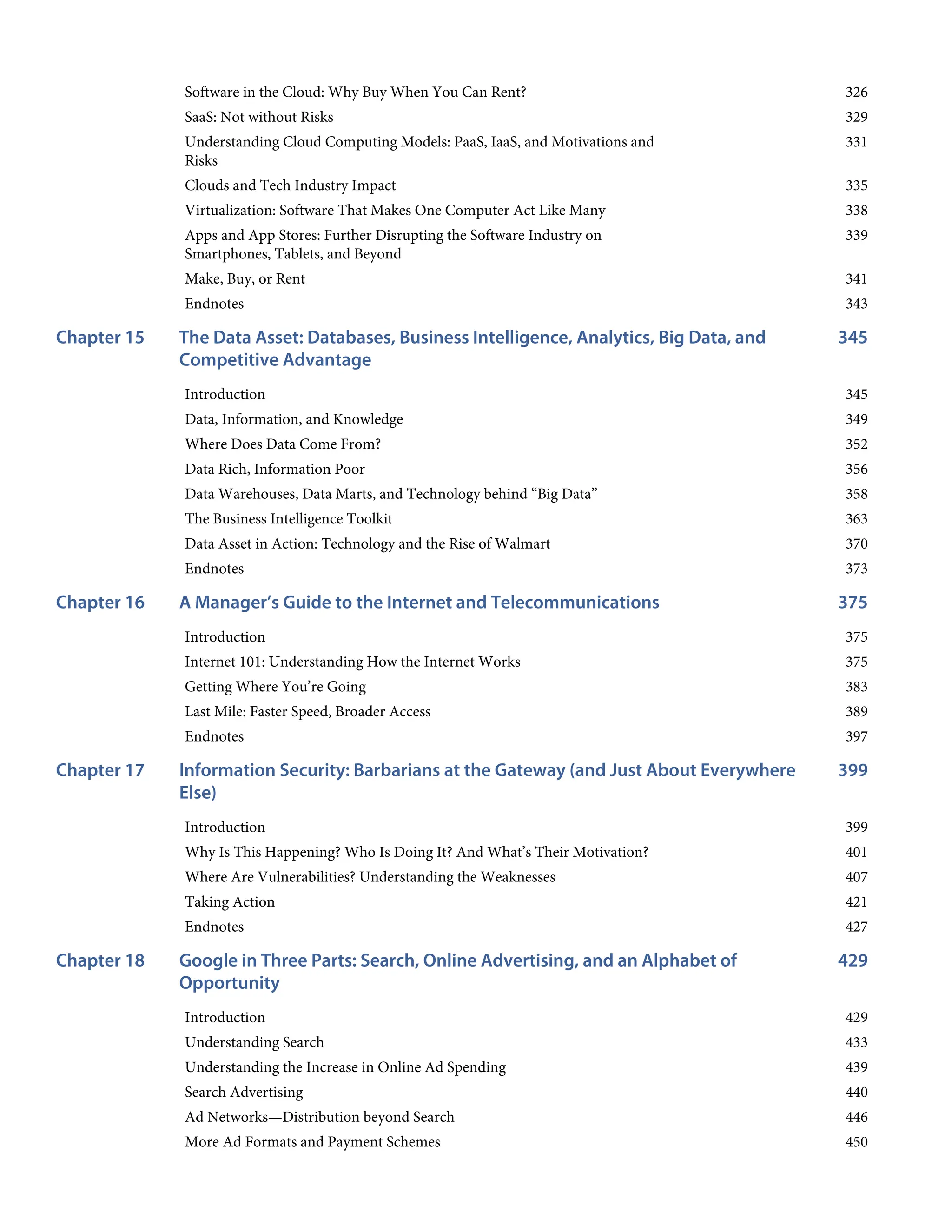 326
329
331
335
338
339
341
343
345
Chapter 15
345
349
352
356
358
363
370
373
375
Chapter 16
375
375
383
389
397
399
Chapter 17
399
401
407
421
427
429
Chapter 18
429
433
439
440
446
450
Software in the Cloud: Why Buy When You Can Rent?
SaaS: Not without Risks
Understanding Cloud Computing Models: PaaS, IaaS, and Motivations and
Risks
Clouds and Tech Industry Impact
Virtualization: Software That Makes One Computer Act Like Many
Apps and App Stores: Further Disrupting the Software Industry on
Smartphones, Tablets, and Beyond
Make, Buy, or Rent
Endnotes
The Data Asset: Databases, Business Intelligence, Analytics, Big Data, and
Competitive Advantage
Introduction
Data, Information, and Knowledge
Where Does Data Come From?
Data Rich, Information Poor
Data Warehouses, Data Marts, and Technology behind “Big Data”
The Business Intelligence Toolkit
Data Asset in Action: Technology and the Rise of Walmart
Endnotes
A Manager’s Guide to the Internet and Telecommunications
Introduction
Internet 101: Understanding How the Internet Works
Getting Where You’re Going
Last Mile: Faster Speed, Broader Access
Endnotes
Information Security: Barbarians at the Gateway (and Just About Everywhere
Else)
Introduction
Why Is This Happening? Who Is Doing It? And What’s Their Motivation?
Where Are Vulnerabilities? Understanding the Weaknesses
Taking Action
Endnotes
Google in Three Parts: Search, Online Advertising, and an Alphabet of
Opportunity
Introduction
Understanding Search
Understanding the Increase in Online Ad Spending
Search Advertising
Ad Networks—Distribution beyond Search
More Ad Formats and Payment Schemes
 