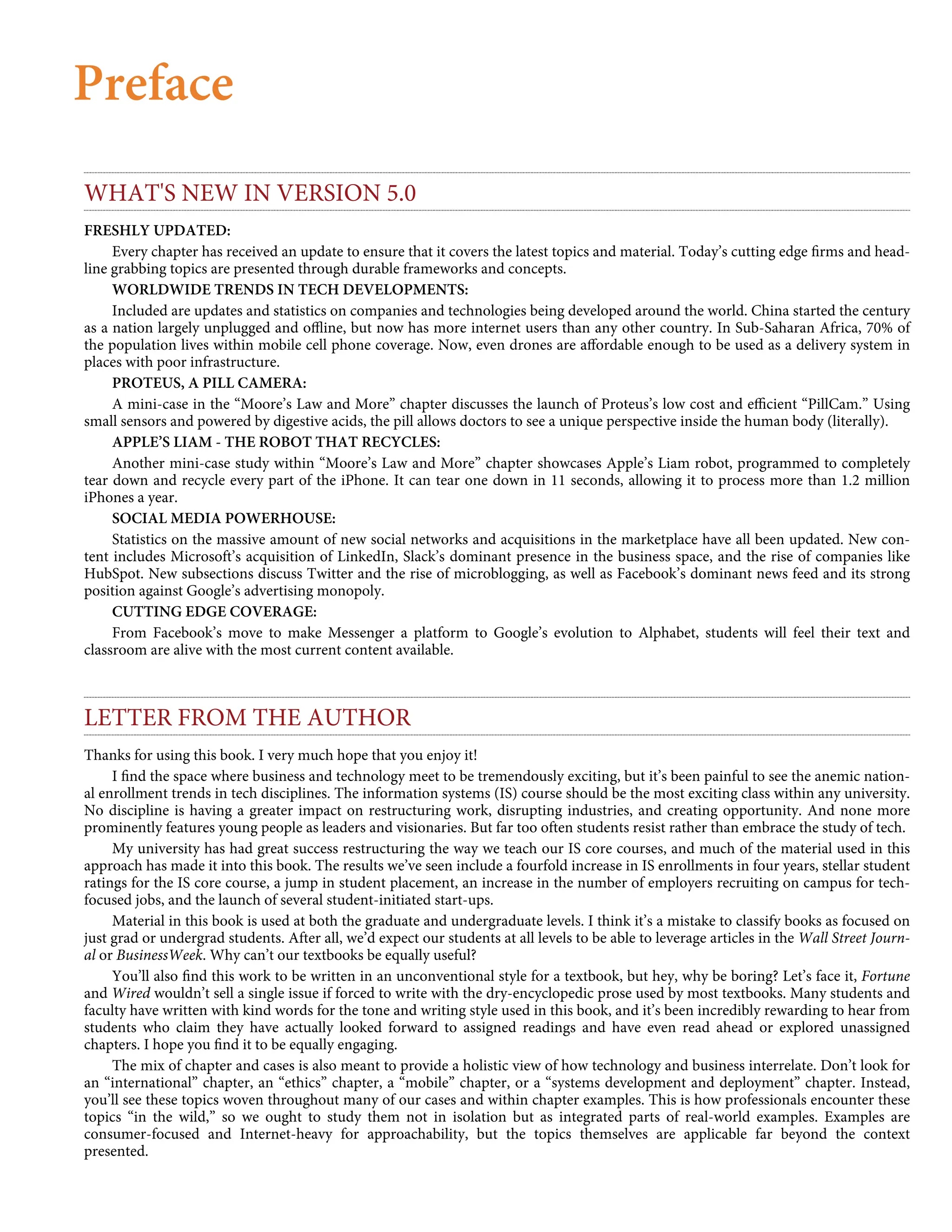 Preface
WHAT'S NEW IN VERSION 5.0
FRESHLY UPDATED:
Every chapter has received an update to ensure that it covers the latest topics and material. Today’s cutting edge ﬁrms and head-
line grabbing topics are presented through durable frameworks and concepts.
WORLDWIDE TRENDS IN TECH DEVELOPMENTS:
Included are updates and statistics on companies and technologies being developed around the world. China started the century
as a nation largely unplugged and oﬄine, but now has more internet users than any other country. In Sub-Saharan Africa, 70% of
the population lives within mobile cell phone coverage. Now, even drones are aﬀordable enough to be used as a delivery system in
places with poor infrastructure.
PROTEUS, A PILL CAMERA:
A mini-case in the “Moore’s Law and More” chapter discusses the launch of Proteus’s low cost and eﬃcient “PillCam.” Using
small sensors and powered by digestive acids, the pill allows doctors to see a unique perspective inside the human body (literally).
APPLE’S LIAM - THE ROBOT THAT RECYCLES:
Another mini-case study within “Moore’s Law and More” chapter showcases Apple’s Liam robot, programmed to completely
tear down and recycle every part of the iPhone. It can tear one down in 11 seconds, allowing it to process more than 1.2 million
iPhones a year.
SOCIAL MEDIA POWERHOUSE:
Statistics on the massive amount of new social networks and acquisitions in the marketplace have all been updated. New con-
tent includes Microsoft’s acquisition of LinkedIn, Slack’s dominant presence in the business space, and the rise of companies like
HubSpot. New subsections discuss Twitter and the rise of microblogging, as well as Facebook’s dominant news feed and its strong
position against Google’s advertising monopoly.
CUTTING EDGE COVERAGE:
From Facebook’s move to make Messenger a platform to Google’s evolution to Alphabet, students will feel their text and
classroom are alive with the most current content available.
LETTER FROM THE AUTHOR
Thanks for using this book. I very much hope that you enjoy it!
I ﬁnd the space where business and technology meet to be tremendously exciting, but it’s been painful to see the anemic nation-
al enrollment trends in tech disciplines. The information systems (IS) course should be the most exciting class within any university.
No discipline is having a greater impact on restructuring work, disrupting industries, and creating opportunity. And none more
prominently features young people as leaders and visionaries. But far too often students resist rather than embrace the study of tech.
My university has had great success restructuring the way we teach our IS core courses, and much of the material used in this
approach has made it into this book. The results we’ve seen include a fourfold increase in IS enrollments in four years, stellar student
ratings for the IS core course, a jump in student placement, an increase in the number of employers recruiting on campus for tech-
focused jobs, and the launch of several student-initiated start-ups.
Material in this book is used at both the graduate and undergraduate levels. I think it’s a mistake to classify books as focused on
just grad or undergrad students. After all, we’d expect our students at all levels to be able to leverage articles in the Wall Street Journ-
al or BusinessWeek. Why can’t our textbooks be equally useful?
You’ll also ﬁnd this work to be written in an unconventional style for a textbook, but hey, why be boring? Let’s face it, Fortune
and Wired wouldn’t sell a single issue if forced to write with the dry-encyclopedic prose used by most textbooks. Many students and
faculty have written with kind words for the tone and writing style used in this book, and it’s been incredibly rewarding to hear from
students who claim they have actually looked forward to assigned readings and have even read ahead or explored unassigned
chapters. I hope you ﬁnd it to be equally engaging.
The mix of chapter and cases is also meant to provide a holistic view of how technology and business interrelate. Don’t look for
an “international” chapter, an “ethics” chapter, a “mobile” chapter, or a “systems development and deployment” chapter. Instead,
you’ll see these topics woven throughout many of our cases and within chapter examples. This is how professionals encounter these
topics “in the wild,” so we ought to study them not in isolation but as integrated parts of real-world examples. Examples are
consumer-focused and Internet-heavy for approachability, but the topics themselves are applicable far beyond the context
presented.
 