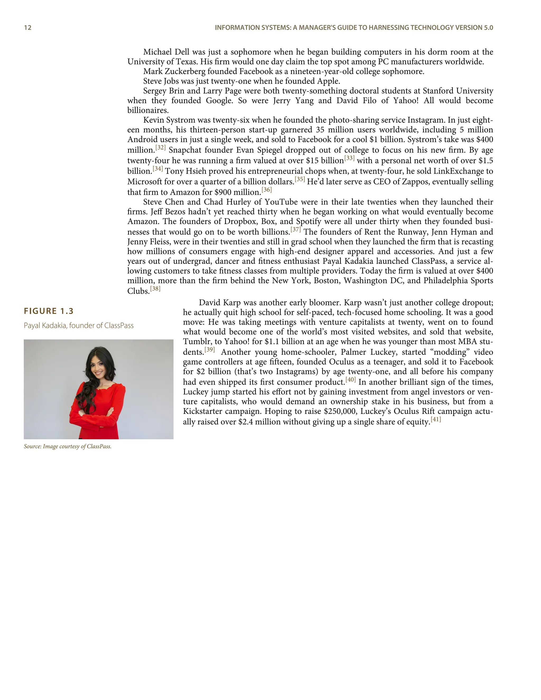 FIGURE 1.3
Payal Kadakia, founder of ClassPass
Source: Image courtesy of ClassPass.
Michael Dell was just a sophomore when he began building computers in his dorm room at the
University of Texas. His ﬁrm would one day claim the top spot among PC manufacturers worldwide.
Mark Zuckerberg founded Facebook as a nineteen-year-old college sophomore.
Steve Jobs was just twenty-one when he founded Apple.
Sergey Brin and Larry Page were both twenty-something doctoral students at Stanford University
when they founded Google. So were Jerry Yang and David Filo of Yahoo! All would become
billionaires.
Kevin Systrom was twenty-six when he founded the photo-sharing service Instagram. In just eight-
een months, his thirteen-person start-up garnered 35 million users worldwide, including 5 million
Android users in just a single week, and sold to Facebook for a cool $1 billion. Systrom’s take was $400
million.[32] Snapchat founder Evan Spiegel dropped out of college to focus on his new ﬁrm. By age
twenty-four he was running a ﬁrm valued at over $15 billion[33] with a personal net worth of over $1.5
billion.[34] Tony Hsieh proved his entrepreneurial chops when, at twenty-four, he sold LinkExchange to
Microsoft for over a quarter of a billion dollars.[35] He’d later serve as CEO of Zappos, eventually selling
that ﬁrm to Amazon for $900 million.[36]
Steve Chen and Chad Hurley of YouTube were in their late twenties when they launched their
ﬁrms. Jeﬀ Bezos hadn’t yet reached thirty when he began working on what would eventually become
Amazon. The founders of Dropbox, Box, and Spotify were all under thirty when they founded busi-
nesses that would go on to be worth billions.[37] The founders of Rent the Runway, Jenn Hyman and
Jenny Fleiss, were in their twenties and still in grad school when they launched the ﬁrm that is recasting
how millions of consumers engage with high-end designer apparel and accessories. And just a few
years out of undergrad, dancer and ﬁtness enthusiast Payal Kadakia launched ClassPass, a service al-
lowing customers to take ﬁtness classes from multiple providers. Today the ﬁrm is valued at over $400
million, more than the ﬁrm behind the New York, Boston, Washington DC, and Philadelphia Sports
Clubs.[38]
David Karp was another early bloomer. Karp wasn’t just another college dropout;
he actually quit high school for self-paced, tech-focused home schooling. It was a good
move: He was taking meetings with venture capitalists at twenty, went on to found
what would become one of the world’s most visited websites, and sold that website,
Tumblr, to Yahoo! for $1.1 billion at an age when he was younger than most MBA stu-
dents.[39] Another young home-schooler, Palmer Luckey, started “modding” video
game controllers at age ﬁfteen, founded Oculus as a teenager, and sold it to Facebook
for $2 billion (that’s two Instagrams) by age twenty-one, and all before his company
had even shipped its ﬁrst consumer product.[40] In another brilliant sign of the times,
Luckey jump started his eﬀort not by gaining investment from angel investors or ven-
ture capitalists, who would demand an ownership stake in his business, but from a
Kickstarter campaign. Hoping to raise $250,000, Luckey’s Oculus Rift campaign actu-
ally raised over $2.4 million without giving up a single share of equity.[41]
12 INFORMATION SYSTEMS: A MANAGER'S GUIDE TO HARNESSING TECHNOLOGY VERSION 5.0
 