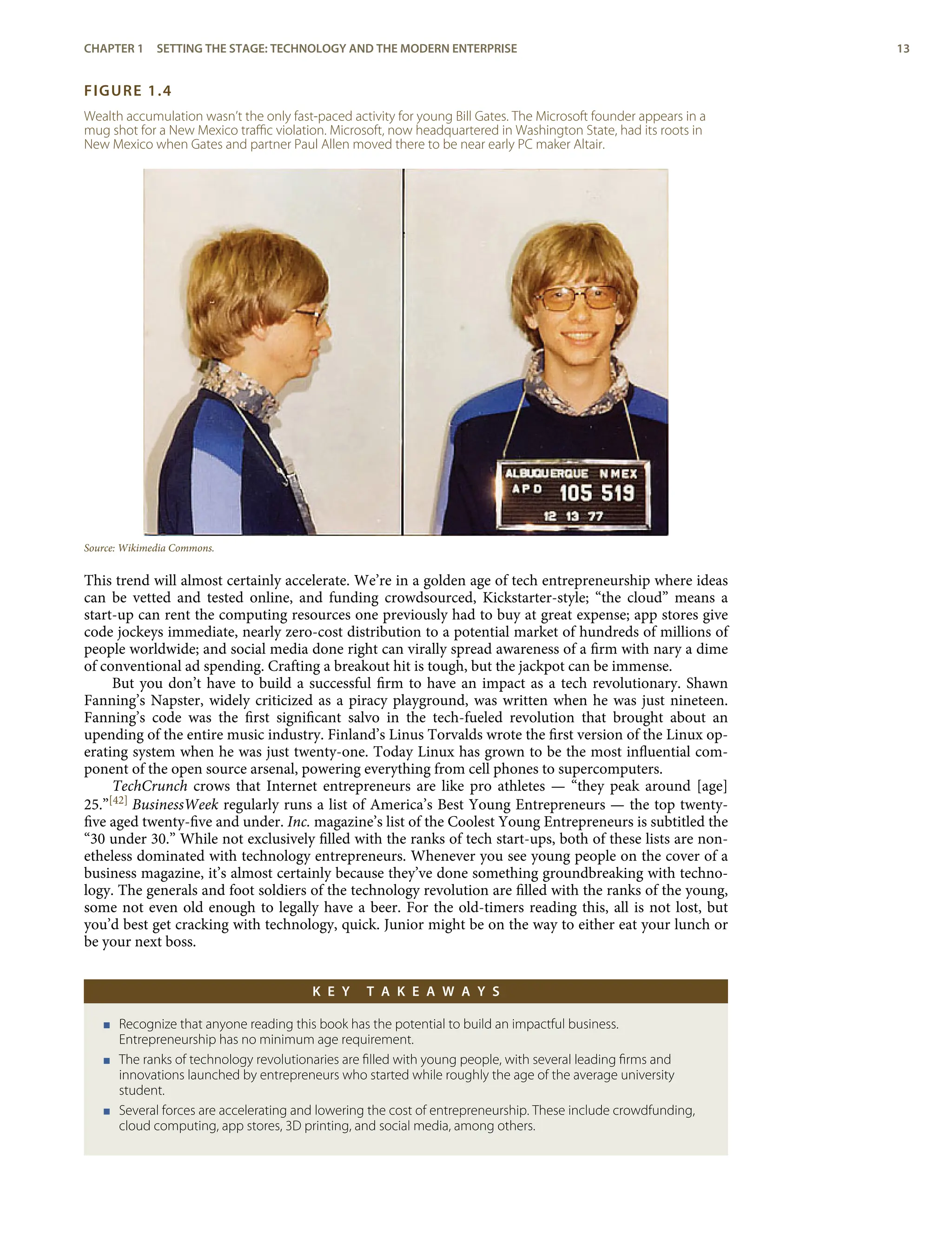 FIGURE 1.4
Wealth accumulation wasn’t the only fast-paced activity for young Bill Gates. The Microsoft founder appears in a
mug shot for a New Mexico traﬃc violation. Microsoft, now headquartered in Washington State, had its roots in
New Mexico when Gates and partner Paul Allen moved there to be near early PC maker Altair.
Source: Wikimedia Commons.
This trend will almost certainly accelerate. We’re in a golden age of tech entrepreneurship where ideas
can be vetted and tested online, and funding crowdsourced, Kickstarter-style; “the cloud” means a
start-up can rent the computing resources one previously had to buy at great expense; app stores give
code jockeys immediate, nearly zero-cost distribution to a potential market of hundreds of millions of
people worldwide; and social media done right can virally spread awareness of a ﬁrm with nary a dime
of conventional ad spending. Crafting a breakout hit is tough, but the jackpot can be immense.
But you don’t have to build a successful ﬁrm to have an impact as a tech revolutionary. Shawn
Fanning’s Napster, widely criticized as a piracy playground, was written when he was just nineteen.
Fanning’s code was the ﬁrst signiﬁcant salvo in the tech-fueled revolution that brought about an
upending of the entire music industry. Finland’s Linus Torvalds wrote the ﬁrst version of the Linux op-
erating system when he was just twenty-one. Today Linux has grown to be the most inﬂuential com-
ponent of the open source arsenal, powering everything from cell phones to supercomputers.
TechCrunch crows that Internet entrepreneurs are like pro athletes — “they peak around [age]
25.”[42] BusinessWeek regularly runs a list of America’s Best Young Entrepreneurs — the top twenty-
ﬁve aged twenty-ﬁve and under. Inc. magazine’s list of the Coolest Young Entrepreneurs is subtitled the
“30 under 30.” While not exclusively ﬁlled with the ranks of tech start-ups, both of these lists are non-
etheless dominated with technology entrepreneurs. Whenever you see young people on the cover of a
business magazine, it’s almost certainly because they’ve done something groundbreaking with techno-
logy. The generals and foot soldiers of the technology revolution are ﬁlled with the ranks of the young,
some not even old enough to legally have a beer. For the old-timers reading this, all is not lost, but
you’d best get cracking with technology, quick. Junior might be on the way to either eat your lunch or
be your next boss.
K E Y T A K E A W A Y S
< Recognize that anyone reading this book has the potential to build an impactful business.
Entrepreneurship has no minimum age requirement.
< The ranks of technology revolutionaries are ﬁlled with young people, with several leading ﬁrms and
innovations launched by entrepreneurs who started while roughly the age of the average university
student.
< Several forces are accelerating and lowering the cost of entrepreneurship. These include crowdfunding,
cloud computing, app stores, 3D printing, and social media, among others.
CHAPTER 1 SETTING THE STAGE: TECHNOLOGY AND THE MODERN ENTERPRISE 13
 