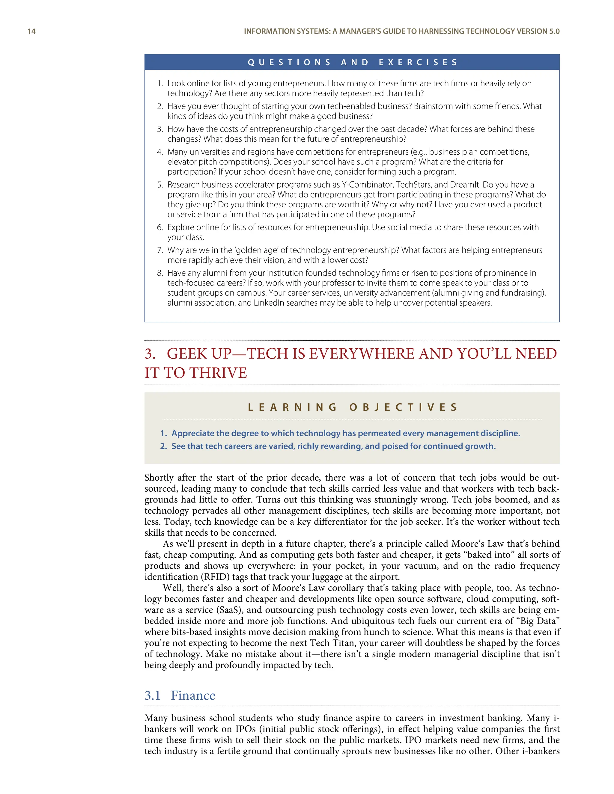 Q U E S T I O N S A N D E X E R C I S E S
1. Look online for lists of young entrepreneurs. How many of these ﬁrms are tech ﬁrms or heavily rely on
technology? Are there any sectors more heavily represented than tech?
2. Have you ever thought of starting your own tech-enabled business? Brainstorm with some friends. What
kinds of ideas do you think might make a good business?
3. How have the costs of entrepreneurship changed over the past decade? What forces are behind these
changes? What does this mean for the future of entrepreneurship?
4. Many universities and regions have competitions for entrepreneurs (e.g., business plan competitions,
elevator pitch competitions). Does your school have such a program? What are the criteria for
participation? If your school doesn’t have one, consider forming such a program.
5. Research business accelerator programs such as Y-Combinator, TechStars, and DreamIt. Do you have a
program like this in your area? What do entrepreneurs get from participating in these programs? What do
they give up? Do you think these programs are worth it? Why or why not? Have you ever used a product
or service from a ﬁrm that has participated in one of these programs?
6. Explore online for lists of resources for entrepreneurship. Use social media to share these resources with
your class.
7. Why are we in the ‘golden age’ of technology entrepreneurship? What factors are helping entrepreneurs
more rapidly achieve their vision, and with a lower cost?
8. Have any alumni from your institution founded technology ﬁrms or risen to positions of prominence in
tech-focused careers? If so, work with your professor to invite them to come speak to your class or to
student groups on campus. Your career services, university advancement (alumni giving and fundraising),
alumni association, and LinkedIn searches may be able to help uncover potential speakers.
3. GEEK UP—TECH IS EVERYWHERE AND YOU’LL NEED
IT TO THRIVE
L E A R N I N G O B J E C T I V E S
1. Appreciate the degree to which technology has permeated every management discipline.
2. See that tech careers are varied, richly rewarding, and poised for continued growth.
Shortly after the start of the prior decade, there was a lot of concern that tech jobs would be out-
sourced, leading many to conclude that tech skills carried less value and that workers with tech back-
grounds had little to oﬀer. Turns out this thinking was stunningly wrong. Tech jobs boomed, and as
technology pervades all other management disciplines, tech skills are becoming more important, not
less. Today, tech knowledge can be a key diﬀerentiator for the job seeker. It’s the worker without tech
skills that needs to be concerned.
As we’ll present in depth in a future chapter, there’s a principle called Moore’s Law that’s behind
fast, cheap computing. And as computing gets both faster and cheaper, it gets “baked into” all sorts of
products and shows up everywhere: in your pocket, in your vacuum, and on the radio frequency
identiﬁcation (RFID) tags that track your luggage at the airport.
Well, there’s also a sort of Moore’s Law corollary that’s taking place with people, too. As techno-
logy becomes faster and cheaper and developments like open source software, cloud computing, soft-
ware as a service (SaaS), and outsourcing push technology costs even lower, tech skills are being em-
bedded inside more and more job functions. And ubiquitous tech fuels our current era of “Big Data”
where bits-based insights move decision making from hunch to science. What this means is that even if
you’re not expecting to become the next Tech Titan, your career will doubtless be shaped by the forces
of technology. Make no mistake about it—there isn’t a single modern managerial discipline that isn’t
being deeply and profoundly impacted by tech.
3.1 Finance
Many business school students who study ﬁnance aspire to careers in investment banking. Many i-
bankers will work on IPOs (initial public stock oﬀerings), in eﬀect helping value companies the ﬁrst
time these ﬁrms wish to sell their stock on the public markets. IPO markets need new ﬁrms, and the
tech industry is a fertile ground that continually sprouts new businesses like no other. Other i-bankers
14 INFORMATION SYSTEMS: A MANAGER'S GUIDE TO HARNESSING TECHNOLOGY VERSION 5.0
 