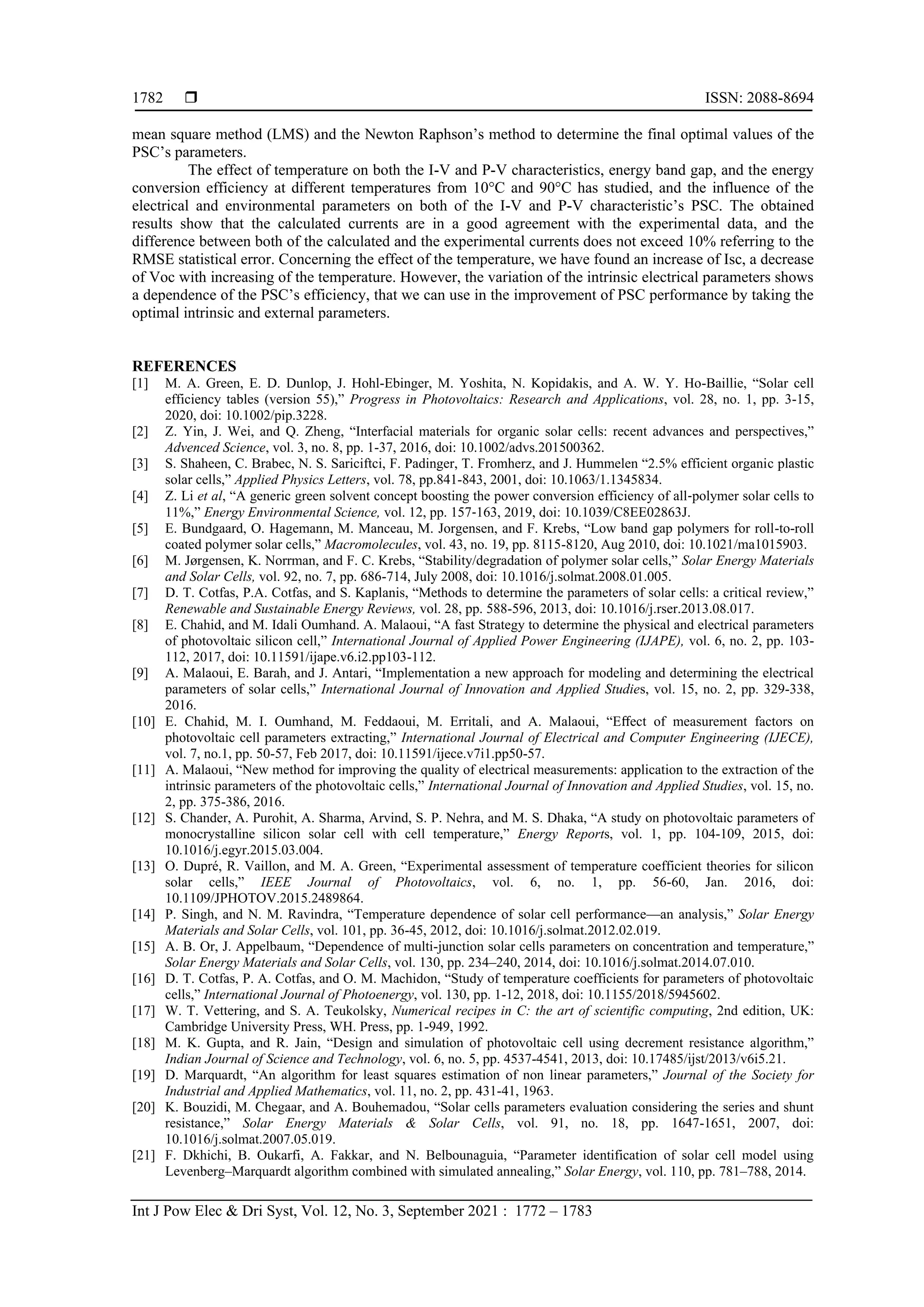  ISSN: 2088-8694
Int J Pow Elec & Dri Syst, Vol. 12, No. 3, September 2021 : 1772 – 1783
1782
mean square method (LMS) and the Newton Raphson’s method to determine the final optimal values of the
PSC’s parameters.
The effect of temperature on both the I-V and P-V characteristics, energy band gap, and the energy
conversion efficiency at different temperatures from 10°C and 90°C has studied, and the influence of the
electrical and environmental parameters on both of the I-V and P-V characteristic’s PSC. The obtained
results show that the calculated currents are in a good agreement with the experimental data, and the
difference between both of the calculated and the experimental currents does not exceed 10% referring to the
RMSE statistical error. Concerning the effect of the temperature, we have found an increase of Isc, a decrease
of Voc with increasing of the temperature. However, the variation of the intrinsic electrical parameters shows
a dependence of the PSC’s efficiency, that we can use in the improvement of PSC performance by taking the
optimal intrinsic and external parameters.
REFERENCES
[1] M. A. Green, E. D. Dunlop, J. Hohl-Ebinger, M. Yoshita, N. Kopidakis, and A. W. Y. Ho-Baillie, “Solar cell
efficiency tables (version 55),” Progress in Photovoltaics: Research and Applications, vol. 28, no. 1, pp. 3-15,
2020, doi: 10.1002/pip.3228.
[2] Z. Yin, J. Wei, and Q. Zheng, “Interfacial materials for organic solar cells: recent advances and perspectives,”
Advenced Science, vol. 3, no. 8, pp. 1-37, 2016, doi: 10.1002/advs.201500362.
[3] S. Shaheen, C. Brabec, N. S. Sariciftci, F. Padinger, T. Fromherz, and J. Hummelen “2.5% efficient organic plastic
solar cells,” Applied Physics Letters, vol. 78, pp.841-843, 2001, doi: 10.1063/1.1345834.
[4] Z. Li et al, “A generic green solvent concept boosting the power conversion efficiency of all‐polymer solar cells to
11%,” Energy Environmental Science, vol. 12, pp. 157‐163, 2019, doi: 10.1039/C8EE02863J.
[5] E. Bundgaard, O. Hagemann, M. Manceau, M. Jorgensen, and F. Krebs, “Low band gap polymers for roll-to-roll
coated polymer solar cells,” Macromolecules, vol. 43, no. 19, pp. 8115-8120, Aug 2010, doi: 10.1021/ma1015903.
[6] M. Jørgensen, K. Norrman, and F. C. Krebs, “Stability/degradation of polymer solar cells,” Solar Energy Materials
and Solar Cells, vol. 92, no. 7, pp. 686-714, July 2008, doi: 10.1016/j.solmat.2008.01.005.
[7] D. T. Cotfas, P.A. Cotfas, and S. Kaplanis, “Methods to determine the parameters of solar cells: a critical review,”
Renewable and Sustainable Energy Reviews, vol. 28, pp. 588-596, 2013, doi: 10.1016/j.rser.2013.08.017.
[8] E. Chahid, and M. Idali Oumhand. A. Malaoui, “A fast Strategy to determine the physical and electrical parameters
of photovoltaic silicon cell,” International Journal of Applied Power Engineering (IJAPE), vol. 6, no. 2, pp. 103-
112, 2017, doi: 10.11591/ijape.v6.i2.pp103-112.
[9] A. Malaoui, E. Barah, and J. Antari, “Implementation a new approach for modeling and determining the electrical
parameters of solar cells,” International Journal of Innovation and Applied Studies, vol. 15, no. 2, pp. 329-338,
2016.
[10] E. Chahid, M. I. Oumhand, M. Feddaoui, M. Erritali, and A. Malaoui, “Eﬀect of measurement factors on
photovoltaic cell parameters extracting,” International Journal of Electrical and Computer Engineering (IJECE),
vol. 7, no.1, pp. 50-57, Feb 2017, doi: 10.11591/ijece.v7i1.pp50-57.
[11] A. Malaoui, “New method for improving the quality of electrical measurements: application to the extraction of the
intrinsic parameters of the photovoltaic cells,” International Journal of Innovation and Applied Studies, vol. 15, no.
2, pp. 375-386, 2016.
[12] S. Chander, A. Purohit, A. Sharma, Arvind, S. P. Nehra, and M. S. Dhaka, “A study on photovoltaic parameters of
monocrystalline silicon solar cell with cell temperature,” Energy Reports, vol. 1, pp. 104-109, 2015, doi:
10.1016/j.egyr.2015.03.004.
[13] O. Dupré, R. Vaillon, and M. A. Green, “Experimental assessment of temperature coefficient theories for silicon
solar cells,” IEEE Journal of Photovoltaics, vol. 6, no. 1, pp. 56-60, Jan. 2016, doi:
10.1109/JPHOTOV.2015.2489864.
[14] P. Singh, and N. M. Ravindra, “Temperature dependence of solar cell performance—an analysis,” Solar Energy
Materials and Solar Cells, vol. 101, pp. 36-45, 2012, doi: 10.1016/j.solmat.2012.02.019.
[15] A. B. Or, J. Appelbaum, “Dependence of multi-junction solar cells parameters on concentration and temperature,”
Solar Energy Materials and Solar Cells, vol. 130, pp. 234–240, 2014, doi: 10.1016/j.solmat.2014.07.010.
[16] D. T. Cotfas, P. A. Cotfas, and O. M. Machidon, “Study of temperature coefficients for parameters of photovoltaic
cells,” International Journal of Photoenergy, vol. 130, pp. 1-12, 2018, doi: 10.1155/2018/5945602.
[17] W. T. Vettering, and S. A. Teukolsky, Numerical recipes in C: the art of scientific computing, 2nd edition, UK:
Cambridge University Press, WH. Press, pp. 1-949, 1992.
[18] M. K. Gupta, and R. Jain, “Design and simulation of photovoltaic cell using decrement resistance algorithm,”
Indian Journal of Science and Technology, vol. 6, no. 5, pp. 4537-4541, 2013, doi: 10.17485/ijst/2013/v6i5.21.
[19] D. Marquardt, “An algorithm for least squares estimation of non linear parameters,” Journal of the Society for
Industrial and Applied Mathematics, vol. 11, no. 2, pp. 431-41, 1963.
[20] K. Bouzidi, M. Chegaar, and A. Bouhemadou, “Solar cells parameters evaluation considering the series and shunt
resistance,” Solar Energy Materials & Solar Cells, vol. 91, no. 18, pp. 1647-1651, 2007, doi:
10.1016/j.solmat.2007.05.019.
[21] F. Dkhichi, B. Oukarfi, A. Fakkar, and N. Belbounaguia, “Parameter identification of solar cell model using
Levenberg–Marquardt algorithm combined with simulated annealing,” Solar Energy, vol. 110, pp. 781–788, 2014.
 
