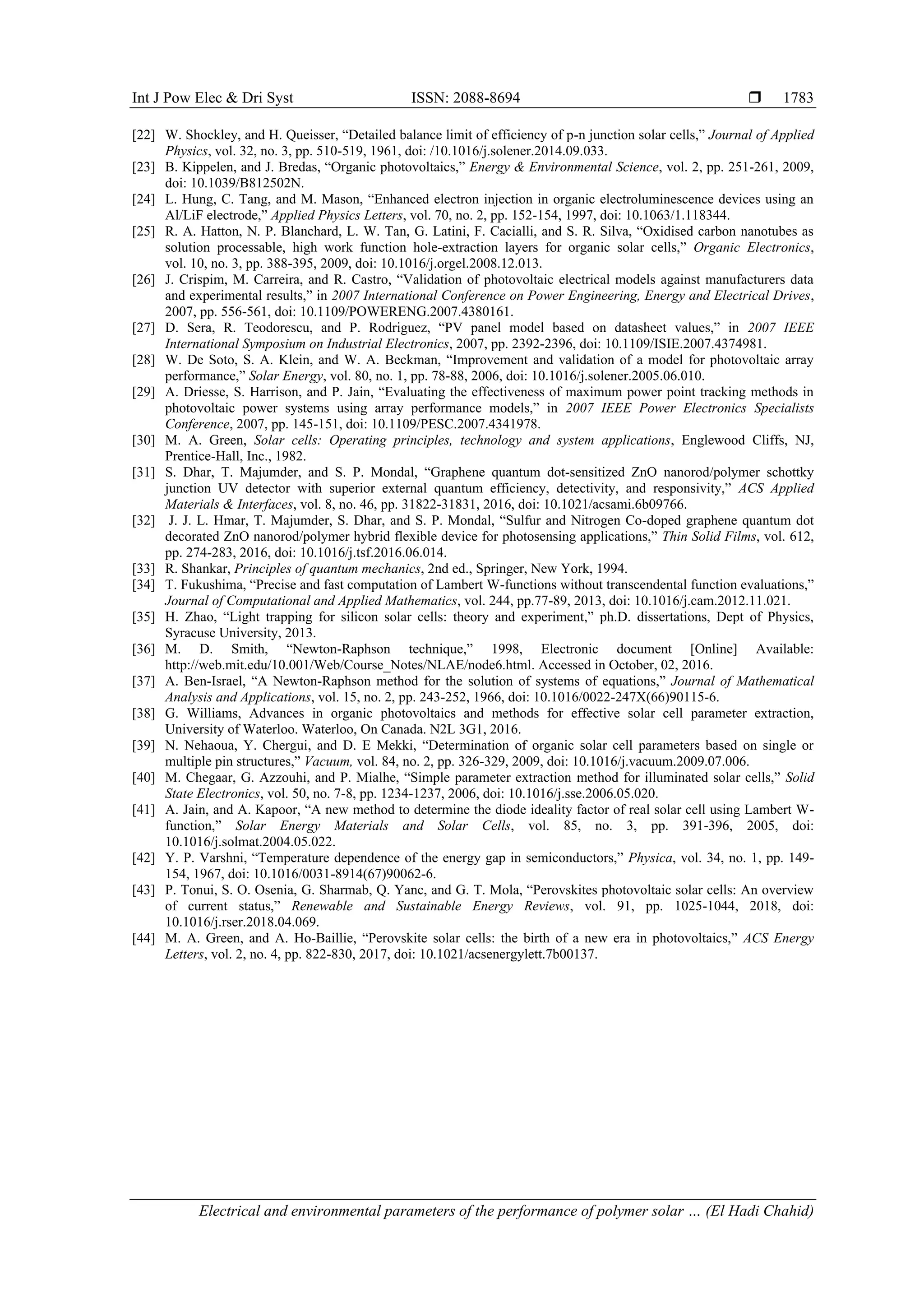 Int J Pow Elec & Dri Syst ISSN: 2088-8694 
Electrical and environmental parameters of the performance of polymer solar … (El Hadi Chahid)
1783
[22] W. Shockley, and H. Queisser, “Detailed balance limit of efficiency of p-n junction solar cells,” Journal of Applied
Physics, vol. 32, no. 3, pp. 510-519, 1961, doi: /10.1016/j.solener.2014.09.033.
[23] B. Kippelen, and J. Bredas, “Organic photovoltaics,” Energy & Environmental Science, vol. 2, pp. 251-261, 2009,
doi: 10.1039/B812502N.
[24] L. Hung, C. Tang, and M. Mason, “Enhanced electron injection in organic electroluminescence devices using an
Al/LiF electrode,” Applied Physics Letters, vol. 70, no. 2, pp. 152-154, 1997, doi: 10.1063/1.118344.
[25] R. A. Hatton, N. P. Blanchard, L. W. Tan, G. Latini, F. Cacialli, and S. R. Silva, “Oxidised carbon nanotubes as
solution processable, high work function hole-extraction layers for organic solar cells,” Organic Electronics,
vol. 10, no. 3, pp. 388-395, 2009, doi: 10.1016/j.orgel.2008.12.013.
[26] J. Crispim, M. Carreira, and R. Castro, “Validation of photovoltaic electrical models against manufacturers data
and experimental results,” in 2007 International Conference on Power Engineering, Energy and Electrical Drives,
2007, pp. 556-561, doi: 10.1109/POWERENG.2007.4380161.
[27] D. Sera, R. Teodorescu, and P. Rodriguez, “PV panel model based on datasheet values,” in 2007 IEEE
International Symposium on Industrial Electronics, 2007, pp. 2392-2396, doi: 10.1109/ISIE.2007.4374981.
[28] W. De Soto, S. A. Klein, and W. A. Beckman, “Improvement and validation of a model for photovoltaic array
performance,” Solar Energy, vol. 80, no. 1, pp. 78-88, 2006, doi: 10.1016/j.solener.2005.06.010.
[29] A. Driesse, S. Harrison, and P. Jain, “Evaluating the effectiveness of maximum power point tracking methods in
photovoltaic power systems using array performance models,” in 2007 IEEE Power Electronics Specialists
Conference, 2007, pp. 145-151, doi: 10.1109/PESC.2007.4341978.
[30] M. A. Green, Solar cells: Operating principles, technology and system applications, Englewood Cliffs, NJ,
Prentice-Hall, Inc., 1982.
[31] S. Dhar, T. Majumder, and S. P. Mondal, “Graphene quantum dot-sensitized ZnO nanorod/polymer schottky
junction UV detector with superior external quantum efficiency, detectivity, and responsivity,” ACS Applied
Materials & Interfaces, vol. 8, no. 46, pp. 31822-31831, 2016, doi: 10.1021/acsami.6b09766.
[32] J. J. L. Hmar, T. Majumder, S. Dhar, and S. P. Mondal, “Sulfur and Nitrogen Co-doped graphene quantum dot
decorated ZnO nanorod/polymer hybrid flexible device for photosensing applications,” Thin Solid Films, vol. 612,
pp. 274-283, 2016, doi: 10.1016/j.tsf.2016.06.014.
[33] R. Shankar, Principles of quantum mechanics, 2nd ed., Springer, New York, 1994.
[34] T. Fukushima, “Precise and fast computation of Lambert W-functions without transcendental function evaluations,”
Journal of Computational and Applied Mathematics, vol. 244, pp.77-89, 2013, doi: 10.1016/j.cam.2012.11.021.
[35] H. Zhao, “Light trapping for silicon solar cells: theory and experiment,” ph.D. dissertations, Dept of Physics,
Syracuse University, 2013.
[36] M. D. Smith, “Newton-Raphson technique,” 1998, Electronic document [Online] Available:
http://web.mit.edu/10.001/Web/Course_Notes/NLAE/node6.html. Accessed in October, 02, 2016.
[37] A. Ben-Israel, “A Newton-Raphson method for the solution of systems of equations,” Journal of Mathematical
Analysis and Applications, vol. 15, no. 2, pp. 243-252, 1966, doi: 10.1016/0022-247X(66)90115-6.
[38] G. Williams, Advances in organic photovoltaics and methods for effective solar cell parameter extraction,
University of Waterloo. Waterloo, On Canada. N2L 3G1, 2016.
[39] N. Nehaoua, Y. Chergui, and D. E Mekki, “Determination of organic solar cell parameters based on single or
multiple pin structures,” Vacuum, vol. 84, no. 2, pp. 326-329, 2009, doi: 10.1016/j.vacuum.2009.07.006.
[40] M. Chegaar, G. Azzouhi, and P. Mialhe, “Simple parameter extraction method for illuminated solar cells,” Solid
State Electronics, vol. 50, no. 7-8, pp. 1234-1237, 2006, doi: 10.1016/j.sse.2006.05.020.
[41] A. Jain, and A. Kapoor, “A new method to determine the diode ideality factor of real solar cell using Lambert W-
function,” Solar Energy Materials and Solar Cells, vol. 85, no. 3, pp. 391-396, 2005, doi:
10.1016/j.solmat.2004.05.022.
[42] Y. P. Varshni, “Temperature dependence of the energy gap in semiconductors,” Physica, vol. 34, no. 1, pp. 149-
154, 1967, doi: 10.1016/0031-8914(67)90062-6.
[43] P. Tonui, S. O. Osenia, G. Sharmab, Q. Yanc, and G. T. Mola, “Perovskites photovoltaic solar cells: An overview
of current status,” Renewable and Sustainable Energy Reviews, vol. 91, pp. 1025-1044, 2018, doi:
10.1016/j.rser.2018.04.069.
[44] M. A. Green, and A. Ho-Baillie, “Perovskite solar cells: the birth of a new era in photovoltaics,” ACS Energy
Letters, vol. 2, no. 4, pp. 822-830, 2017, doi: 10.1021/acsenergylett.7b00137.
 