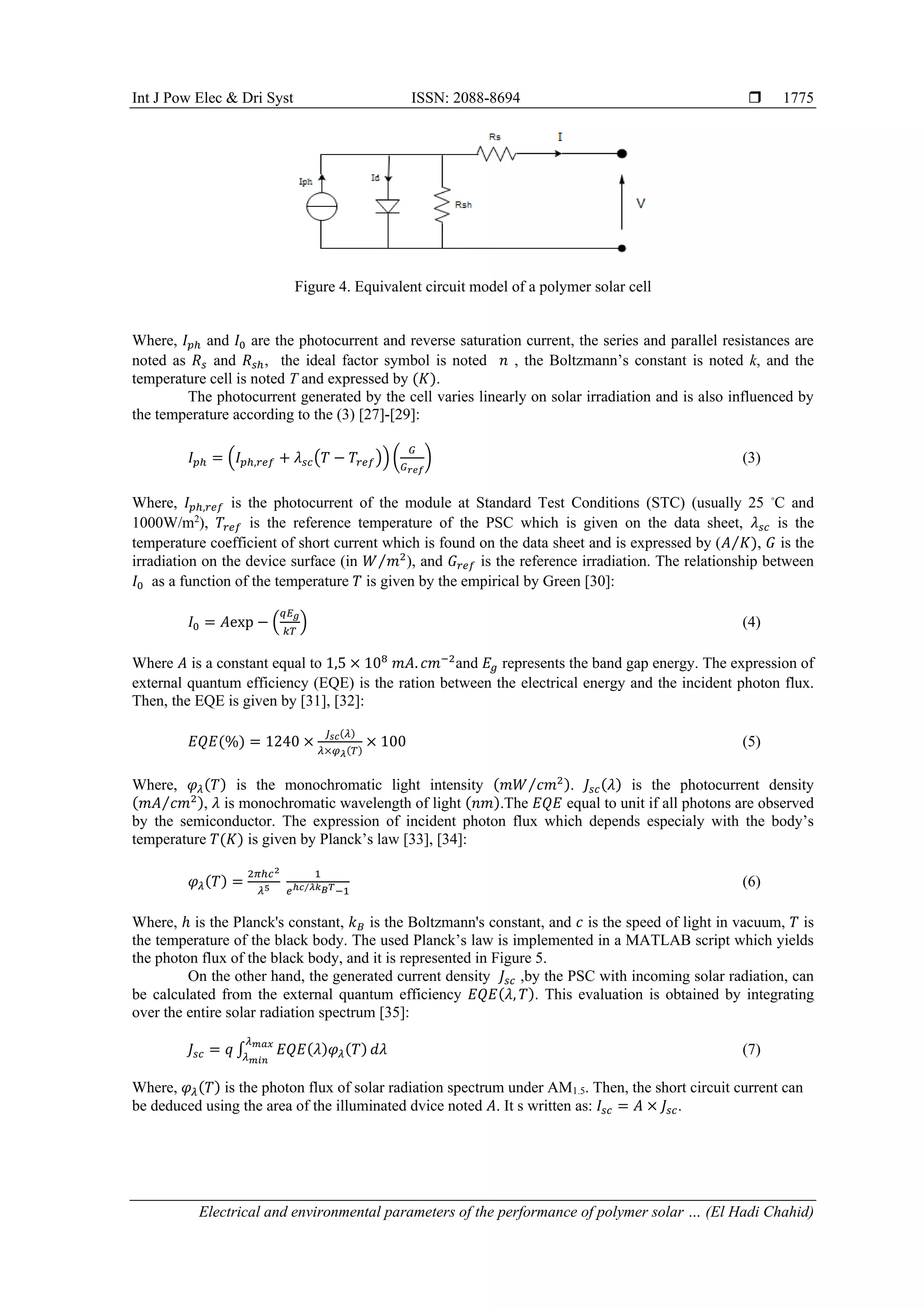 Int J Pow Elec & Dri Syst ISSN: 2088-8694 
Electrical and environmental parameters of the performance of polymer solar … (El Hadi Chahid)
1775
Figure 4. Equivalent circuit model of a polymer solar cell
Where, 𝐼𝑝ℎ and 𝐼0 are the photocurrent and reverse saturation current, the series and parallel resistances are
noted as 𝑅𝑠 and 𝑅𝑠ℎ, the ideal factor symbol is noted 𝑛 , the Boltzmann’s constant is noted k, and the
temperature cell is noted T and expressed by (𝐾).
The photocurrent generated by the cell varies linearly on solar irradiation and is also influenced by
the temperature according to the (3) [27]-[29]:
𝐼𝑝ℎ = (𝐼𝑝ℎ,𝑟𝑒𝑓 + 𝜆𝑠𝑐(𝑇 − 𝑇𝑟𝑒𝑓)) (
𝐺
𝐺𝑟𝑒𝑓
) (3)
Where, 𝐼𝑝ℎ,𝑟𝑒𝑓 is the photocurrent of the module at Standard Test Conditions (STC) (usually 25 ◦
C and
1000W/m2
), 𝑇𝑟𝑒𝑓 is the reference temperature of the PSC which is given on the data sheet, 𝜆𝑠𝑐 is the
temperature coefficient of short current which is found on the data sheet and is expressed by (𝐴 𝐾)
⁄ , 𝐺 is the
irradiation on the device surface (in 𝑊 𝑚2
⁄ ), and 𝐺𝑟𝑒𝑓 is the reference irradiation. The relationship between
𝐼0 as a function of the temperature 𝑇 is given by the empirical by Green [30]:
𝐼0 = 𝐴exp − (
𝑞𝐸𝑔
𝑘𝑇
) (4)
Where 𝐴 is a constant equal to 1,5 × 108
𝑚𝐴. 𝑐𝑚−2
and 𝐸𝑔 represents the band gap energy. The expression of
external quantum efficiency (EQE) is the ration between the electrical energy and the incident photon flux.
Then, the EQE is given by [31], [32]:
𝐸𝑄𝐸(%) = 1240 ×
𝐽𝑠𝑐(𝜆)
𝜆×𝜑𝜆(𝑇)
× 100 (5)
Where, 𝜑𝜆(𝑇) is the monochromatic light intensity (𝑚𝑊 𝑐𝑚2
⁄ ). 𝐽𝑠𝑐(𝜆) is the photocurrent density
(𝑚𝐴 𝑐𝑚2
⁄ ), 𝜆 is monochromatic wavelength of light (𝑛𝑚).The 𝐸𝑄𝐸 equal to unit if all photons are observed
by the semiconductor. The expression of incident photon flux which depends especialy with the body’s
temperature 𝑇(𝐾) is given by Planck’s law [33], [34]:
𝜑𝜆(𝑇) =
2𝜋ℎ𝑐2
𝜆5
1
𝑒ℎ𝑐 𝜆𝑘𝐵𝑇
⁄ −1
(6)
Where, ℎ is the Planck's constant, 𝑘𝐵 is the Boltzmann's constant, and 𝑐 is the speed of light in vacuum, 𝑇 is
the temperature of the black body. The used Planck’s law is implemented in a MATLAB script which yields
the photon flux of the black body, and it is represented in Figure 5.
On the other hand, the generated current density 𝐽𝑠𝑐 ,by the PSC with incoming solar radiation, can
be calculated from the external quantum efficiency 𝐸𝑄𝐸(𝜆, 𝑇). This evaluation is obtained by integrating
over the entire solar radiation spectrum [35]:
𝐽𝑠𝑐 = 𝑞 ∫ 𝐸𝑄𝐸(𝜆)𝜑𝜆(𝑇)
𝜆𝑚𝑎𝑥
𝜆𝑚𝑖𝑛
𝑑𝜆 (7)
Where, 𝜑𝜆(𝑇) is the photon flux of solar radiation spectrum under AM1.5. Then, the short circuit current can
be deduced using the area of the illuminated dvice noted 𝐴. It s written as: 𝐼𝑠𝑐 = 𝐴 × 𝐽𝑠𝑐.
 