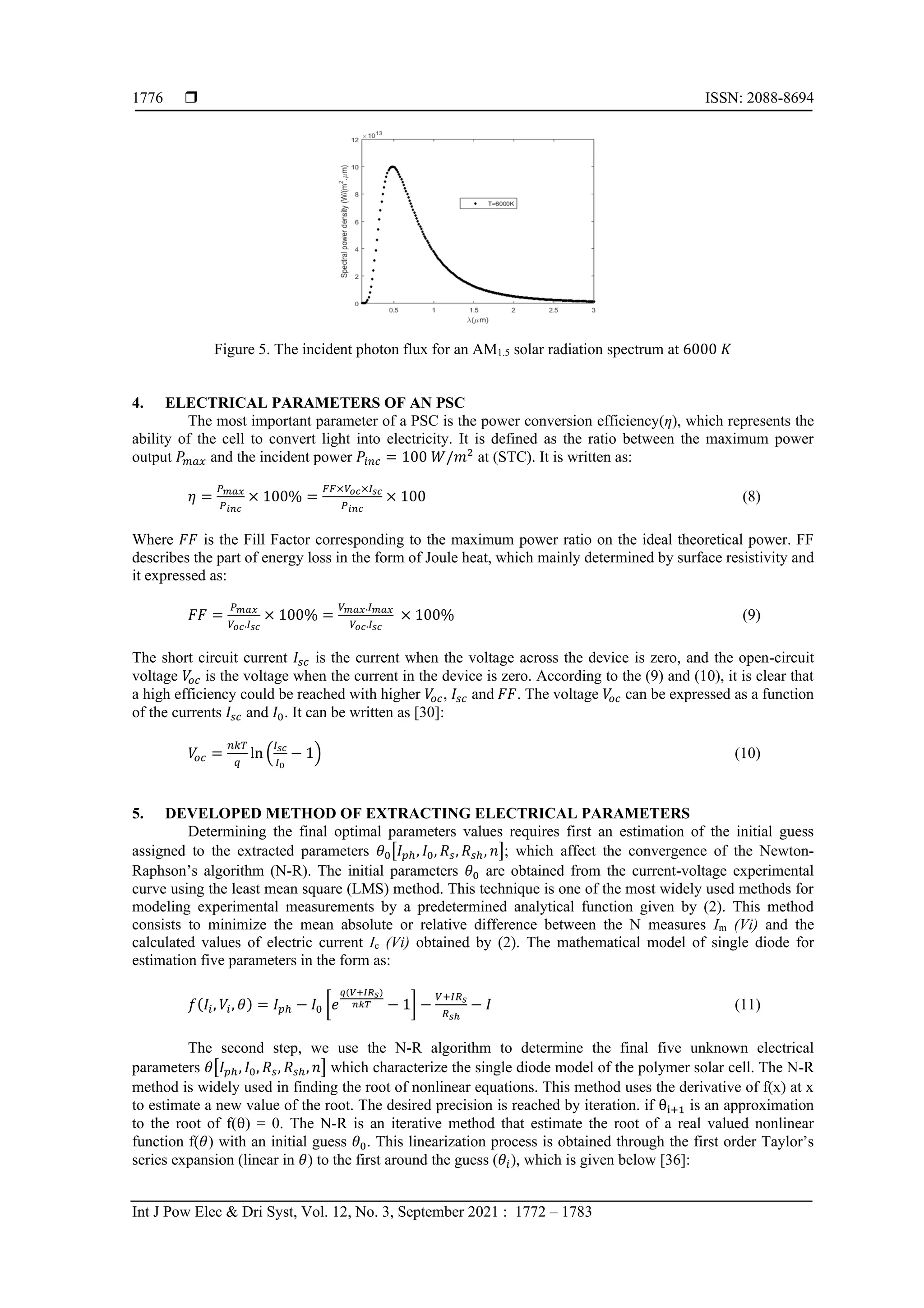 ISSN: 2088-8694
Int J Pow Elec & Dri Syst, Vol. 12, No. 3, September 2021 : 1772 – 1783
1776
Figure 5. The incident photon flux for an AM1.5 solar radiation spectrum at 6000 𝐾
4. ELECTRICAL PARAMETERS OF AN PSC
The most important parameter of a PSC is the power conversion efficiency(η), which represents the
ability of the cell to convert light into electricity. It is defined as the ratio between the maximum power
output 𝑃𝑚𝑎𝑥 and the incident power 𝑃𝑖𝑛𝑐 = 100 𝑊/𝑚2
at (STC). It is written as:
𝜂 =
𝑃𝑚𝑎𝑥
𝑃𝑖𝑛𝑐
× 100% =
𝐹𝐹×𝑉𝑜𝑐×𝐼𝑠𝑐
𝑃𝑖𝑛𝑐
× 100 (8)
Where 𝐹𝐹 is the Fill Factor corresponding to the maximum power ratio on the ideal theoretical power. FF
describes the part of energy loss in the form of Joule heat, which mainly determined by surface resistivity and
it expressed as:
𝐹𝐹 =
𝑃𝑚𝑎𝑥
𝑉𝑜𝑐.𝐼𝑠𝑐
× 100% =
𝑉𝑚𝑎𝑥.𝐼𝑚𝑎𝑥
𝑉𝑜𝑐.𝐼𝑠𝑐
× 100% (9)
The short circuit current 𝐼𝑠𝑐 is the current when the voltage across the device is zero, and the open-circuit
voltage 𝑉
𝑜𝑐 is the voltage when the current in the device is zero. According to the (9) and (10), it is clear that
a high efficiency could be reached with higher 𝑉
𝑜𝑐, 𝐼𝑠𝑐 and 𝐹𝐹. The voltage 𝑉
𝑜𝑐 can be expressed as a function
of the currents 𝐼𝑠𝑐 and 𝐼0. It can be written as [30]:
𝑉
𝑜𝑐 =
𝑛𝑘𝑇
𝑞
ln (
𝐼𝑠𝑐
𝐼0
− 1) (10)
5. DEVELOPED METHOD OF EXTRACTING ELECTRICAL PARAMETERS
Determining the final optimal parameters values requires first an estimation of the initial guess
assigned to the extracted parameters 𝜃0[𝐼𝑝ℎ, 𝐼0, 𝑅𝑠, 𝑅𝑠ℎ, 𝑛]; which affect the convergence of the Newton-
Raphson’s algorithm (N-R). The initial parameters 𝜃0 are obtained from the current-voltage experimental
curve using the least mean square (LMS) method. This technique is one of the most widely used methods for
modeling experimental measurements by a predetermined analytical function given by (2). This method
consists to minimize the mean absolute or relative difference between the N measures Im (Vi) and the
calculated values of electric current Ic (Vi) obtained by (2). The mathematical model of single diode for
estimation five parameters in the form as:
𝑓(𝐼𝑖, 𝑉𝑖, 𝜃) = 𝐼𝑝ℎ − 𝐼0 [𝑒
𝑞(𝑉+𝐼𝑅𝑠)
𝑛𝑘𝑇 − 1] −
𝑉+𝐼𝑅𝑠
𝑅𝑠ℎ
− 𝐼 (11)
The second step, we use the N-R algorithm to determine the final five unknown electrical
parameters 𝜃[𝐼𝑝ℎ, 𝐼0, 𝑅𝑠, 𝑅𝑠ℎ, 𝑛] which characterize the single diode model of the polymer solar cell. The N-R
method is widely used in finding the root of nonlinear equations. This method uses the derivative of f(x) at x
to estimate a new value of the root. The desired precision is reached by iteration. if θi+1 is an approximation
to the root of f(θ) = 0. The N-R is an iterative method that estimate the root of a real valued nonlinear
function f(𝜃) with an initial guess 𝜃0. This linearization process is obtained through the first order Taylor’s
series expansion (linear in 𝜃) to the first around the guess (𝜃𝑖), which is given below [36]:
 