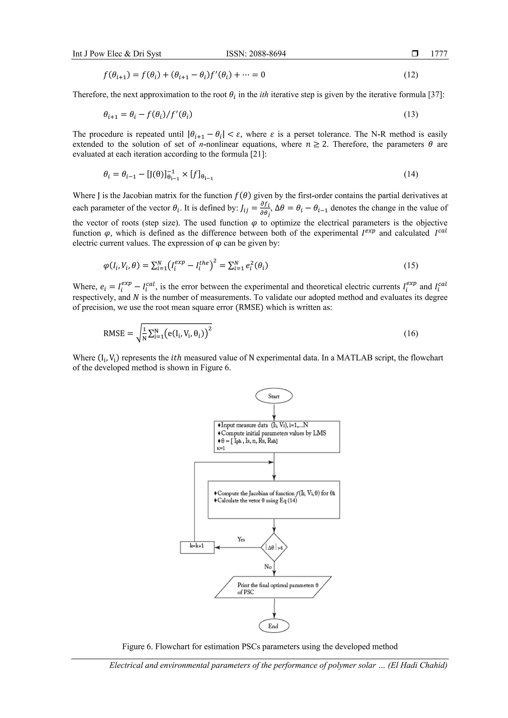 Int J Pow Elec & Dri Syst ISSN: 2088-8694 
Electrical and environmental parameters of the performance of polymer solar … (El Hadi Chahid)
1777
𝑓(𝜃𝑖+1) = 𝑓(𝜃𝑖) + (𝜃𝑖+1 − 𝜃𝑖)𝑓′(𝜃𝑖) + ⋯ = 0 (12)
Therefore, the next approximation to the root 𝜃𝑖 in the ith iterative step is given by the iterative formula [37]:
𝜃𝑖+1 = 𝜃𝑖 − 𝑓(𝜃𝑖) 𝑓′(𝜃𝑖)
⁄ (13)
The procedure is repeated until |𝜃𝑖+1 − 𝜃𝑖| < 𝜀, where 𝜀 is a perset tolerance. The N-R method is easily
extended to the solution of set of n-nonlinear equations, where 𝑛 ≥ 2. Therefore, the parameters 𝜃 are
evaluated at each iteration according to the formula [21]:
𝜃𝑖 = 𝜃𝑖−1 − [J(θ)]θi−1
−1
× [𝑓]θi−1
(14)
Where J is the Jacobian matrix for the function 𝑓(𝜃) given by the first-order contains the partial derivatives at
each parameter of the vector 𝜃𝑖. It is defined by: 𝐽𝑖𝑗 =
𝜕𝑓𝑖
𝜕𝜃𝑗
, ∆𝜃 = 𝜃𝑖 − 𝜃𝑖−1 denotes the change in the value of
the vector of roots (step size). The used function 𝜑 to optimize the electrical parameters is the objective
function 𝜑, which is defined as the difference between both of the experimental 𝐼𝑒𝑥𝑝
and calculated 𝐼𝑐𝑎𝑙
electric current values. The expression of φ can be given by:
𝜑(𝐼𝑖, 𝑉𝑖, 𝜃) = ∑ (𝐼𝑖
𝑒𝑥𝑝
− 𝐼𝑖
𝑡ℎ𝑒
)
2
𝑁
𝑖=1 = ∑ 𝑒𝑖
2
(𝜃𝑖)
𝑁
𝑖=1 (15)
Where, 𝑒𝑖 = 𝐼𝑖
𝑒𝑥𝑝
− 𝐼𝑖
𝑐𝑎𝑙
, is the error between the experimental and theoretical electric currents 𝐼𝑖
𝑒𝑥𝑝
and 𝐼𝑖
𝑐𝑎𝑙
respectively, and 𝑁 is the number of measurements. To validate our adopted method and evaluates its degree
of precision, we use the root mean square error (RMSE) which is written as:
RMSE = √
1
N
∑ (e(Ii, Vi, θ𝑖))
2
N
i=1 (16)
Where (Ii, Vi) represents the 𝑖𝑡ℎ measured value of N experimental data. In a MATLAB script, the flowchart
of the developed method is shown in Figure 6.
Figure 6. Flowchart for estimation PSCs parameters using the developed method
 