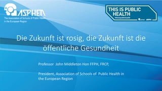 Die Zukunft ist rosig, die Zukunft ist die
öffentliche Gesundheit
Professor John Middleton Hon FFPH, FRCP,
President, Association of Schools of Public Health in
the European Region
 