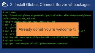 2. Install Globus Connect Server v5 packages
$ curl -LOs
http://downloads.globus.org/toolkit/gt6/stable/installers/repo/deb/globus-
toolkit-repo_latest_all.deb
$ dpkg -i globus-toolkit-repo_latest_all.deb
$ sed -i /etc/apt/sources.list.d/globus-toolkit-6-stable*.list 
> -e 's/^# deb /deb /'
$ sed -i /etc/apt/sources.list.d/globus-connect-server-stable*.list 
> -e 's/^# deb /deb /'
$ apt-key add /usr/share/globus-toolkit-repo/RPM-GPG-KEY-Globus
$ apt-get update
$ apt-get --assume-yes install globus-connect-server54
Already done! You’re welcome J
 