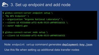 3. Set up endpoint and add node
$ globus-connect-server endpoint setup 
> "My APS Endpoint" 
> --organization "Argonne National Laboratory" 
> --client-id 4321dddd-af72-4c4b-9533-a0f4055dd321 
> --owner me@anl.gov
$ globus-connect-server node setup 
> --client-id 4321dddd-af72-4c4b-9533-a0f4055dd321
Note: endpoint setup command generates deployment-key.json
Use this file when setting up additional data transfer nodes
 