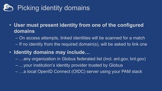 Picking identity domains
• User must present identity from one of the configured
domains
– On access attempts, linked identities will be scanned for a match
– If no identity from the required domain(s), will be asked to link one
• Identity domains may include…
– …any organization in Globus federated list (incl. anl.gov, bnl.gov)
– …your institution’s identity provider trusted by Globus
– …a local OpenID Connect (OIDC) server using your PAM stack
 