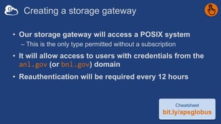 Creating a storage gateway
• Our storage gateway will access a POSIX system
– This is the only type permitted without a subscription
• It will allow access to users with credentials from the
anl.gov (or bnl.gov) domain
• Reauthentication will be required every 12 hours
Cheatsheet
bit.ly/apsglobus
 