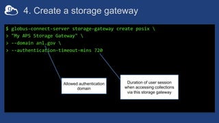 4. Create a storage gateway
$ globus-connect-server storage-gateway create posix 
> "My APS Storage Gateway" 
> --domain anl.gov 
> --authentication-timeout-mins 720
Allowed authentication
domain
Duration of user session
when accessing collections
via this storage gateway
 