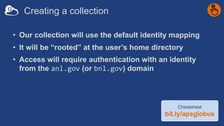 Creating a collection
• Our collection will use the default identity mapping
• It will be “rooted” at the user’s home directory
• Access will require authentication with an identity
from the anl.gov (or bnl.gov) domain
Cheatsheet
bit.ly/apsglobus
 