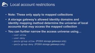 Local account restrictions
• Note: These only apply to mapped collections
• A storage gateway’s allowed identity domains and
identity mapping method determine the universe of local
accounts that may access the mapped collection
• You can further narrow the access universe using…
--user-allow
--user-deny
--posix-group-allow (POSIX storage gateways only)
--posix-group-deny (POSIX storage gateways only)
 