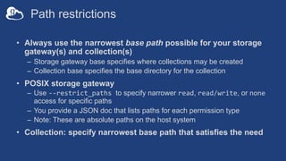 Path restrictions
• Always use the narrowest base path possible for your storage
gateway(s) and collection(s)
– Storage gateway base specifies where collections may be created
– Collection base specifies the base directory for the collection
• POSIX storage gateway
– Use --restrict_paths to specify narrower read, read/write, or none
access for specific paths
– You provide a JSON doc that lists paths for each permission type
– Note: These are absolute paths on the host system
• Collection: specify narrowest base path that satisfies the need
 