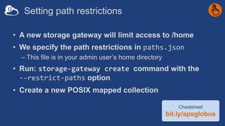 Setting path restrictions
• A new storage gateway will limit access to /home
• We specify the path restrictions in paths.json
– This file is in your admin user’s home directory
• Run: storage-gateway create command with the
--restrict-paths option
• Create a new POSIX mapped collection
Cheatsheet
bit.ly/apsglobus
 